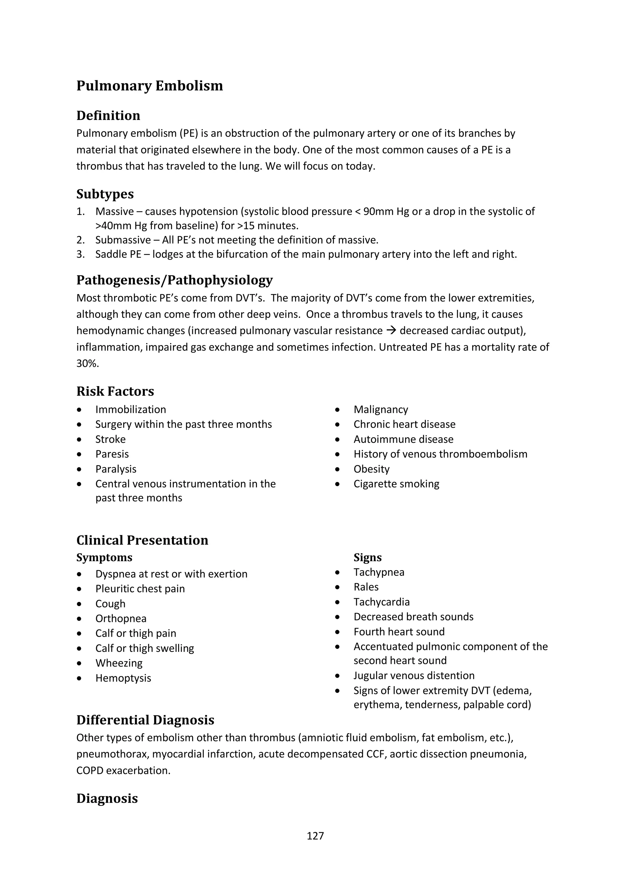 127
Pulmonary Embolism
Definition
Pulmonary embolism (PE) is an obstruction of the pulmonary artery or one of its branches by
material that originated elsewhere in the body. One of the most common causes of a PE is a
thrombus that has traveled to the lung. We will focus on today.
Subtypes
1. Massive – causes hypotension (systolic blood pressure < 90mm Hg or a drop in the systolic of
>40mm Hg from baseline) for >15 minutes.
2. Submassive – All PE’s not meeting the definition of massive.
3. Saddle PE – lodges at the bifurcation of the main pulmonary artery into the left and right.
Pathogenesis/Pathophysiology
Most thrombotic PE’s come from DVT’s. The majority of DVT’s come from the lower extremities,
although they can come from other deep veins. Once a thrombus travels to the lung, it causes
hemodynamic changes (increased pulmonary vascular resistance  decreased cardiac output),
inflammation, impaired gas exchange and sometimes infection. Untreated PE has a mortality rate of
30%.
Risk Factors
 Immobilization
 Surgery within the past three months
 Stroke
 Paresis
 Paralysis
 Central venous instrumentation in the
past three months
 Malignancy
 Chronic heart disease
 Autoimmune disease
 History of venous thromboembolism
 Obesity
 Cigarette smoking
Clinical Presentation
Symptoms
 Dyspnea at rest or with exertion
 Pleuritic chest pain
 Cough
 Orthopnea
 Calf or thigh pain
 Calf or thigh swelling
 Wheezing
 Hemoptysis
Signs
 Tachypnea
 Rales
 Tachycardia
 Decreased breath sounds
 Fourth heart sound
 Accentuated pulmonic component of the
second heart sound
 Jugular venous distention
 Signs of lower extremity DVT (edema,
erythema, tenderness, palpable cord)
Differential Diagnosis
Other types of embolism other than thrombus (amniotic fluid embolism, fat embolism, etc.),
pneumothorax, myocardial infarction, acute decompensated CCF, aortic dissection pneumonia,
COPD exacerbation.
Diagnosis
 