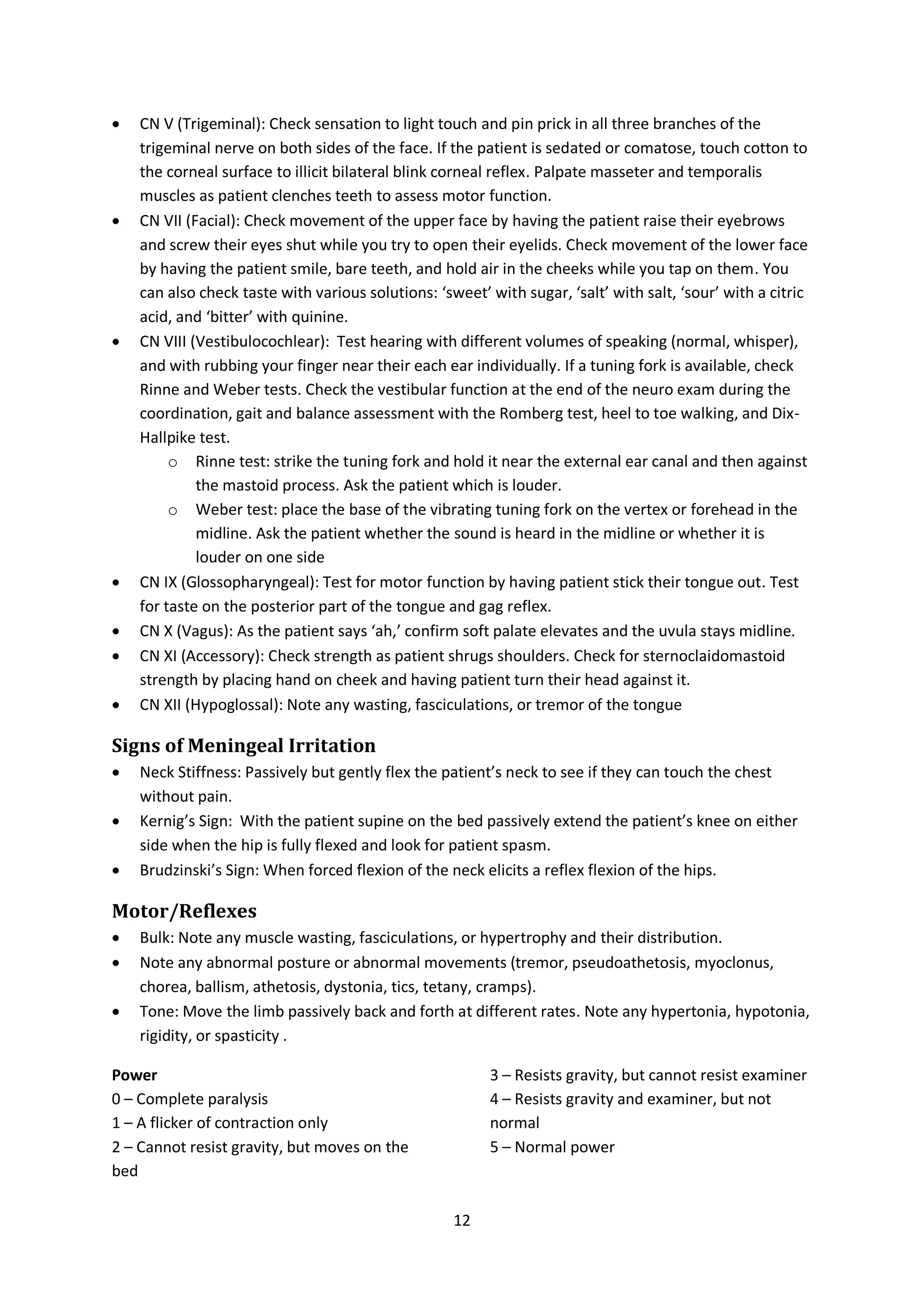 12
 CN V (Trigeminal): Check sensation to light touch and pin prick in all three branches of the
trigeminal nerve on both sides of the face. If the patient is sedated or comatose, touch cotton to
the corneal surface to illicit bilateral blink corneal reflex. Palpate masseter and temporalis
muscles as patient clenches teeth to assess motor function.
 CN VII (Facial): Check movement of the upper face by having the patient raise their eyebrows
and screw their eyes shut while you try to open their eyelids. Check movement of the lower face
by having the patient smile, bare teeth, and hold air in the cheeks while you tap on them. You
can also check taste with various solutions: ‘sweet’ with sugar, ‘salt’ with salt, ‘sour’ with a citric
acid, and ‘bitter’ with quinine.
 CN VIII (Vestibulocochlear): Test hearing with different volumes of speaking (normal, whisper),
and with rubbing your finger near their each ear individually. If a tuning fork is available, check
Rinne and Weber tests. Check the vestibular function at the end of the neuro exam during the
coordination, gait and balance assessment with the Romberg test, heel to toe walking, and Dix-
Hallpike test.
o Rinne test: strike the tuning fork and hold it near the external ear canal and then against
the mastoid process. Ask the patient which is louder.
o Weber test: place the base of the vibrating tuning fork on the vertex or forehead in the
midline. Ask the patient whether the sound is heard in the midline or whether it is
louder on one side
 CN IX (Glossopharyngeal): Test for motor function by having patient stick their tongue out. Test
for taste on the posterior part of the tongue and gag reflex.
 CN X (Vagus): As the patient says ‘ah,’ confirm soft palate elevates and the uvula stays midline.
 CN XI (Accessory): Check strength as patient shrugs shoulders. Check for sternoclaidomastoid
strength by placing hand on cheek and having patient turn their head against it.
 CN XII (Hypoglossal): Note any wasting, fasciculations, or tremor of the tongue
Signs of Meningeal Irritation
 Neck Stiffness: Passively but gently flex the patient’s neck to see if they can touch the chest
without pain.
 Kernig’s Sign: With the patient supine on the bed passively extend the patient’s knee on either
side when the hip is fully flexed and look for patient spasm.
 Brudzinski’s Sign: When forced flexion of the neck elicits a reflex flexion of the hips.
Motor/Reflexes
 Bulk: Note any muscle wasting, fasciculations, or hypertrophy and their distribution.
 Note any abnormal posture or abnormal movements (tremor, pseudoathetosis, myoclonus,
chorea, ballism, athetosis, dystonia, tics, tetany, cramps).
 Tone: Move the limb passively back and forth at different rates. Note any hypertonia, hypotonia,
rigidity, or spasticity .
Power
0 – Complete paralysis
1 – A flicker of contraction only
2 – Cannot resist gravity, but moves on the
bed
3 – Resists gravity, but cannot resist examiner
4 – Resists gravity and examiner, but not
normal
5 – Normal power
 