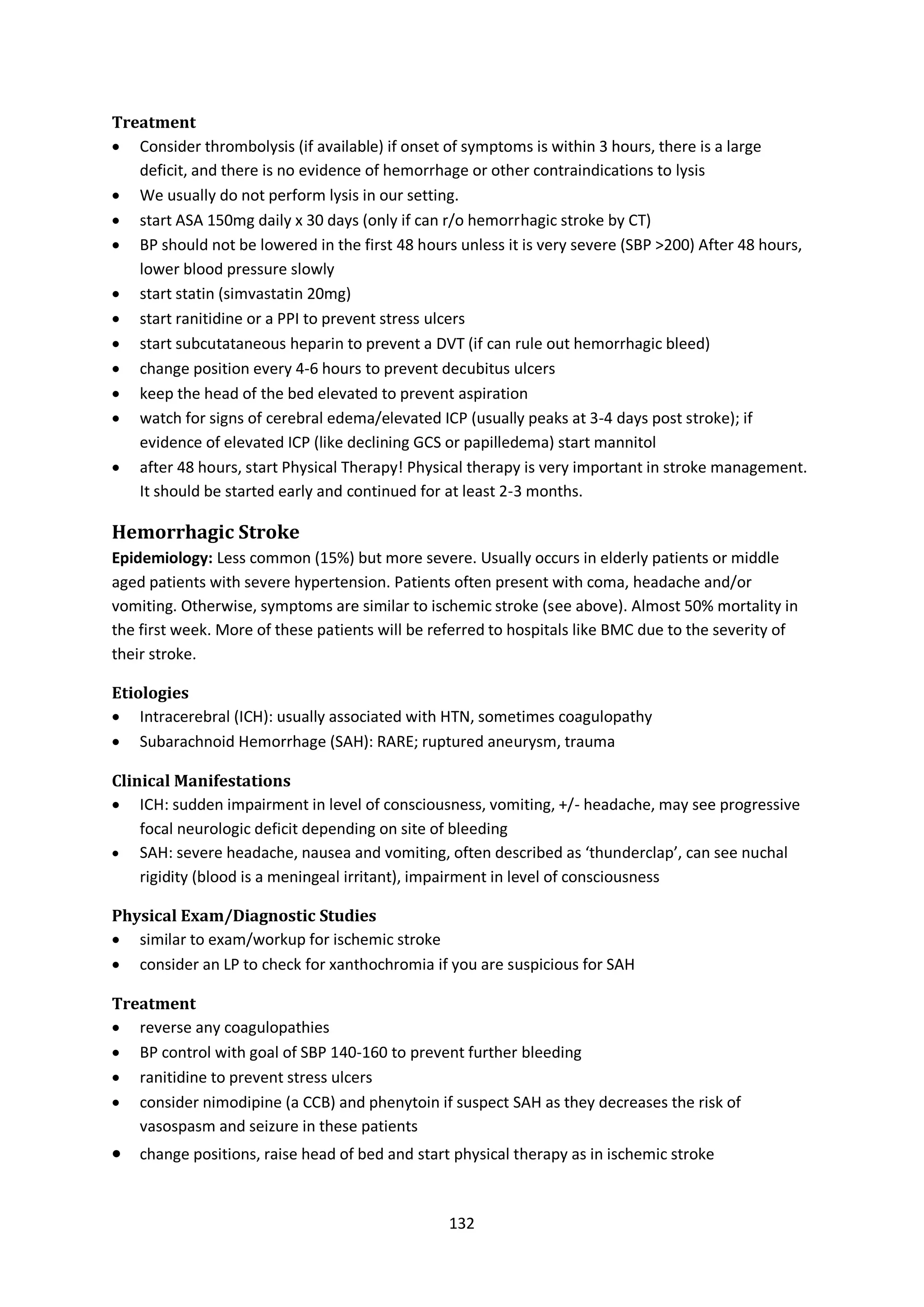 132
Treatment
 Consider thrombolysis (if available) if onset of symptoms is within 3 hours, there is a large
deficit, and there is no evidence of hemorrhage or other contraindications to lysis
 We usually do not perform lysis in our setting.
 start ASA 150mg daily x 30 days (only if can r/o hemorrhagic stroke by CT)
 BP should not be lowered in the first 48 hours unless it is very severe (SBP >200) After 48 hours,
lower blood pressure slowly
 start statin (simvastatin 20mg)
 start ranitidine or a PPI to prevent stress ulcers
 start subcutataneous heparin to prevent a DVT (if can rule out hemorrhagic bleed)
 change position every 4-6 hours to prevent decubitus ulcers
 keep the head of the bed elevated to prevent aspiration
 watch for signs of cerebral edema/elevated ICP (usually peaks at 3-4 days post stroke); if
evidence of elevated ICP (like declining GCS or papilledema) start mannitol
 after 48 hours, start Physical Therapy! Physical therapy is very important in stroke management.
It should be started early and continued for at least 2-3 months.
Hemorrhagic Stroke
Epidemiology: Less common (15%) but more severe. Usually occurs in elderly patients or middle
aged patients with severe hypertension. Patients often present with coma, headache and/or
vomiting. Otherwise, symptoms are similar to ischemic stroke (see above). Almost 50% mortality in
the first week. More of these patients will be referred to hospitals like BMC due to the severity of
their stroke.
Etiologies
 Intracerebral (ICH): usually associated with HTN, sometimes coagulopathy
 Subarachnoid Hemorrhage (SAH): RARE; ruptured aneurysm, trauma
Clinical Manifestations
 ICH: sudden impairment in level of consciousness, vomiting, +/- headache, may see progressive
focal neurologic deficit depending on site of bleeding
 SAH: severe headache, nausea and vomiting, often described as ‘thunderclap’, can see nuchal
rigidity (blood is a meningeal irritant), impairment in level of consciousness
Physical Exam/Diagnostic Studies
 similar to exam/workup for ischemic stroke
 consider an LP to check for xanthochromia if you are suspicious for SAH
Treatment
 reverse any coagulopathies
 BP control with goal of SBP 140-160 to prevent further bleeding
 ranitidine to prevent stress ulcers
 consider nimodipine (a CCB) and phenytoin if suspect SAH as they decreases the risk of
vasospasm and seizure in these patients
 change positions, raise head of bed and start physical therapy as in ischemic stroke
 