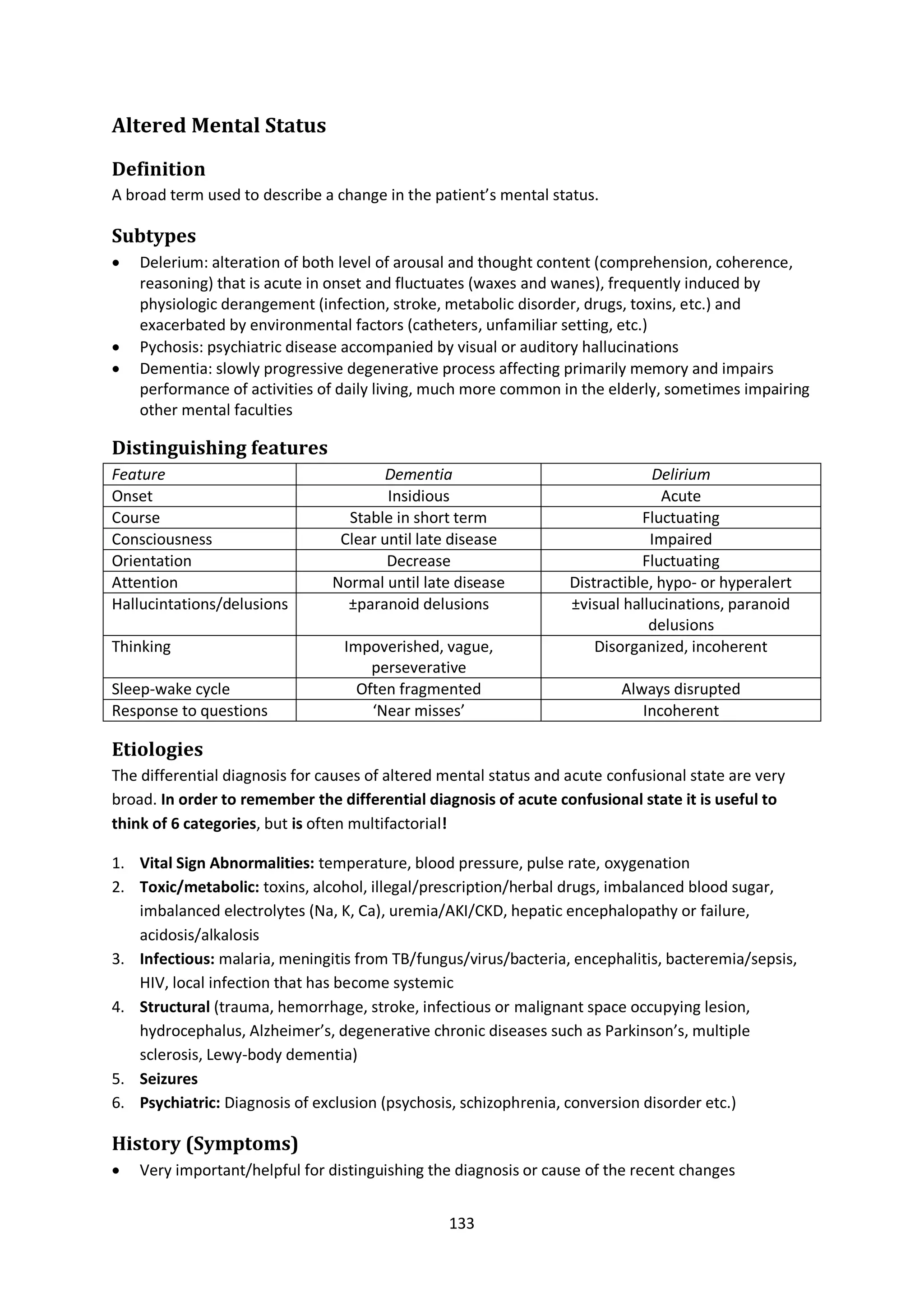 133
Altered Mental Status
Definition
A broad term used to describe a change in the patient’s mental status.
Subtypes
 Delerium: alteration of both level of arousal and thought content (comprehension, coherence,
reasoning) that is acute in onset and fluctuates (waxes and wanes), frequently induced by
physiologic derangement (infection, stroke, metabolic disorder, drugs, toxins, etc.) and
exacerbated by environmental factors (catheters, unfamiliar setting, etc.)
 Pychosis: psychiatric disease accompanied by visual or auditory hallucinations
 Dementia: slowly progressive degenerative process affecting primarily memory and impairs
performance of activities of daily living, much more common in the elderly, sometimes impairing
other mental faculties
Distinguishing features
Feature Dementia Delirium
Onset Insidious Acute
Course Stable in short term Fluctuating
Consciousness Clear until late disease Impaired
Orientation Decrease Fluctuating
Attention Normal until late disease Distractible, hypo- or hyperalert
Hallucintations/delusions ±paranoid delusions ±visual hallucinations, paranoid
delusions
Thinking Impoverished, vague,
perseverative
Disorganized, incoherent
Sleep-wake cycle Often fragmented Always disrupted
Response to questions ‘Near misses’ Incoherent
Etiologies
The differential diagnosis for causes of altered mental status and acute confusional state are very
broad. In order to remember the differential diagnosis of acute confusional state it is useful to
think of 6 categories, but is often multifactorial!
1. Vital Sign Abnormalities: temperature, blood pressure, pulse rate, oxygenation
2. Toxic/metabolic: toxins, alcohol, illegal/prescription/herbal drugs, imbalanced blood sugar,
imbalanced electrolytes (Na, K, Ca), uremia/AKI/CKD, hepatic encephalopathy or failure,
acidosis/alkalosis
3. Infectious: malaria, meningitis from TB/fungus/virus/bacteria, encephalitis, bacteremia/sepsis,
HIV, local infection that has become systemic
4. Structural (trauma, hemorrhage, stroke, infectious or malignant space occupying lesion,
hydrocephalus, Alzheimer’s, degenerative chronic diseases such as Parkinson’s, multiple
sclerosis, Lewy-body dementia)
5. Seizures
6. Psychiatric: Diagnosis of exclusion (psychosis, schizophrenia, conversion disorder etc.)
History (Symptoms)
 Very important/helpful for distinguishing the diagnosis or cause of the recent changes
 