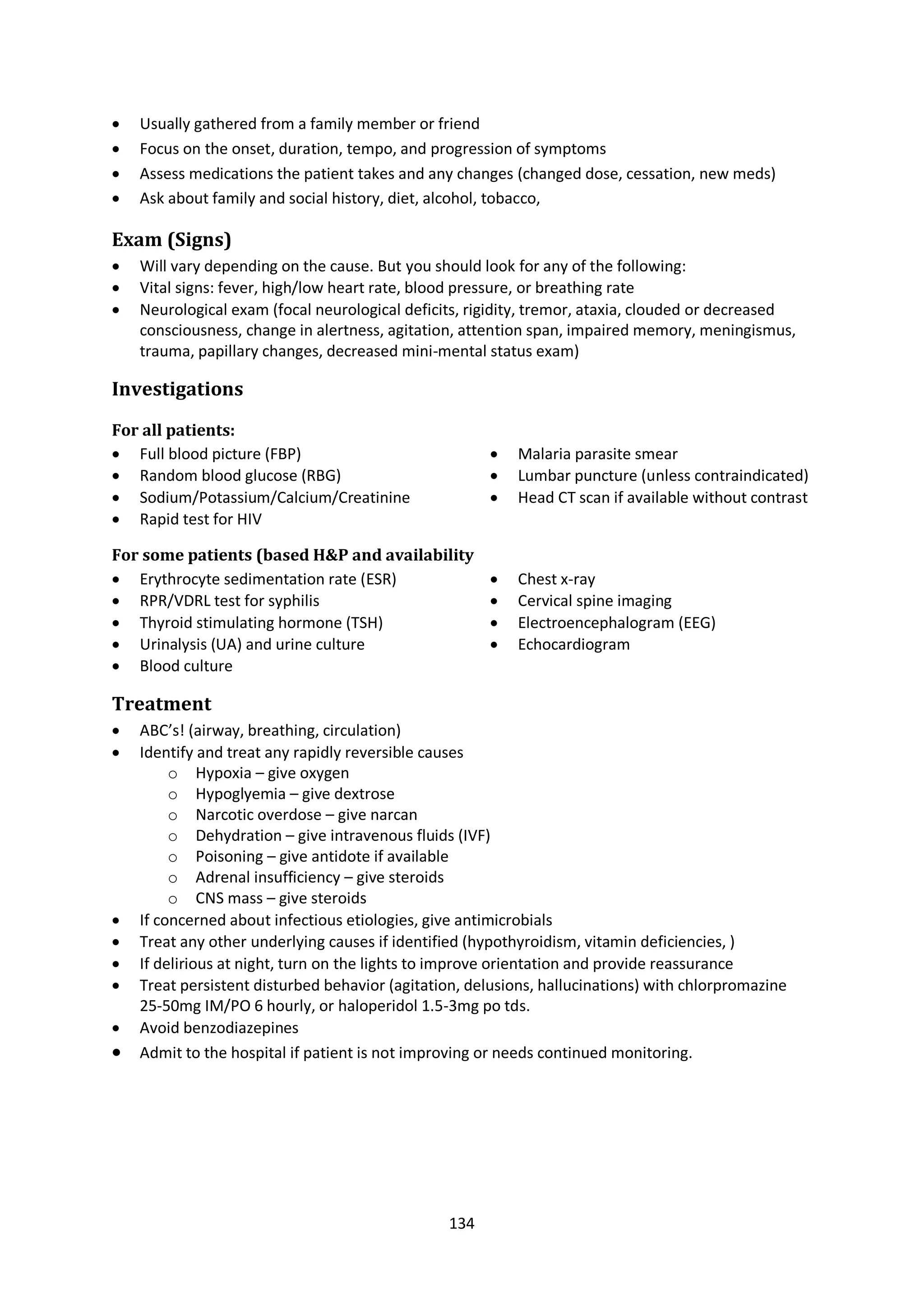 134
 Usually gathered from a family member or friend
 Focus on the onset, duration, tempo, and progression of symptoms
 Assess medications the patient takes and any changes (changed dose, cessation, new meds)
 Ask about family and social history, diet, alcohol, tobacco,
Exam (Signs)
 Will vary depending on the cause. But you should look for any of the following:
 Vital signs: fever, high/low heart rate, blood pressure, or breathing rate
 Neurological exam (focal neurological deficits, rigidity, tremor, ataxia, clouded or decreased
consciousness, change in alertness, agitation, attention span, impaired memory, meningismus,
trauma, papillary changes, decreased mini-mental status exam)
Investigations
For all patients:
 Full blood picture (FBP)
 Random blood glucose (RBG)
 Sodium/Potassium/Calcium/Creatinine
 Rapid test for HIV
 Malaria parasite smear
 Lumbar puncture (unless contraindicated)
 Head CT scan if available without contrast
For some patients (based H&P and availability
 Erythrocyte sedimentation rate (ESR)
 RPR/VDRL test for syphilis
 Thyroid stimulating hormone (TSH)
 Urinalysis (UA) and urine culture
 Blood culture
 Chest x-ray
 Cervical spine imaging
 Electroencephalogram (EEG)
 Echocardiogram
Treatment
 ABC’s! (airway, breathing, circulation)
 Identify and treat any rapidly reversible causes
o Hypoxia – give oxygen
o Hypoglyemia – give dextrose
o Narcotic overdose – give narcan
o Dehydration – give intravenous fluids (IVF)
o Poisoning – give antidote if available
o Adrenal insufficiency – give steroids
o CNS mass – give steroids
 If concerned about infectious etiologies, give antimicrobials
 Treat any other underlying causes if identified (hypothyroidism, vitamin deficiencies, )
 If delirious at night, turn on the lights to improve orientation and provide reassurance
 Treat persistent disturbed behavior (agitation, delusions, hallucinations) with chlorpromazine
25-50mg IM/PO 6 hourly, or haloperidol 1.5-3mg po tds.
 Avoid benzodiazepines
 Admit to the hospital if patient is not improving or needs continued monitoring.
 