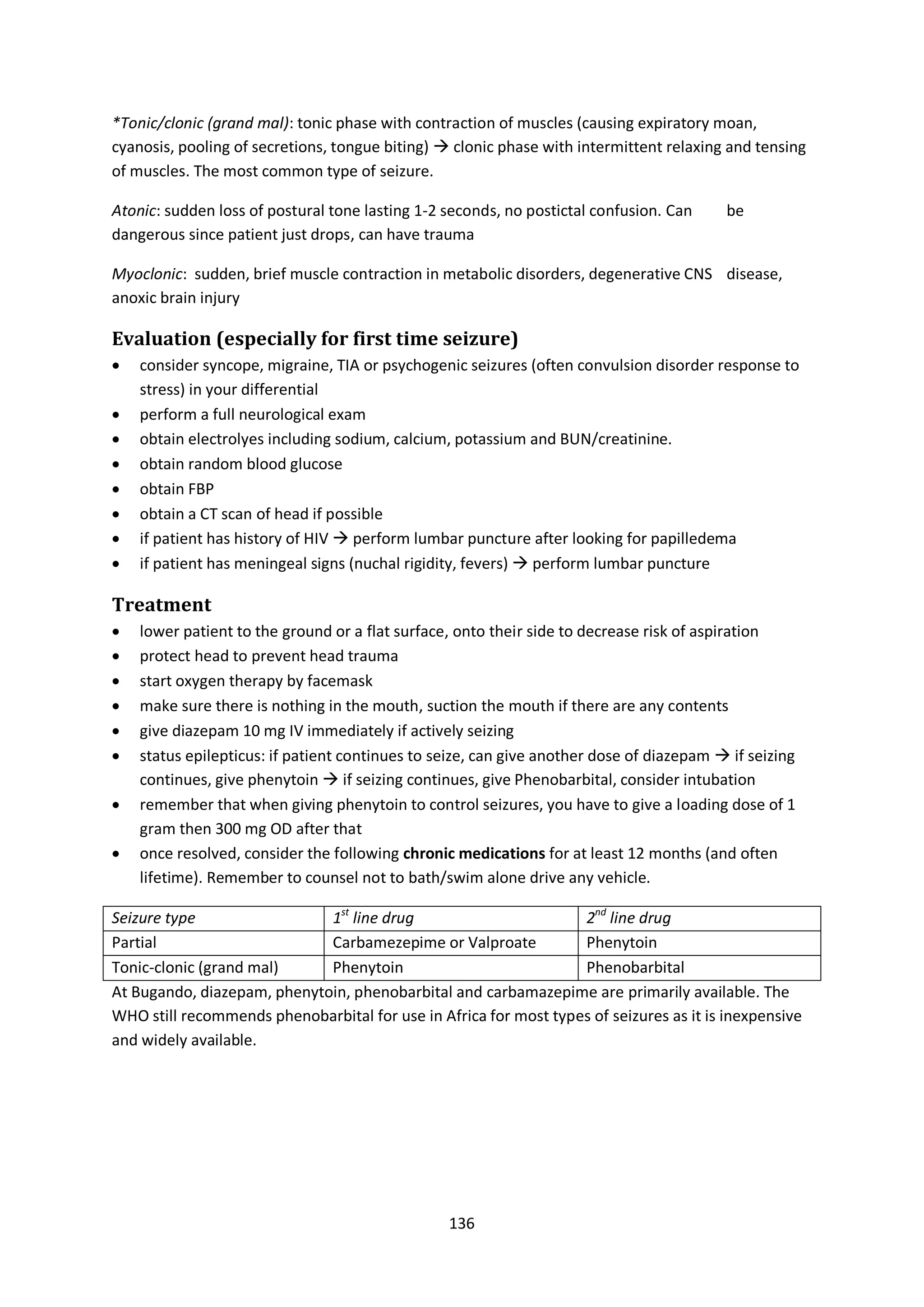 136
*Tonic/clonic (grand mal): tonic phase with contraction of muscles (causing expiratory moan,
cyanosis, pooling of secretions, tongue biting)  clonic phase with intermittent relaxing and tensing
of muscles. The most common type of seizure.
Atonic: sudden loss of postural tone lasting 1-2 seconds, no postictal confusion. Can be
dangerous since patient just drops, can have trauma
Myoclonic: sudden, brief muscle contraction in metabolic disorders, degenerative CNS disease,
anoxic brain injury
Evaluation (especially for first time seizure)
 consider syncope, migraine, TIA or psychogenic seizures (often convulsion disorder response to
stress) in your differential
 perform a full neurological exam
 obtain electrolyes including sodium, calcium, potassium and BUN/creatinine.
 obtain random blood glucose
 obtain FBP
 obtain a CT scan of head if possible
 if patient has history of HIV  perform lumbar puncture after looking for papilledema
 if patient has meningeal signs (nuchal rigidity, fevers)  perform lumbar puncture
Treatment
 lower patient to the ground or a flat surface, onto their side to decrease risk of aspiration
 protect head to prevent head trauma
 start oxygen therapy by facemask
 make sure there is nothing in the mouth, suction the mouth if there are any contents
 give diazepam 10 mg IV immediately if actively seizing
 status epilepticus: if patient continues to seize, can give another dose of diazepam  if seizing
continues, give phenytoin  if seizing continues, give Phenobarbital, consider intubation
 remember that when giving phenytoin to control seizures, you have to give a loading dose of 1
gram then 300 mg OD after that
 once resolved, consider the following chronic medications for at least 12 months (and often
lifetime). Remember to counsel not to bath/swim alone drive any vehicle.
Seizure type 1st
line drug 2nd
line drug
Partial Carbamezepime or Valproate Phenytoin
Tonic-clonic (grand mal) Phenytoin Phenobarbital
At Bugando, diazepam, phenytoin, phenobarbital and carbamazepime are primarily available. The
WHO still recommends phenobarbital for use in Africa for most types of seizures as it is inexpensive
and widely available.
 