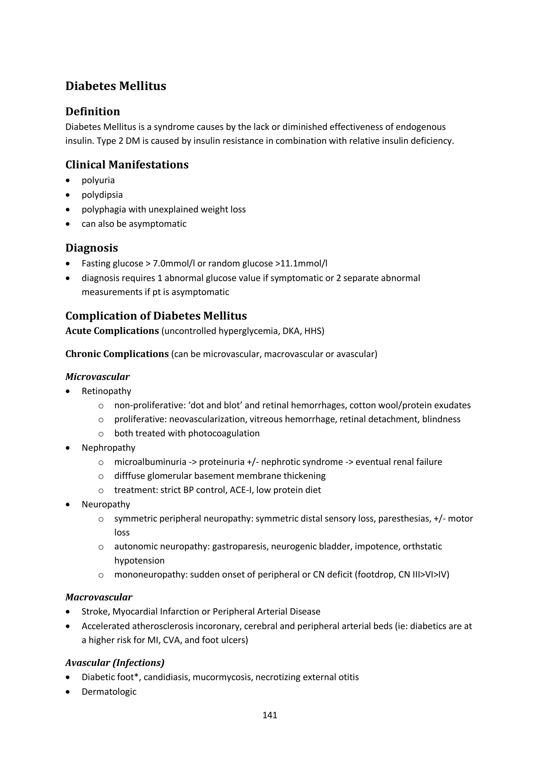 141
Diabetes Mellitus
Definition
Diabetes Mellitus is a syndrome causes by the lack or diminished effectiveness of endogenous
insulin. Type 2 DM is caused by insulin resistance in combination with relative insulin deficiency.
Clinical Manifestations
 polyuria
 polydipsia
 polyphagia with unexplained weight loss
 can also be asymptomatic
Diagnosis
 Fasting glucose > 7.0mmol/l or random glucose >11.1mmol/l
 diagnosis requires 1 abnormal glucose value if symptomatic or 2 separate abnormal
measurements if pt is asymptomatic
Complication of Diabetes Mellitus
Acute Complications (uncontrolled hyperglycemia, DKA, HHS)
Chronic Complications (can be microvascular, macrovascular or avascular)
Microvascular
 Retinopathy
o non-proliferative: ‘dot and blot’ and retinal hemorrhages, cotton wool/protein exudates
o proliferative: neovascularization, vitreous hemorrhage, retinal detachment, blindness
o both treated with photocoagulation
 Nephropathy
o microalbuminuria -> proteinuria +/- nephrotic syndrome -> eventual renal failure
o difffuse glomerular basement membrane thickening
o treatment: strict BP control, ACE-I, low protein diet
 Neuropathy
o symmetric peripheral neuropathy: symmetric distal sensory loss, paresthesias, +/- motor
loss
o autonomic neuropathy: gastroparesis, neurogenic bladder, impotence, orthstatic
hypotension
o mononeuropathy: sudden onset of peripheral or CN deficit (footdrop, CN III>VI>IV)
Macrovascular
 Stroke, Myocardial Infarction or Peripheral Arterial Disease
 Accelerated atherosclerosis incoronary, cerebral and peripheral arterial beds (ie: diabetics are at
a higher risk for MI, CVA, and foot ulcers)
Avascular (Infections)
 Diabetic foot*, candidiasis, mucormycosis, necrotizing external otitis
 Dermatologic
 