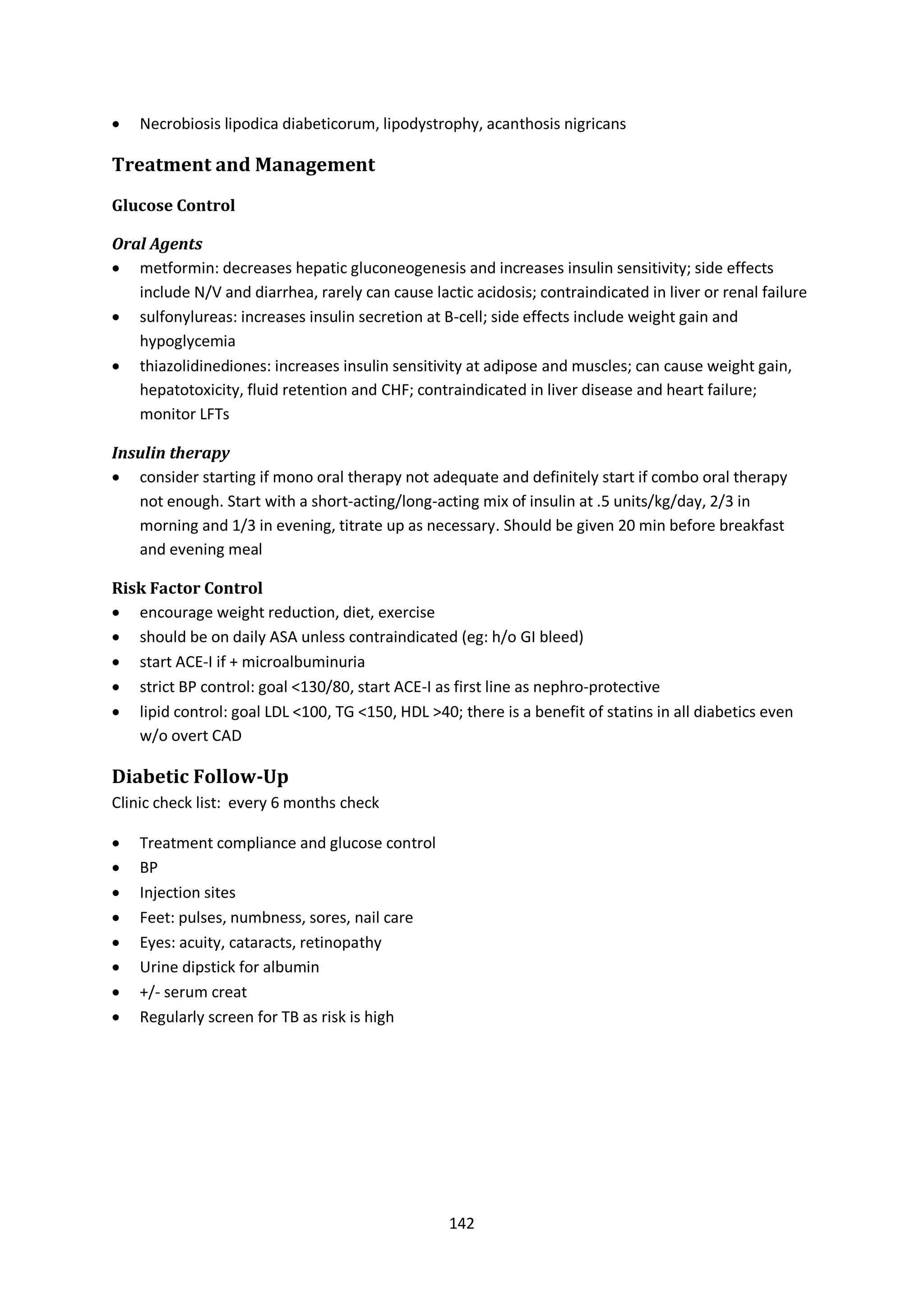 142
 Necrobiosis lipodica diabeticorum, lipodystrophy, acanthosis nigricans
Treatment and Management
Glucose Control
Oral Agents
 metformin: decreases hepatic gluconeogenesis and increases insulin sensitivity; side effects
include N/V and diarrhea, rarely can cause lactic acidosis; contraindicated in liver or renal failure
 sulfonylureas: increases insulin secretion at B-cell; side effects include weight gain and
hypoglycemia
 thiazolidinediones: increases insulin sensitivity at adipose and muscles; can cause weight gain,
hepatotoxicity, fluid retention and CHF; contraindicated in liver disease and heart failure;
monitor LFTs
Insulin therapy
 consider starting if mono oral therapy not adequate and definitely start if combo oral therapy
not enough. Start with a short-acting/long-acting mix of insulin at .5 units/kg/day, 2/3 in
morning and 1/3 in evening, titrate up as necessary. Should be given 20 min before breakfast
and evening meal
Risk Factor Control
 encourage weight reduction, diet, exercise
 should be on daily ASA unless contraindicated (eg: h/o GI bleed)
 start ACE-I if + microalbuminuria
 strict BP control: goal <130/80, start ACE-I as first line as nephro-protective
 lipid control: goal LDL <100, TG <150, HDL >40; there is a benefit of statins in all diabetics even
w/o overt CAD
Diabetic Follow-Up
Clinic check list: every 6 months check
 Treatment compliance and glucose control
 BP
 Injection sites
 Feet: pulses, numbness, sores, nail care
 Eyes: acuity, cataracts, retinopathy
 Urine dipstick for albumin
 +/- serum creat
 Regularly screen for TB as risk is high
 