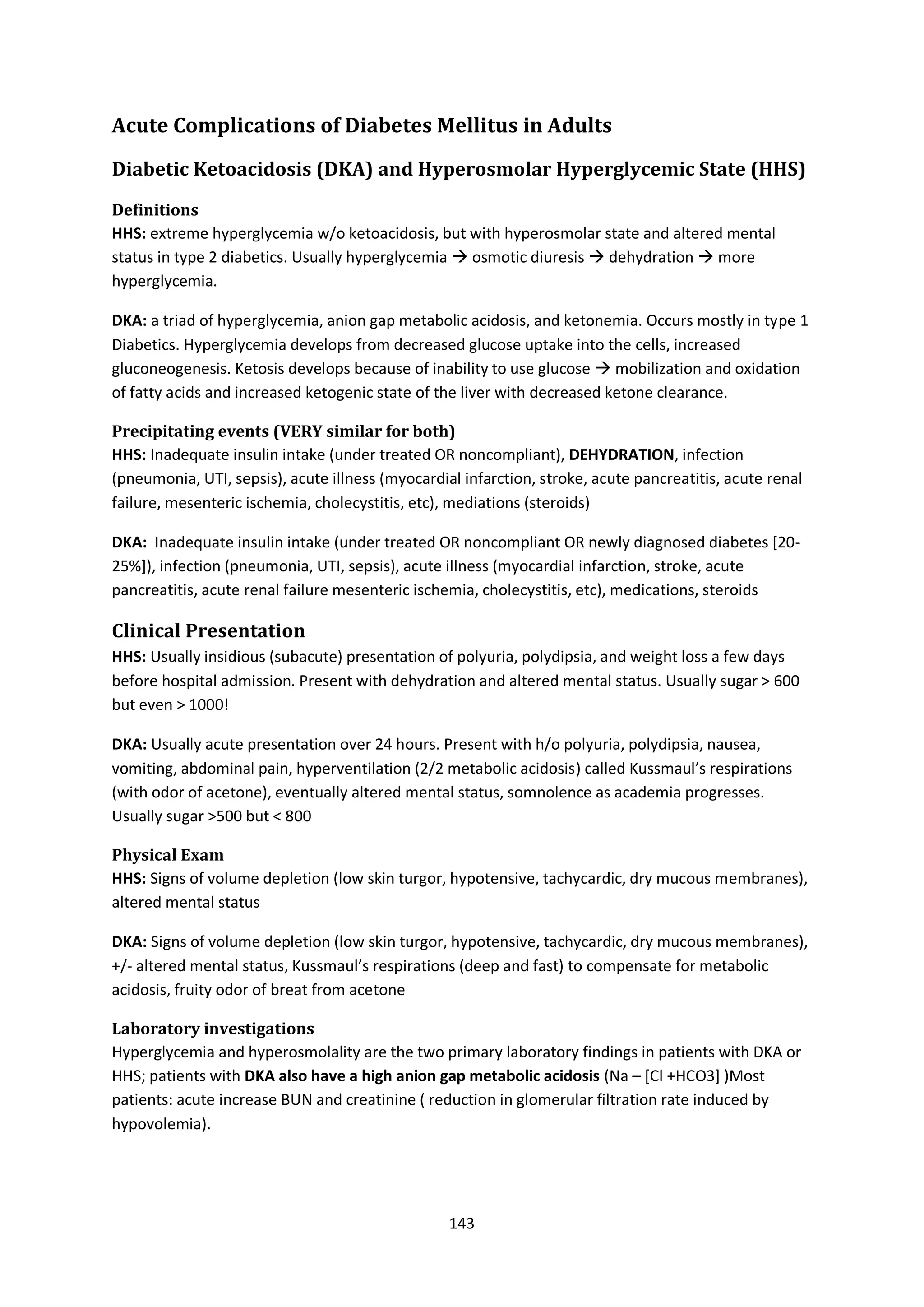 143
Acute Complications of Diabetes Mellitus in Adults
Diabetic Ketoacidosis (DKA) and Hyperosmolar Hyperglycemic State (HHS)
Definitions
HHS: extreme hyperglycemia w/o ketoacidosis, but with hyperosmolar state and altered mental
status in type 2 diabetics. Usually hyperglycemia  osmotic diuresis  dehydration  more
hyperglycemia.
DKA: a triad of hyperglycemia, anion gap metabolic acidosis, and ketonemia. Occurs mostly in type 1
Diabetics. Hyperglycemia develops from decreased glucose uptake into the cells, increased
gluconeogenesis. Ketosis develops because of inability to use glucose  mobilization and oxidation
of fatty acids and increased ketogenic state of the liver with decreased ketone clearance.
Precipitating events (VERY similar for both)
HHS: Inadequate insulin intake (under treated OR noncompliant), DEHYDRATION, infection
(pneumonia, UTI, sepsis), acute illness (myocardial infarction, stroke, acute pancreatitis, acute renal
failure, mesenteric ischemia, cholecystitis, etc), mediations (steroids)
DKA: Inadequate insulin intake (under treated OR noncompliant OR newly diagnosed diabetes [20-
25%]), infection (pneumonia, UTI, sepsis), acute illness (myocardial infarction, stroke, acute
pancreatitis, acute renal failure mesenteric ischemia, cholecystitis, etc), medications, steroids
Clinical Presentation
HHS: Usually insidious (subacute) presentation of polyuria, polydipsia, and weight loss a few days
before hospital admission. Present with dehydration and altered mental status. Usually sugar > 600
but even > 1000!
DKA: Usually acute presentation over 24 hours. Present with h/o polyuria, polydipsia, nausea,
vomiting, abdominal pain, hyperventilation (2/2 metabolic acidosis) called Kussmaul’s respirations
(with odor of acetone), eventually altered mental status, somnolence as academia progresses.
Usually sugar >500 but < 800
Physical Exam
HHS: Signs of volume depletion (low skin turgor, hypotensive, tachycardic, dry mucous membranes),
altered mental status
DKA: Signs of volume depletion (low skin turgor, hypotensive, tachycardic, dry mucous membranes),
+/- altered mental status, Kussmaul’s respirations (deep and fast) to compensate for metabolic
acidosis, fruity odor of breat from acetone
Laboratory investigations
Hyperglycemia and hyperosmolality are the two primary laboratory findings in patients with DKA or
HHS; patients with DKA also have a high anion gap metabolic acidosis (Na – [Cl +HCO3] )Most
patients: acute increase BUN and creatinine ( reduction in glomerular filtration rate induced by
hypovolemia).
 