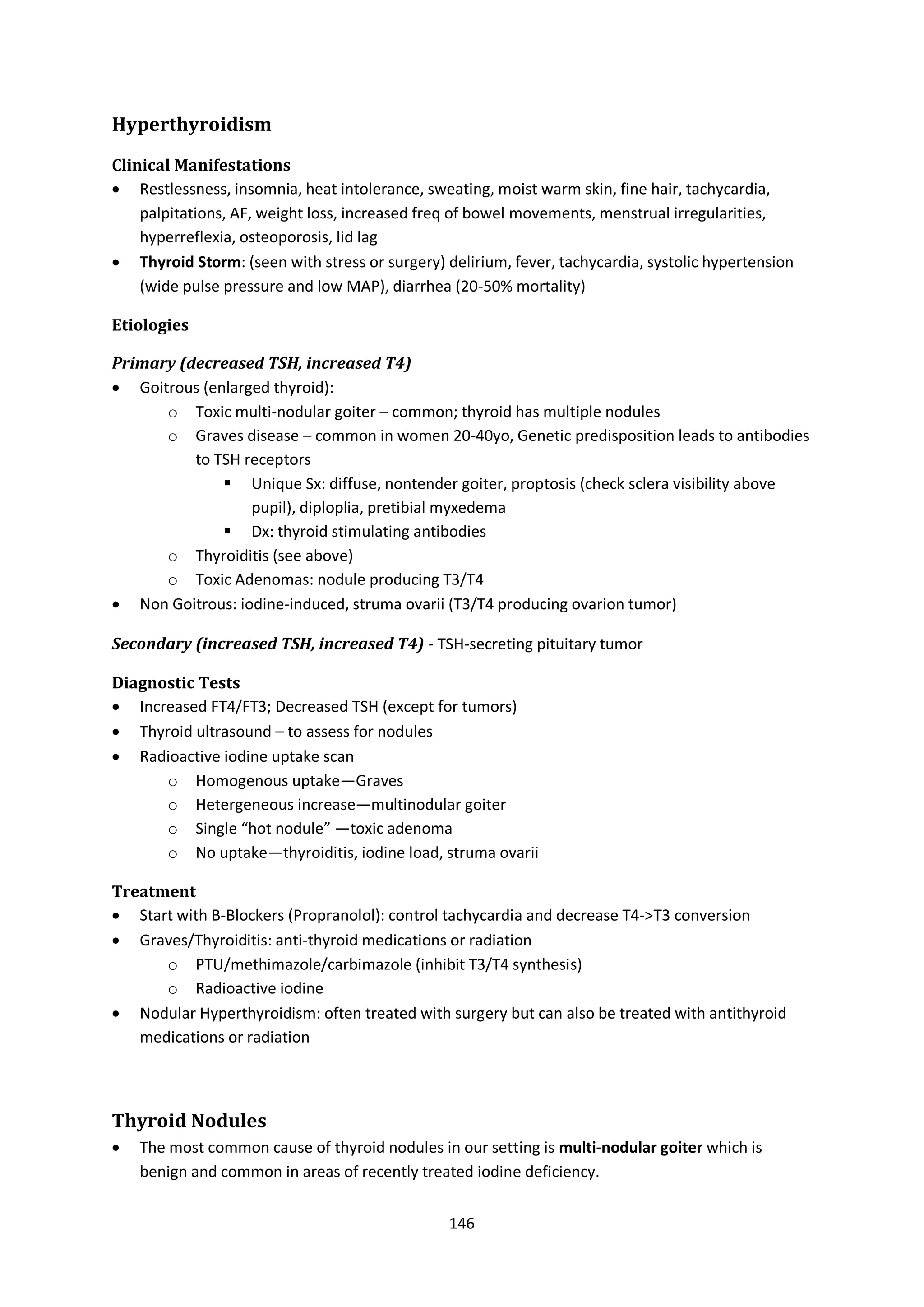 146
Hyperthyroidism
Clinical Manifestations
 Restlessness, insomnia, heat intolerance, sweating, moist warm skin, fine hair, tachycardia,
palpitations, AF, weight loss, increased freq of bowel movements, menstrual irregularities,
hyperreflexia, osteoporosis, lid lag
 Thyroid Storm: (seen with stress or surgery) delirium, fever, tachycardia, systolic hypertension
(wide pulse pressure and low MAP), diarrhea (20-50% mortality)
Etiologies
Primary (decreased TSH, increased T4)
 Goitrous (enlarged thyroid):
o Toxic multi-nodular goiter – common; thyroid has multiple nodules
o Graves disease – common in women 20-40yo, Genetic predisposition leads to antibodies
to TSH receptors
 Unique Sx: diffuse, nontender goiter, proptosis (check sclera visibility above
pupil), diploplia, pretibial myxedema
 Dx: thyroid stimulating antibodies
o Thyroiditis (see above)
o Toxic Adenomas: nodule producing T3/T4
 Non Goitrous: iodine-induced, struma ovarii (T3/T4 producing ovarion tumor)
Secondary (increased TSH, increased T4) - TSH-secreting pituitary tumor
Diagnostic Tests
 Increased FT4/FT3; Decreased TSH (except for tumors)
 Thyroid ultrasound – to assess for nodules
 Radioactive iodine uptake scan
o Homogenous uptake—Graves
o Hetergeneous increase—multinodular goiter
o Single “hot nodule” —toxic adenoma
o No uptake—thyroiditis, iodine load, struma ovarii
Treatment
 Start with B-Blockers (Propranolol): control tachycardia and decrease T4->T3 conversion
 Graves/Thyroiditis: anti-thyroid medications or radiation
o PTU/methimazole/carbimazole (inhibit T3/T4 synthesis)
o Radioactive iodine
 Nodular Hyperthyroidism: often treated with surgery but can also be treated with antithyroid
medications or radiation
Thyroid Nodules
 The most common cause of thyroid nodules in our setting is multi-nodular goiter which is
benign and common in areas of recently treated iodine deficiency.
 