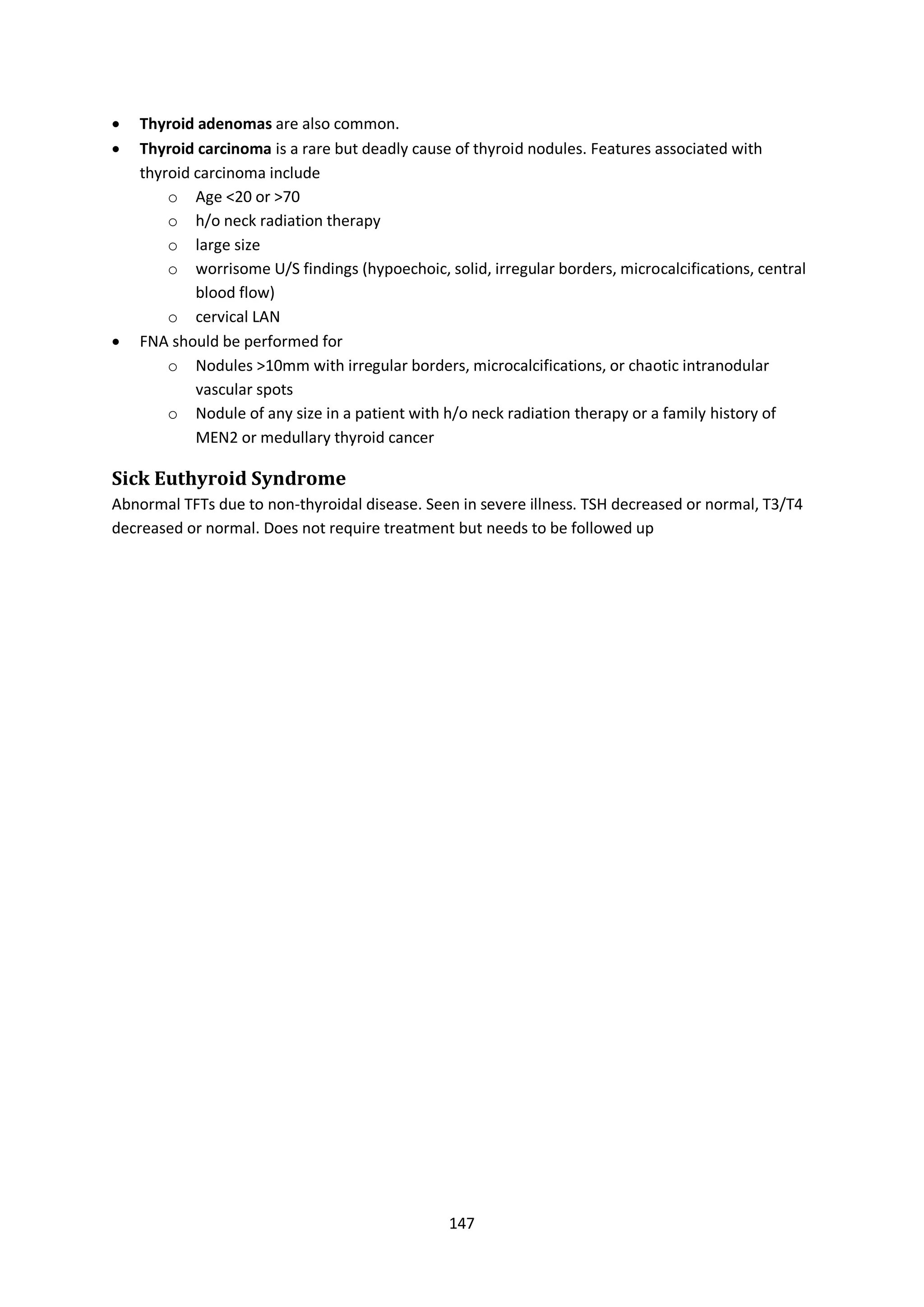 147
 Thyroid adenomas are also common.
 Thyroid carcinoma is a rare but deadly cause of thyroid nodules. Features associated with
thyroid carcinoma include
o Age <20 or >70
o h/o neck radiation therapy
o large size
o worrisome U/S findings (hypoechoic, solid, irregular borders, microcalcifications, central
blood flow)
o cervical LAN
 FNA should be performed for
o Nodules >10mm with irregular borders, microcalcifications, or chaotic intranodular
vascular spots
o Nodule of any size in a patient with h/o neck radiation therapy or a family history of
MEN2 or medullary thyroid cancer
Sick Euthyroid Syndrome
Abnormal TFTs due to non-thyroidal disease. Seen in severe illness. TSH decreased or normal, T3/T4
decreased or normal. Does not require treatment but needs to be followed up
 
