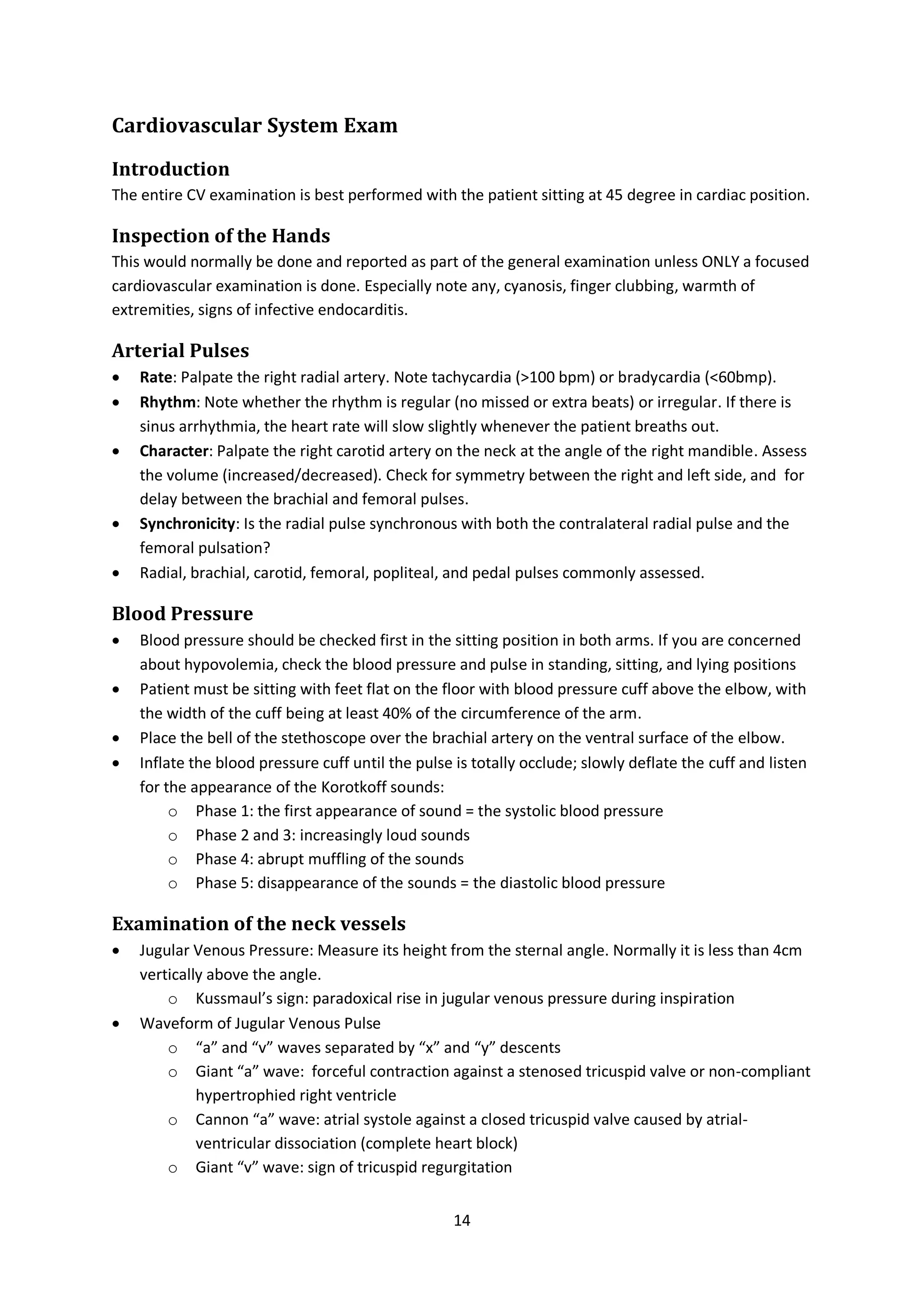 14
Cardiovascular System Exam
Introduction
The entire CV examination is best performed with the patient sitting at 45 degree in cardiac position.
Inspection of the Hands
This would normally be done and reported as part of the general examination unless ONLY a focused
cardiovascular examination is done. Especially note any, cyanosis, finger clubbing, warmth of
extremities, signs of infective endocarditis.
Arterial Pulses
 Rate: Palpate the right radial artery. Note tachycardia (>100 bpm) or bradycardia (<60bmp).
 Rhythm: Note whether the rhythm is regular (no missed or extra beats) or irregular. If there is
sinus arrhythmia, the heart rate will slow slightly whenever the patient breaths out.
 Character: Palpate the right carotid artery on the neck at the angle of the right mandible. Assess
the volume (increased/decreased). Check for symmetry between the right and left side, and for
delay between the brachial and femoral pulses.
 Synchronicity: Is the radial pulse synchronous with both the contralateral radial pulse and the
femoral pulsation?
 Radial, brachial, carotid, femoral, popliteal, and pedal pulses commonly assessed.
Blood Pressure
 Blood pressure should be checked first in the sitting position in both arms. If you are concerned
about hypovolemia, check the blood pressure and pulse in standing, sitting, and lying positions
 Patient must be sitting with feet flat on the floor with blood pressure cuff above the elbow, with
the width of the cuff being at least 40% of the circumference of the arm.
 Place the bell of the stethoscope over the brachial artery on the ventral surface of the elbow.
 Inflate the blood pressure cuff until the pulse is totally occlude; slowly deflate the cuff and listen
for the appearance of the Korotkoff sounds:
o Phase 1: the first appearance of sound = the systolic blood pressure
o Phase 2 and 3: increasingly loud sounds
o Phase 4: abrupt muffling of the sounds
o Phase 5: disappearance of the sounds = the diastolic blood pressure
Examination of the neck vessels
 Jugular Venous Pressure: Measure its height from the sternal angle. Normally it is less than 4cm
vertically above the angle.
o Kussmaul’s sign: paradoxical rise in jugular venous pressure during inspiration
 Waveform of Jugular Venous Pulse
o “a” and “v” waves separated by “x” and “y” descents
o Giant “a” wave: forceful contraction against a stenosed tricuspid valve or non-compliant
hypertrophied right ventricle
o Cannon “a” wave: atrial systole against a closed tricuspid valve caused by atrial-
ventricular dissociation (complete heart block)
o Giant “v” wave: sign of tricuspid regurgitation
 