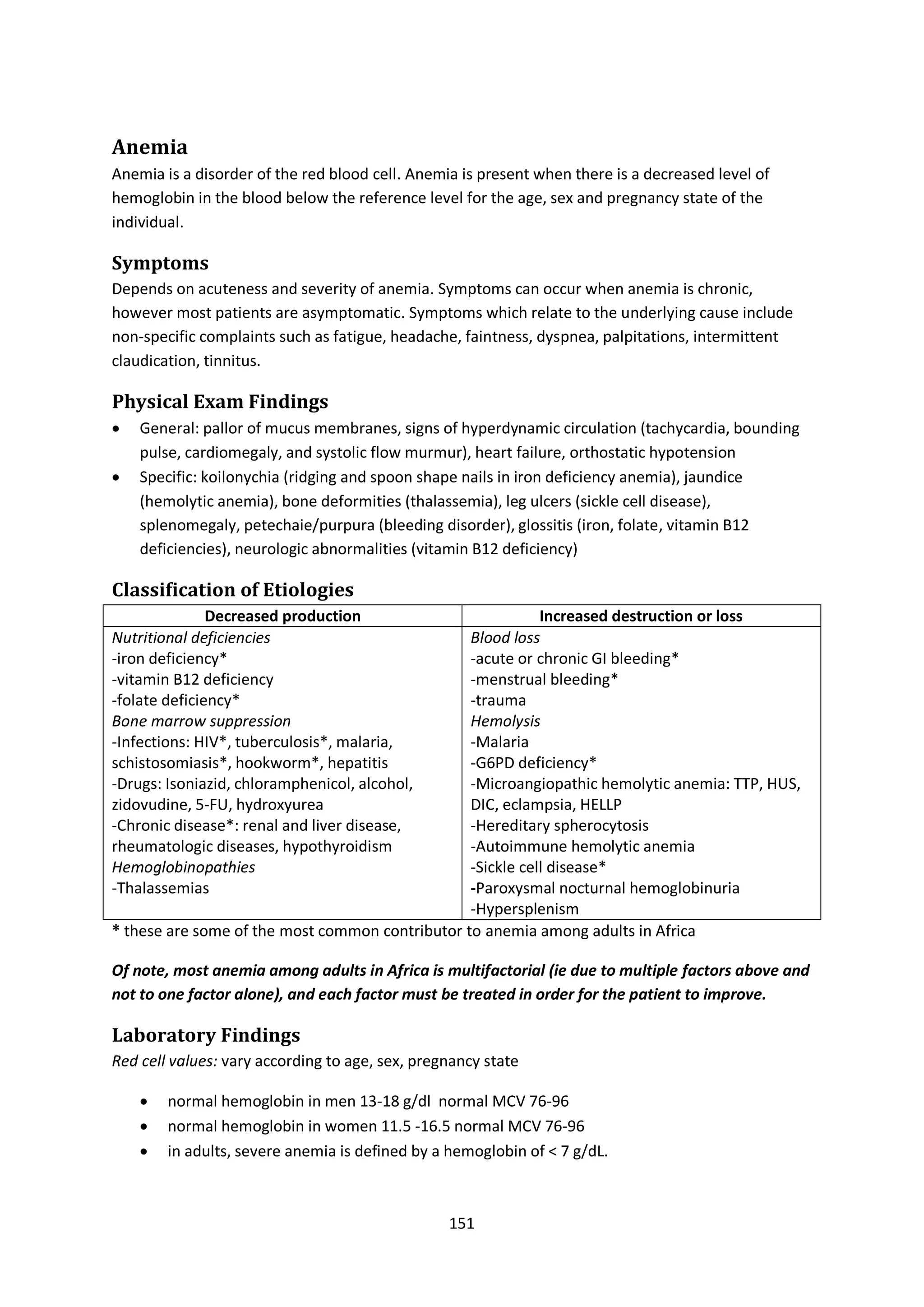 151
Anemia
Anemia is a disorder of the red blood cell. Anemia is present when there is a decreased level of
hemoglobin in the blood below the reference level for the age, sex and pregnancy state of the
individual.
Symptoms
Depends on acuteness and severity of anemia. Symptoms can occur when anemia is chronic,
however most patients are asymptomatic. Symptoms which relate to the underlying cause include
non-specific complaints such as fatigue, headache, faintness, dyspnea, palpitations, intermittent
claudication, tinnitus.
Physical Exam Findings
 General: pallor of mucus membranes, signs of hyperdynamic circulation (tachycardia, bounding
pulse, cardiomegaly, and systolic flow murmur), heart failure, orthostatic hypotension
 Specific: koilonychia (ridging and spoon shape nails in iron deficiency anemia), jaundice
(hemolytic anemia), bone deformities (thalassemia), leg ulcers (sickle cell disease),
splenomegaly, petechaie/purpura (bleeding disorder), glossitis (iron, folate, vitamin B12
deficiencies), neurologic abnormalities (vitamin B12 deficiency)
Classification of Etiologies
Decreased production Increased destruction or loss
Nutritional deficiencies
-iron deficiency*
-vitamin B12 deficiency
-folate deficiency*
Bone marrow suppression
-Infections: HIV*, tuberculosis*, malaria,
schistosomiasis*, hookworm*, hepatitis
-Drugs: Isoniazid, chloramphenicol, alcohol,
zidovudine, 5-FU, hydroxyurea
-Chronic disease*: renal and liver disease,
rheumatologic diseases, hypothyroidism
Hemoglobinopathies
-Thalassemias
Blood loss
-acute or chronic GI bleeding*
-menstrual bleeding*
-trauma
Hemolysis
-Malaria
-G6PD deficiency*
-Microangiopathic hemolytic anemia: TTP, HUS,
DIC, eclampsia, HELLP
-Hereditary spherocytosis
-Autoimmune hemolytic anemia
-Sickle cell disease*
-Paroxysmal nocturnal hemoglobinuria
-Hypersplenism
* these are some of the most common contributor to anemia among adults in Africa
Of note, most anemia among adults in Africa is multifactorial (ie due to multiple factors above and
not to one factor alone), and each factor must be treated in order for the patient to improve.
Laboratory Findings
Red cell values: vary according to age, sex, pregnancy state
 normal hemoglobin in men 13-18 g/dl normal MCV 76-96
 normal hemoglobin in women 11.5 -16.5 normal MCV 76-96
 in adults, severe anemia is defined by a hemoglobin of < 7 g/dL.
 