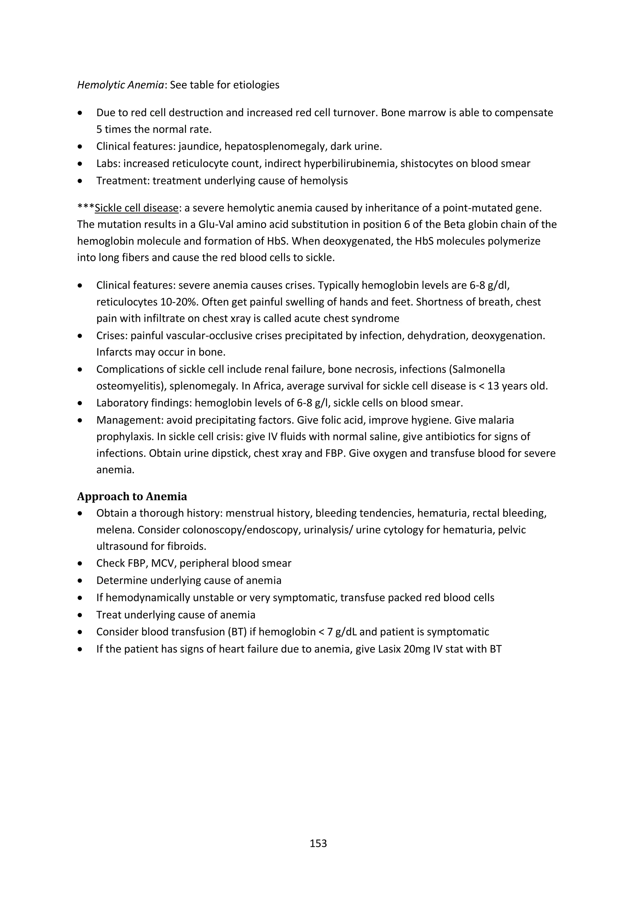 153
Hemolytic Anemia: See table for etiologies
 Due to red cell destruction and increased red cell turnover. Bone marrow is able to compensate
5 times the normal rate.
 Clinical features: jaundice, hepatosplenomegaly, dark urine.
 Labs: increased reticulocyte count, indirect hyperbilirubinemia, shistocytes on blood smear
 Treatment: treatment underlying cause of hemolysis
***Sickle cell disease: a severe hemolytic anemia caused by inheritance of a point-mutated gene.
The mutation results in a Glu-Val amino acid substitution in position 6 of the Beta globin chain of the
hemoglobin molecule and formation of HbS. When deoxygenated, the HbS molecules polymerize
into long fibers and cause the red blood cells to sickle.
 Clinical features: severe anemia causes crises. Typically hemoglobin levels are 6-8 g/dl,
reticulocytes 10-20%. Often get painful swelling of hands and feet. Shortness of breath, chest
pain with infiltrate on chest xray is called acute chest syndrome
 Crises: painful vascular-occlusive crises precipitated by infection, dehydration, deoxygenation.
Infarcts may occur in bone.
 Complications of sickle cell include renal failure, bone necrosis, infections (Salmonella
osteomyelitis), splenomegaly. In Africa, average survival for sickle cell disease is < 13 years old.
 Laboratory findings: hemoglobin levels of 6-8 g/l, sickle cells on blood smear.
 Management: avoid precipitating factors. Give folic acid, improve hygiene. Give malaria
prophylaxis. In sickle cell crisis: give IV fluids with normal saline, give antibiotics for signs of
infections. Obtain urine dipstick, chest xray and FBP. Give oxygen and transfuse blood for severe
anemia.
Approach to Anemia
 Obtain a thorough history: menstrual history, bleeding tendencies, hematuria, rectal bleeding,
melena. Consider colonoscopy/endoscopy, urinalysis/ urine cytology for hematuria, pelvic
ultrasound for fibroids.
 Check FBP, MCV, peripheral blood smear
 Determine underlying cause of anemia
 If hemodynamically unstable or very symptomatic, transfuse packed red blood cells
 Treat underlying cause of anemia
 Consider blood transfusion (BT) if hemoglobin < 7 g/dL and patient is symptomatic
 If the patient has signs of heart failure due to anemia, give Lasix 20mg IV stat with BT
 