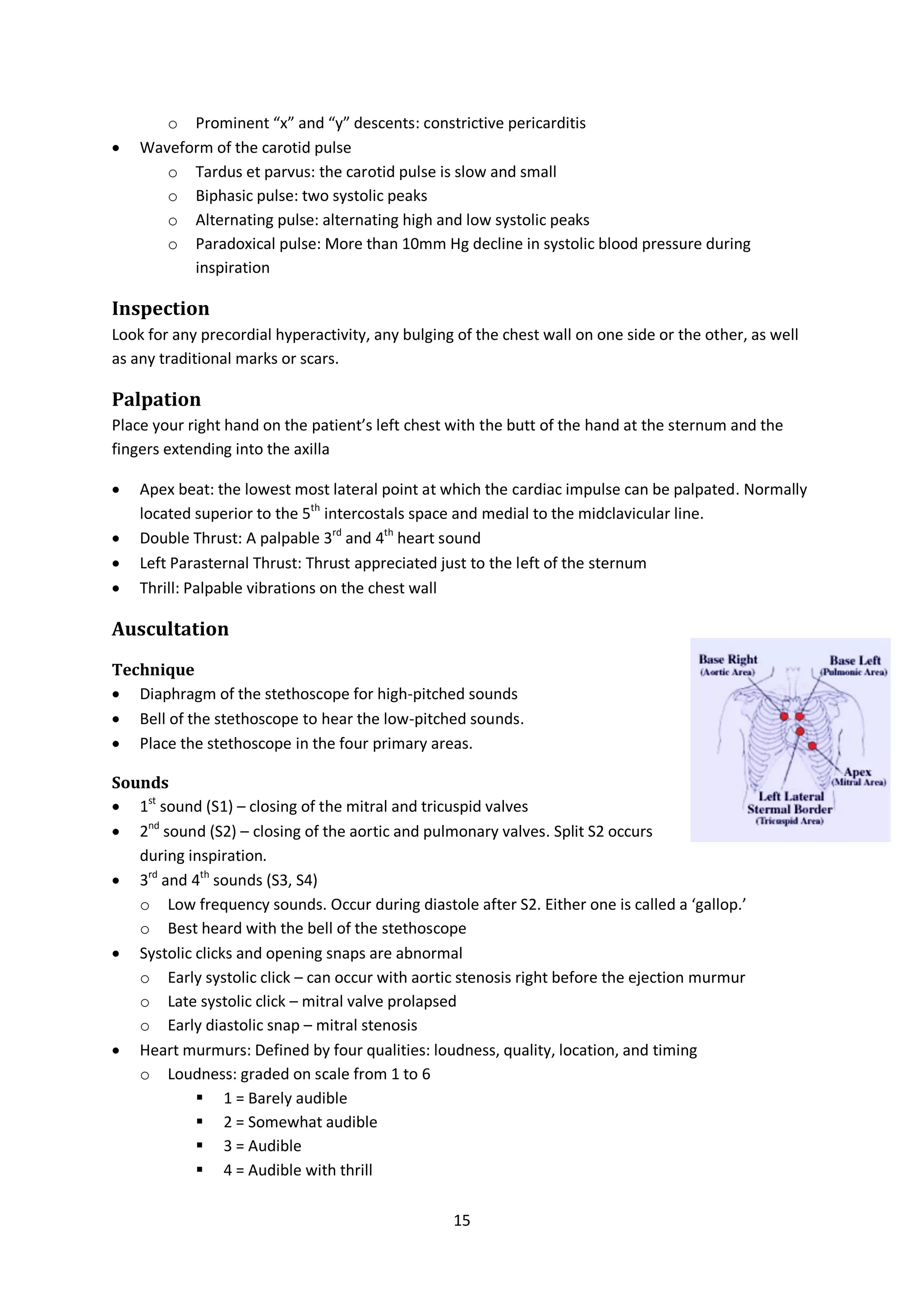 15
o Prominent “x” and “y” descents: constrictive pericarditis
 Waveform of the carotid pulse
o Tardus et parvus: the carotid pulse is slow and small
o Biphasic pulse: two systolic peaks
o Alternating pulse: alternating high and low systolic peaks
o Paradoxical pulse: More than 10mm Hg decline in systolic blood pressure during
inspiration
Inspection
Look for any precordial hyperactivity, any bulging of the chest wall on one side or the other, as well
as any traditional marks or scars.
Palpation
Place your right hand on the patient’s left chest with the butt of the hand at the sternum and the
fingers extending into the axilla
 Apex beat: the lowest most lateral point at which the cardiac impulse can be palpated. Normally
located superior to the 5th
intercostals space and medial to the midclavicular line.
 Double Thrust: A palpable 3rd
and 4th
heart sound
 Left Parasternal Thrust: Thrust appreciated just to the left of the sternum
 Thrill: Palpable vibrations on the chest wall
Auscultation
Technique
 Diaphragm of the stethoscope for high-pitched sounds
 Bell of the stethoscope to hear the low-pitched sounds.
 Place the stethoscope in the four primary areas.
Sounds
 1st
sound (S1) – closing of the mitral and tricuspid valves
 2nd
sound (S2) – closing of the aortic and pulmonary valves. Split S2 occurs
during inspiration.
 3rd
and 4th
sounds (S3, S4)
o Low frequency sounds. Occur during diastole after S2. Either one is called a ‘gallop.’
o Best heard with the bell of the stethoscope
 Systolic clicks and opening snaps are abnormal
o Early systolic click – can occur with aortic stenosis right before the ejection murmur
o Late systolic click – mitral valve prolapsed
o Early diastolic snap – mitral stenosis
 Heart murmurs: Defined by four qualities: loudness, quality, location, and timing
o Loudness: graded on scale from 1 to 6
 1 = Barely audible
 2 = Somewhat audible
 3 = Audible
 4 = Audible with thrill
 