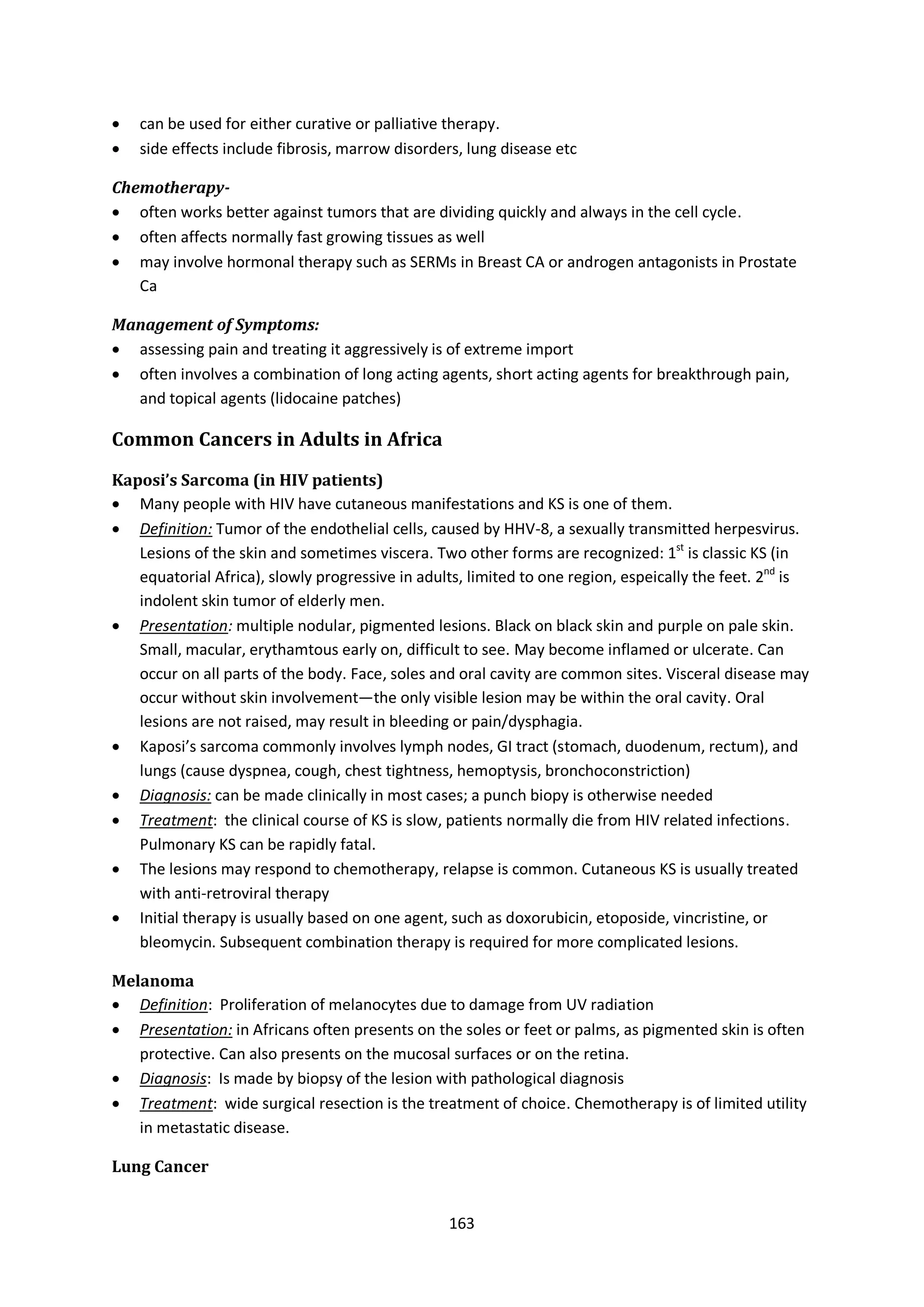 163
 can be used for either curative or palliative therapy.
 side effects include fibrosis, marrow disorders, lung disease etc
Chemotherapy-
 often works better against tumors that are dividing quickly and always in the cell cycle.
 often affects normally fast growing tissues as well
 may involve hormonal therapy such as SERMs in Breast CA or androgen antagonists in Prostate
Ca
Management of Symptoms:
 assessing pain and treating it aggressively is of extreme import
 often involves a combination of long acting agents, short acting agents for breakthrough pain,
and topical agents (lidocaine patches)
Common Cancers in Adults in Africa
Kaposi’s Sarcoma (in HIV patients)
 Many people with HIV have cutaneous manifestations and KS is one of them.
 Definition: Tumor of the endothelial cells, caused by HHV-8, a sexually transmitted herpesvirus.
Lesions of the skin and sometimes viscera. Two other forms are recognized: 1st
is classic KS (in
equatorial Africa), slowly progressive in adults, limited to one region, espeically the feet. 2nd
is
indolent skin tumor of elderly men.
 Presentation: multiple nodular, pigmented lesions. Black on black skin and purple on pale skin.
Small, macular, erythamtous early on, difficult to see. May become inflamed or ulcerate. Can
occur on all parts of the body. Face, soles and oral cavity are common sites. Visceral disease may
occur without skin involvement—the only visible lesion may be within the oral cavity. Oral
lesions are not raised, may result in bleeding or pain/dysphagia.
 Kaposi’s sarcoma commonly involves lymph nodes, GI tract (stomach, duodenum, rectum), and
lungs (cause dyspnea, cough, chest tightness, hemoptysis, bronchoconstriction)
 Diagnosis: can be made clinically in most cases; a punch biopy is otherwise needed
 Treatment: the clinical course of KS is slow, patients normally die from HIV related infections.
Pulmonary KS can be rapidly fatal.
 The lesions may respond to chemotherapy, relapse is common. Cutaneous KS is usually treated
with anti-retroviral therapy
 Initial therapy is usually based on one agent, such as doxorubicin, etoposide, vincristine, or
bleomycin. Subsequent combination therapy is required for more complicated lesions.
Melanoma
 Definition: Proliferation of melanocytes due to damage from UV radiation
 Presentation: in Africans often presents on the soles or feet or palms, as pigmented skin is often
protective. Can also presents on the mucosal surfaces or on the retina.
 Diagnosis: Is made by biopsy of the lesion with pathological diagnosis
 Treatment: wide surgical resection is the treatment of choice. Chemotherapy is of limited utility
in metastatic disease.
Lung Cancer
 
