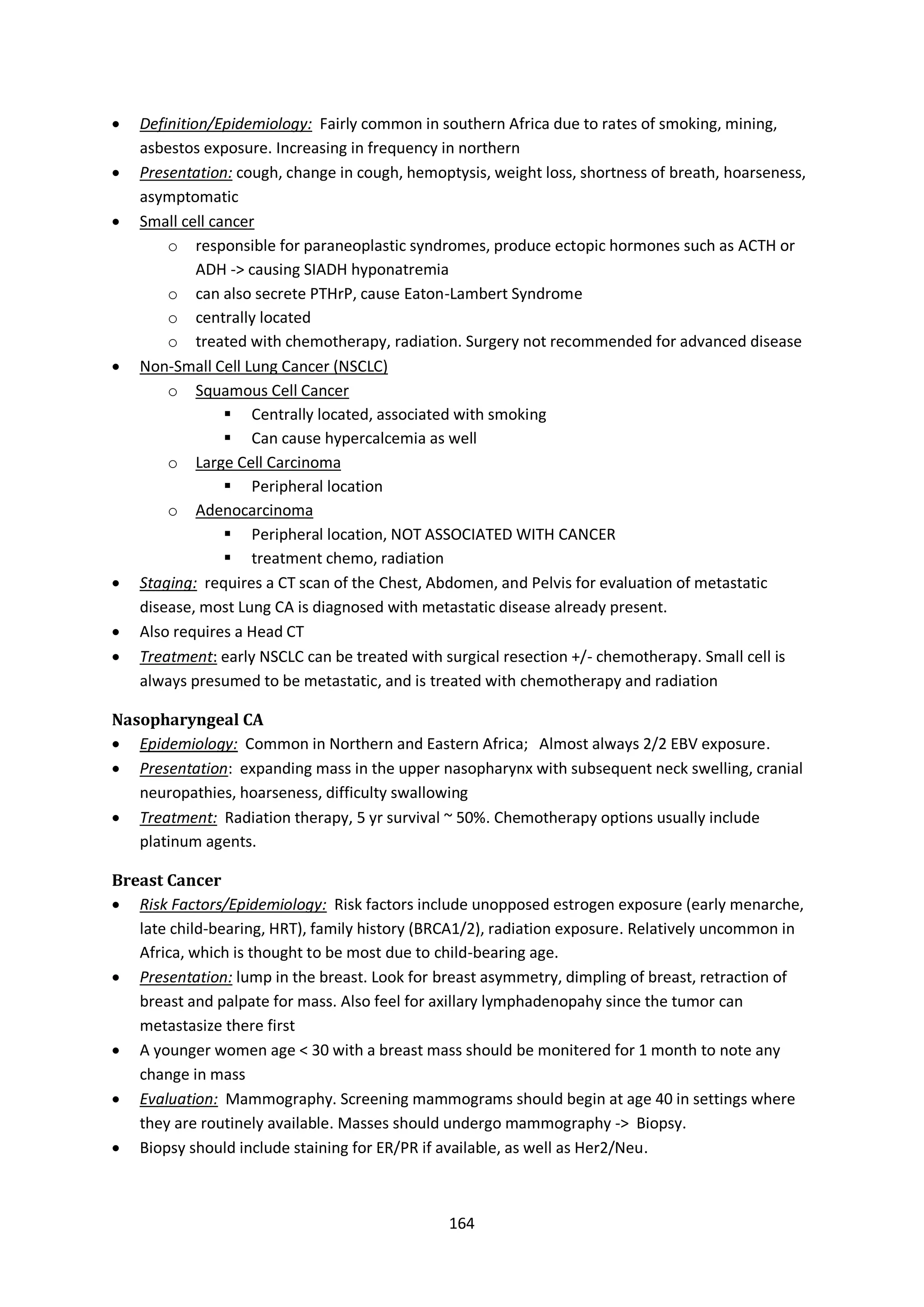 164
 Definition/Epidemiology: Fairly common in southern Africa due to rates of smoking, mining,
asbestos exposure. Increasing in frequency in northern
 Presentation: cough, change in cough, hemoptysis, weight loss, shortness of breath, hoarseness,
asymptomatic
 Small cell cancer
o responsible for paraneoplastic syndromes, produce ectopic hormones such as ACTH or
ADH -> causing SIADH hyponatremia
o can also secrete PTHrP, cause Eaton-Lambert Syndrome
o centrally located
o treated with chemotherapy, radiation. Surgery not recommended for advanced disease
 Non-Small Cell Lung Cancer (NSCLC)
o Squamous Cell Cancer
 Centrally located, associated with smoking
 Can cause hypercalcemia as well
o Large Cell Carcinoma
 Peripheral location
o Adenocarcinoma
 Peripheral location, NOT ASSOCIATED WITH CANCER
 treatment chemo, radiation
 Staging: requires a CT scan of the Chest, Abdomen, and Pelvis for evaluation of metastatic
disease, most Lung CA is diagnosed with metastatic disease already present.
 Also requires a Head CT
 Treatment: early NSCLC can be treated with surgical resection +/- chemotherapy. Small cell is
always presumed to be metastatic, and is treated with chemotherapy and radiation
Nasopharyngeal CA
 Epidemiology: Common in Northern and Eastern Africa; Almost always 2/2 EBV exposure.
 Presentation: expanding mass in the upper nasopharynx with subsequent neck swelling, cranial
neuropathies, hoarseness, difficulty swallowing
 Treatment: Radiation therapy, 5 yr survival ~ 50%. Chemotherapy options usually include
platinum agents.
Breast Cancer
 Risk Factors/Epidemiology: Risk factors include unopposed estrogen exposure (early menarche,
late child-bearing, HRT), family history (BRCA1/2), radiation exposure. Relatively uncommon in
Africa, which is thought to be most due to child-bearing age.
 Presentation: lump in the breast. Look for breast asymmetry, dimpling of breast, retraction of
breast and palpate for mass. Also feel for axillary lymphadenopahy since the tumor can
metastasize there first
 A younger women age < 30 with a breast mass should be monitered for 1 month to note any
change in mass
 Evaluation: Mammography. Screening mammograms should begin at age 40 in settings where
they are routinely available. Masses should undergo mammography -> Biopsy.
 Biopsy should include staining for ER/PR if available, as well as Her2/Neu.
 