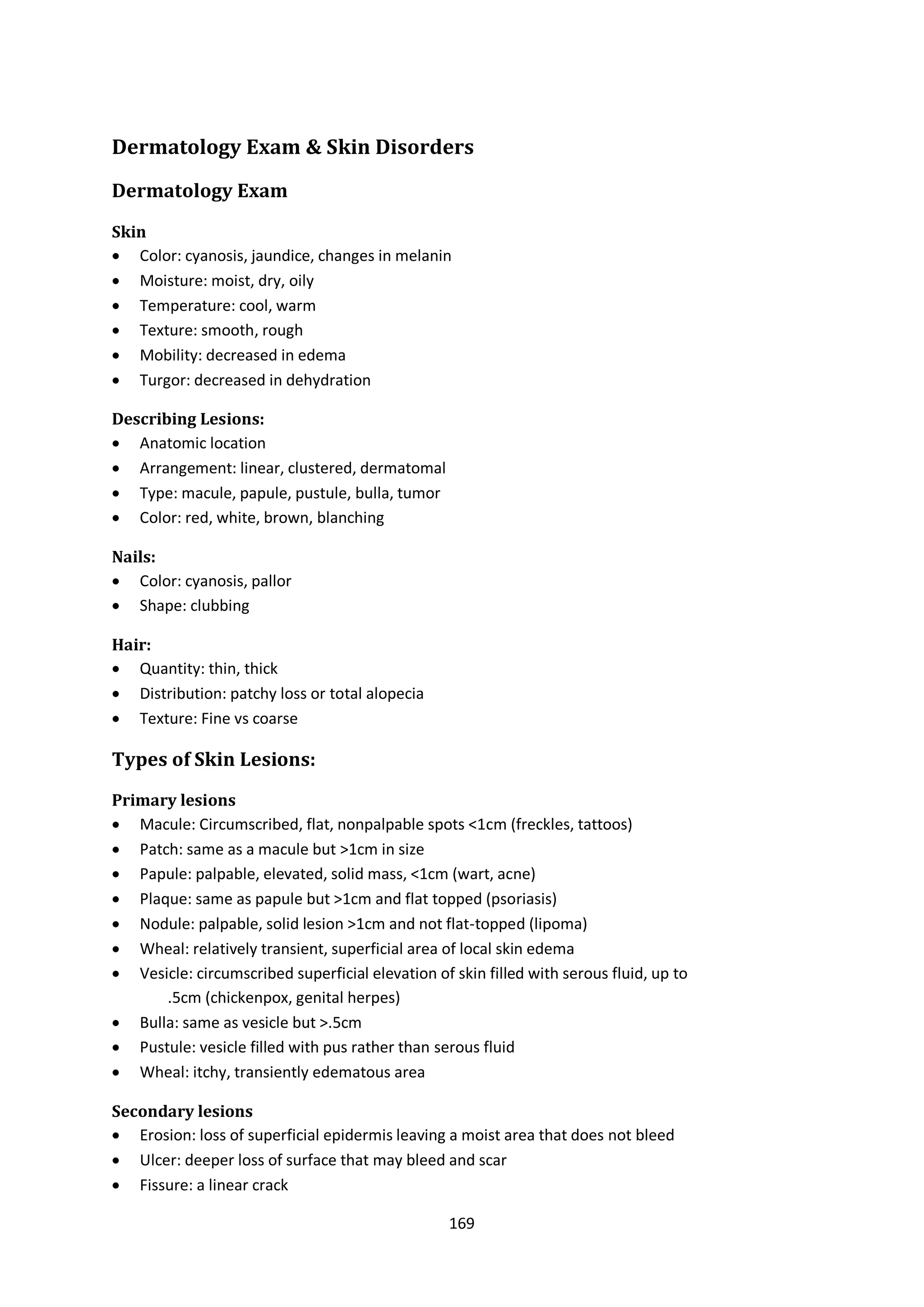 169
Dermatology Exam & Skin Disorders
Dermatology Exam
Skin
 Color: cyanosis, jaundice, changes in melanin
 Moisture: moist, dry, oily
 Temperature: cool, warm
 Texture: smooth, rough
 Mobility: decreased in edema
 Turgor: decreased in dehydration
Describing Lesions:
 Anatomic location
 Arrangement: linear, clustered, dermatomal
 Type: macule, papule, pustule, bulla, tumor
 Color: red, white, brown, blanching
Nails:
 Color: cyanosis, pallor
 Shape: clubbing
Hair:
 Quantity: thin, thick
 Distribution: patchy loss or total alopecia
 Texture: Fine vs coarse
Types of Skin Lesions:
Primary lesions
 Macule: Circumscribed, flat, nonpalpable spots <1cm (freckles, tattoos)
 Patch: same as a macule but >1cm in size
 Papule: palpable, elevated, solid mass, <1cm (wart, acne)
 Plaque: same as papule but >1cm and flat topped (psoriasis)
 Nodule: palpable, solid lesion >1cm and not flat-topped (lipoma)
 Wheal: relatively transient, superficial area of local skin edema
 Vesicle: circumscribed superficial elevation of skin filled with serous fluid, up to
.5cm (chickenpox, genital herpes)
 Bulla: same as vesicle but >.5cm
 Pustule: vesicle filled with pus rather than serous fluid
 Wheal: itchy, transiently edematous area
Secondary lesions
 Erosion: loss of superficial epidermis leaving a moist area that does not bleed
 Ulcer: deeper loss of surface that may bleed and scar
 Fissure: a linear crack
 