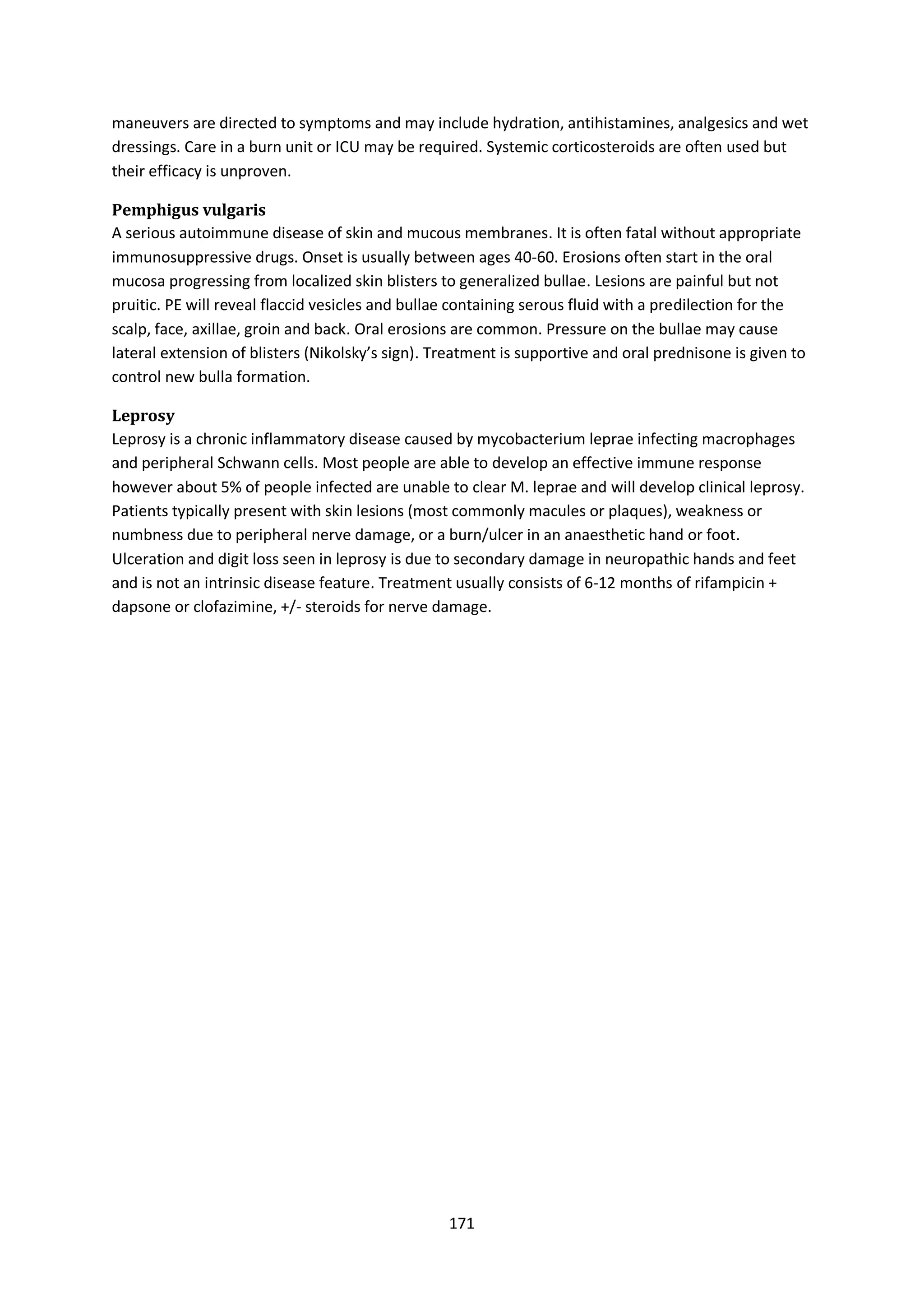 171
maneuvers are directed to symptoms and may include hydration, antihistamines, analgesics and wet
dressings. Care in a burn unit or ICU may be required. Systemic corticosteroids are often used but
their efficacy is unproven.
Pemphigus vulgaris
A serious autoimmune disease of skin and mucous membranes. It is often fatal without appropriate
immunosuppressive drugs. Onset is usually between ages 40-60. Erosions often start in the oral
mucosa progressing from localized skin blisters to generalized bullae. Lesions are painful but not
pruitic. PE will reveal flaccid vesicles and bullae containing serous fluid with a predilection for the
scalp, face, axillae, groin and back. Oral erosions are common. Pressure on the bullae may cause
lateral extension of blisters (Nikolsky’s sign). Treatment is supportive and oral prednisone is given to
control new bulla formation.
Leprosy
Leprosy is a chronic inflammatory disease caused by mycobacterium leprae infecting macrophages
and peripheral Schwann cells. Most people are able to develop an effective immune response
however about 5% of people infected are unable to clear M. leprae and will develop clinical leprosy.
Patients typically present with skin lesions (most commonly macules or plaques), weakness or
numbness due to peripheral nerve damage, or a burn/ulcer in an anaesthetic hand or foot.
Ulceration and digit loss seen in leprosy is due to secondary damage in neuropathic hands and feet
and is not an intrinsic disease feature. Treatment usually consists of 6-12 months of rifampicin +
dapsone or clofazimine, +/- steroids for nerve damage.
 