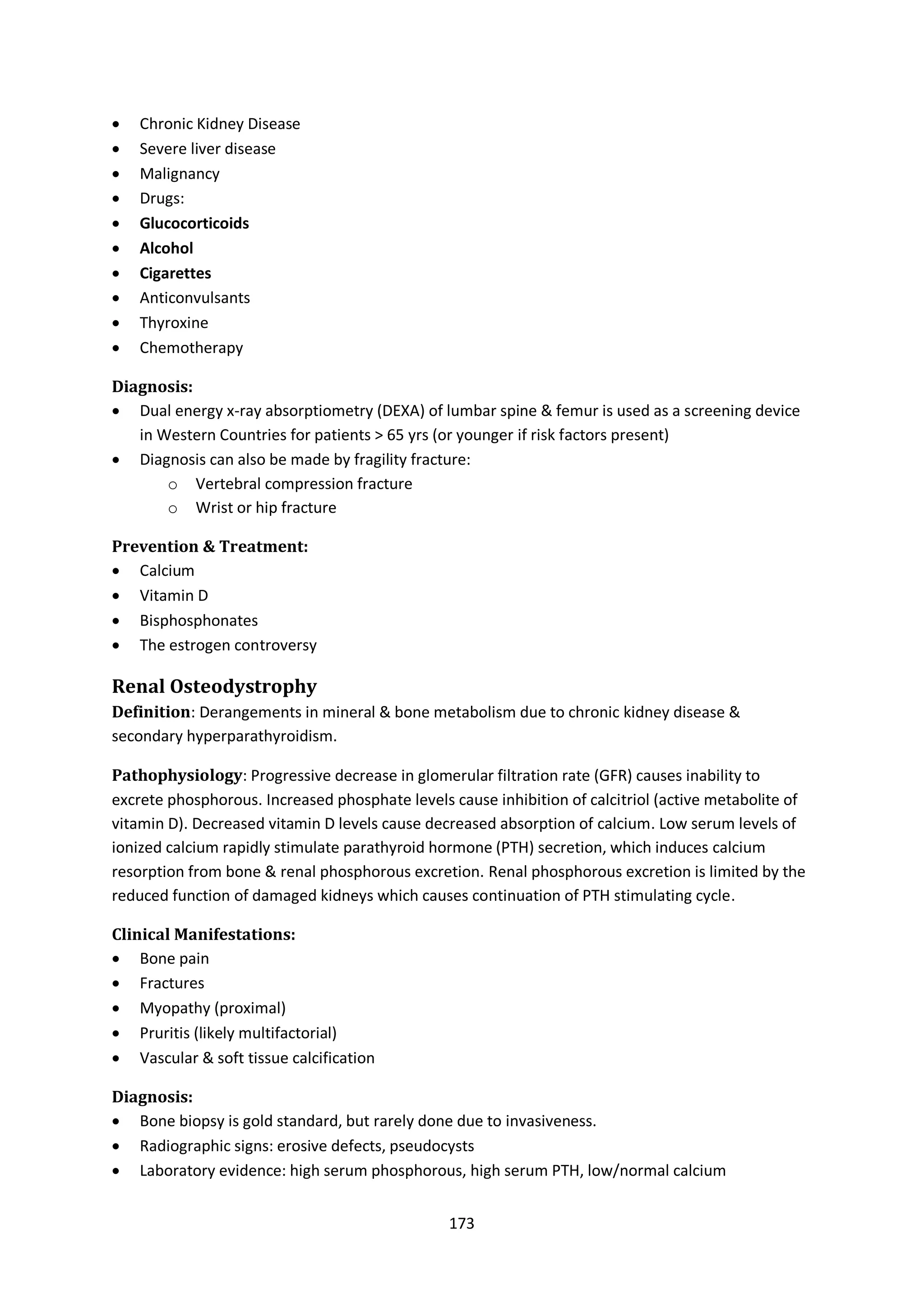 173
 Chronic Kidney Disease
 Severe liver disease
 Malignancy
 Drugs:
 Glucocorticoids
 Alcohol
 Cigarettes
 Anticonvulsants
 Thyroxine
 Chemotherapy
Diagnosis:
 Dual energy x-ray absorptiometry (DEXA) of lumbar spine & femur is used as a screening device
in Western Countries for patients > 65 yrs (or younger if risk factors present)
 Diagnosis can also be made by fragility fracture:
o Vertebral compression fracture
o Wrist or hip fracture
Prevention & Treatment:
 Calcium
 Vitamin D
 Bisphosphonates
 The estrogen controversy
Renal Osteodystrophy
Definition: Derangements in mineral & bone metabolism due to chronic kidney disease &
secondary hyperparathyroidism.
Pathophysiology: Progressive decrease in glomerular filtration rate (GFR) causes inability to
excrete phosphorous. Increased phosphate levels cause inhibition of calcitriol (active metabolite of
vitamin D). Decreased vitamin D levels cause decreased absorption of calcium. Low serum levels of
ionized calcium rapidly stimulate parathyroid hormone (PTH) secretion, which induces calcium
resorption from bone & renal phosphorous excretion. Renal phosphorous excretion is limited by the
reduced function of damaged kidneys which causes continuation of PTH stimulating cycle.
Clinical Manifestations:
 Bone pain
 Fractures
 Myopathy (proximal)
 Pruritis (likely multifactorial)
 Vascular & soft tissue calcification
Diagnosis:
 Bone biopsy is gold standard, but rarely done due to invasiveness.
 Radiographic signs: erosive defects, pseudocysts
 Laboratory evidence: high serum phosphorous, high serum PTH, low/normal calcium
 
