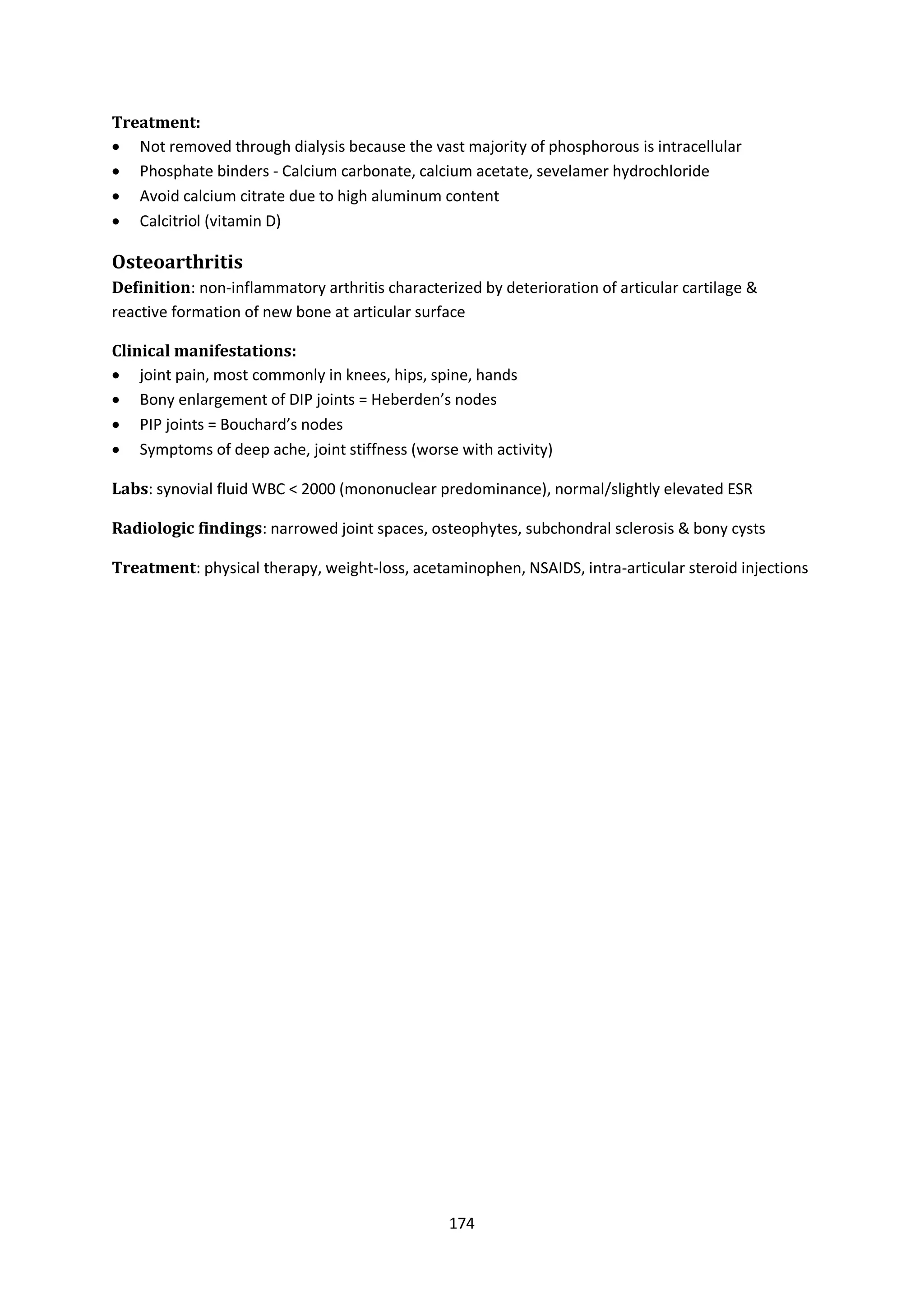 174
Treatment:
 Not removed through dialysis because the vast majority of phosphorous is intracellular
 Phosphate binders - Calcium carbonate, calcium acetate, sevelamer hydrochloride
 Avoid calcium citrate due to high aluminum content
 Calcitriol (vitamin D)
Osteoarthritis
Definition: non-inflammatory arthritis characterized by deterioration of articular cartilage &
reactive formation of new bone at articular surface
Clinical manifestations:
 joint pain, most commonly in knees, hips, spine, hands
 Bony enlargement of DIP joints = Heberden’s nodes
 PIP joints = Bouchard’s nodes
 Symptoms of deep ache, joint stiffness (worse with activity)
Labs: synovial fluid WBC < 2000 (mononuclear predominance), normal/slightly elevated ESR
Radiologic findings: narrowed joint spaces, osteophytes, subchondral sclerosis & bony cysts
Treatment: physical therapy, weight-loss, acetaminophen, NSAIDS, intra-articular steroid injections
 