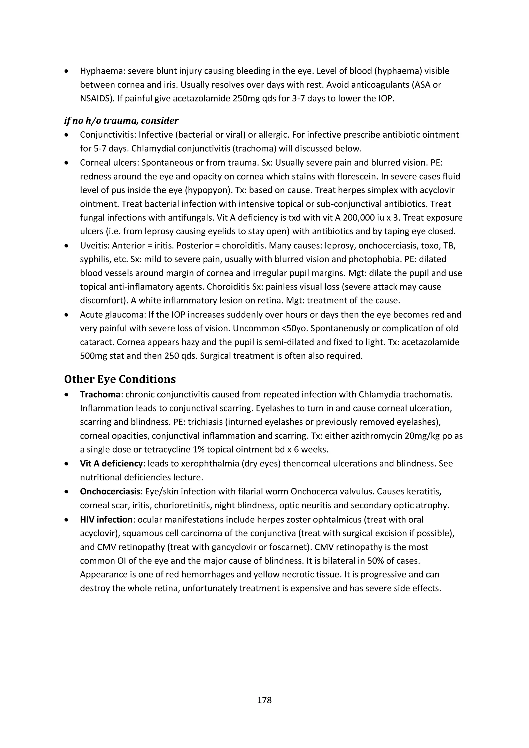 178
 Hyphaema: severe blunt injury causing bleeding in the eye. Level of blood (hyphaema) visible
between cornea and iris. Usually resolves over days with rest. Avoid anticoagulants (ASA or
NSAIDS). If painful give acetazolamide 250mg qds for 3-7 days to lower the IOP.
if no h/o trauma, consider
 Conjunctivitis: Infective (bacterial or viral) or allergic. For infective prescribe antibiotic ointment
for 5-7 days. Chlamydial conjunctivitis (trachoma) will discussed below.
 Corneal ulcers: Spontaneous or from trauma. Sx: Usually severe pain and blurred vision. PE:
redness around the eye and opacity on cornea which stains with florescein. In severe cases fluid
level of pus inside the eye (hypopyon). Tx: based on cause. Treat herpes simplex with acyclovir
ointment. Treat bacterial infection with intensive topical or sub-conjunctival antibiotics. Treat
fungal infections with antifungals. Vit A deficiency is txd with vit A 200,000 iu x 3. Treat exposure
ulcers (i.e. from leprosy causing eyelids to stay open) with antibiotics and by taping eye closed.
 Uveitis: Anterior = iritis. Posterior = choroiditis. Many causes: leprosy, onchocerciasis, toxo, TB,
syphilis, etc. Sx: mild to severe pain, usually with blurred vision and photophobia. PE: dilated
blood vessels around margin of cornea and irregular pupil margins. Mgt: dilate the pupil and use
topical anti-inflamatory agents. Choroiditis Sx: painless visual loss (severe attack may cause
discomfort). A white inflammatory lesion on retina. Mgt: treatment of the cause.
 Acute glaucoma: If the IOP increases suddenly over hours or days then the eye becomes red and
very painful with severe loss of vision. Uncommon <50yo. Spontaneously or complication of old
cataract. Cornea appears hazy and the pupil is semi-dilated and fixed to light. Tx: acetazolamide
500mg stat and then 250 qds. Surgical treatment is often also required.
Other Eye Conditions
 Trachoma: chronic conjunctivitis caused from repeated infection with Chlamydia trachomatis.
Inflammation leads to conjunctival scarring. Eyelashes to turn in and cause corneal ulceration,
scarring and blindness. PE: trichiasis (inturned eyelashes or previously removed eyelashes),
corneal opacities, conjunctival inflammation and scarring. Tx: either azithromycin 20mg/kg po as
a single dose or tetracycline 1% topical ointment bd x 6 weeks.
 Vit A deficiency: leads to xerophthalmia (dry eyes) thencorneal ulcerations and blindness. See
nutritional deficiencies lecture.
 Onchocerciasis: Eye/skin infection with filarial worm Onchocerca valvulus. Causes keratitis,
corneal scar, iritis, chorioretinitis, night blindness, optic neuritis and secondary optic atrophy.
 HIV infection: ocular manifestations include herpes zoster ophtalmicus (treat with oral
acyclovir), squamous cell carcinoma of the conjunctiva (treat with surgical excision if possible),
and CMV retinopathy (treat with gancyclovir or foscarnet). CMV retinopathy is the most
common OI of the eye and the major cause of blindness. It is bilateral in 50% of cases.
Appearance is one of red hemorrhages and yellow necrotic tissue. It is progressive and can
destroy the whole retina, unfortunately treatment is expensive and has severe side effects.
 