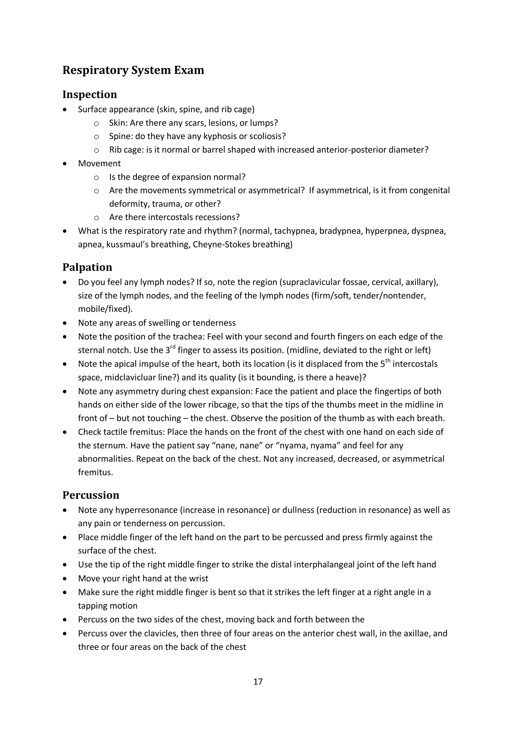 17
Respiratory System Exam
Inspection
 Surface appearance (skin, spine, and rib cage)
o Skin: Are there any scars, lesions, or lumps?
o Spine: do they have any kyphosis or scoliosis?
o Rib cage: is it normal or barrel shaped with increased anterior-posterior diameter?
 Movement
o Is the degree of expansion normal?
o Are the movements symmetrical or asymmetrical? If asymmetrical, is it from congenital
deformity, trauma, or other?
o Are there intercostals recessions?
 What is the respiratory rate and rhythm? (normal, tachypnea, bradypnea, hyperpnea, dyspnea,
apnea, kussmaul’s breathing, Cheyne-Stokes breathing)
Palpation
 Do you feel any lymph nodes? If so, note the region (supraclavicular fossae, cervical, axillary),
size of the lymph nodes, and the feeling of the lymph nodes (firm/soft, tender/nontender,
mobile/fixed).
 Note any areas of swelling or tenderness
 Note the position of the trachea: Feel with your second and fourth fingers on each edge of the
sternal notch. Use the 3rd
finger to assess its position. (midline, deviated to the right or left)
 Note the apical impulse of the heart, both its location (is it displaced from the 5th
intercostals
space, midclavicluar line?) and its quality (is it bounding, is there a heave)?
 Note any asymmetry during chest expansion: Face the patient and place the fingertips of both
hands on either side of the lower ribcage, so that the tips of the thumbs meet in the midline in
front of – but not touching – the chest. Observe the position of the thumb as with each breath.
 Check tactile fremitus: Place the hands on the front of the chest with one hand on each side of
the sternum. Have the patient say “nane, nane” or “nyama, nyama” and feel for any
abnormalities. Repeat on the back of the chest. Not any increased, decreased, or asymmetrical
fremitus.
Percussion
 Note any hyperresonance (increase in resonance) or dullness (reduction in resonance) as well as
any pain or tenderness on percussion.
 Place middle finger of the left hand on the part to be percussed and press firmly against the
surface of the chest.
 Use the tip of the right middle finger to strike the distal interphalangeal joint of the left hand
 Move your right hand at the wrist
 Make sure the right middle finger is bent so that it strikes the left finger at a right angle in a
tapping motion
 Percuss on the two sides of the chest, moving back and forth between the
 Percuss over the clavicles, then three of four areas on the anterior chest wall, in the axillae, and
three or four areas on the back of the chest
 