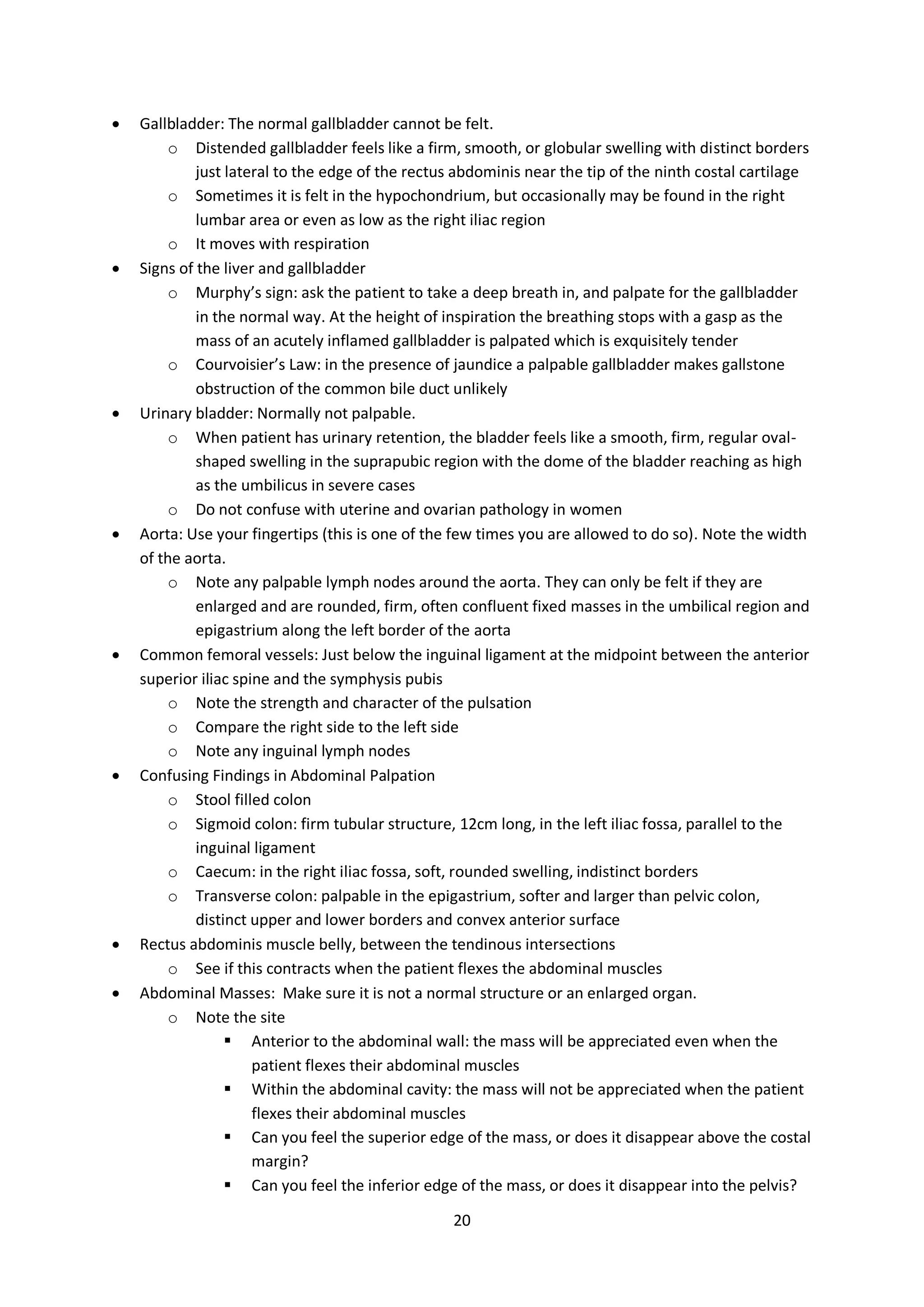 20
 Gallbladder: The normal gallbladder cannot be felt.
o Distended gallbladder feels like a firm, smooth, or globular swelling with distinct borders
just lateral to the edge of the rectus abdominis near the tip of the ninth costal cartilage
o Sometimes it is felt in the hypochondrium, but occasionally may be found in the right
lumbar area or even as low as the right iliac region
o It moves with respiration
 Signs of the liver and gallbladder
o Murphy’s sign: ask the patient to take a deep breath in, and palpate for the gallbladder
in the normal way. At the height of inspiration the breathing stops with a gasp as the
mass of an acutely inflamed gallbladder is palpated which is exquisitely tender
o Courvoisier’s Law: in the presence of jaundice a palpable gallbladder makes gallstone
obstruction of the common bile duct unlikely
 Urinary bladder: Normally not palpable.
o When patient has urinary retention, the bladder feels like a smooth, firm, regular oval-
shaped swelling in the suprapubic region with the dome of the bladder reaching as high
as the umbilicus in severe cases
o Do not confuse with uterine and ovarian pathology in women
 Aorta: Use your fingertips (this is one of the few times you are allowed to do so). Note the width
of the aorta.
o Note any palpable lymph nodes around the aorta. They can only be felt if they are
enlarged and are rounded, firm, often confluent fixed masses in the umbilical region and
epigastrium along the left border of the aorta
 Common femoral vessels: Just below the inguinal ligament at the midpoint between the anterior
superior iliac spine and the symphysis pubis
o Note the strength and character of the pulsation
o Compare the right side to the left side
o Note any inguinal lymph nodes
 Confusing Findings in Abdominal Palpation
o Stool filled colon
o Sigmoid colon: firm tubular structure, 12cm long, in the left iliac fossa, parallel to the
inguinal ligament
o Caecum: in the right iliac fossa, soft, rounded swelling, indistinct borders
o Transverse colon: palpable in the epigastrium, softer and larger than pelvic colon,
distinct upper and lower borders and convex anterior surface
 Rectus abdominis muscle belly, between the tendinous intersections
o See if this contracts when the patient flexes the abdominal muscles
 Abdominal Masses: Make sure it is not a normal structure or an enlarged organ.
o Note the site
 Anterior to the abdominal wall: the mass will be appreciated even when the
patient flexes their abdominal muscles
 Within the abdominal cavity: the mass will not be appreciated when the patient
flexes their abdominal muscles
 Can you feel the superior edge of the mass, or does it disappear above the costal
margin?
 Can you feel the inferior edge of the mass, or does it disappear into the pelvis?
 