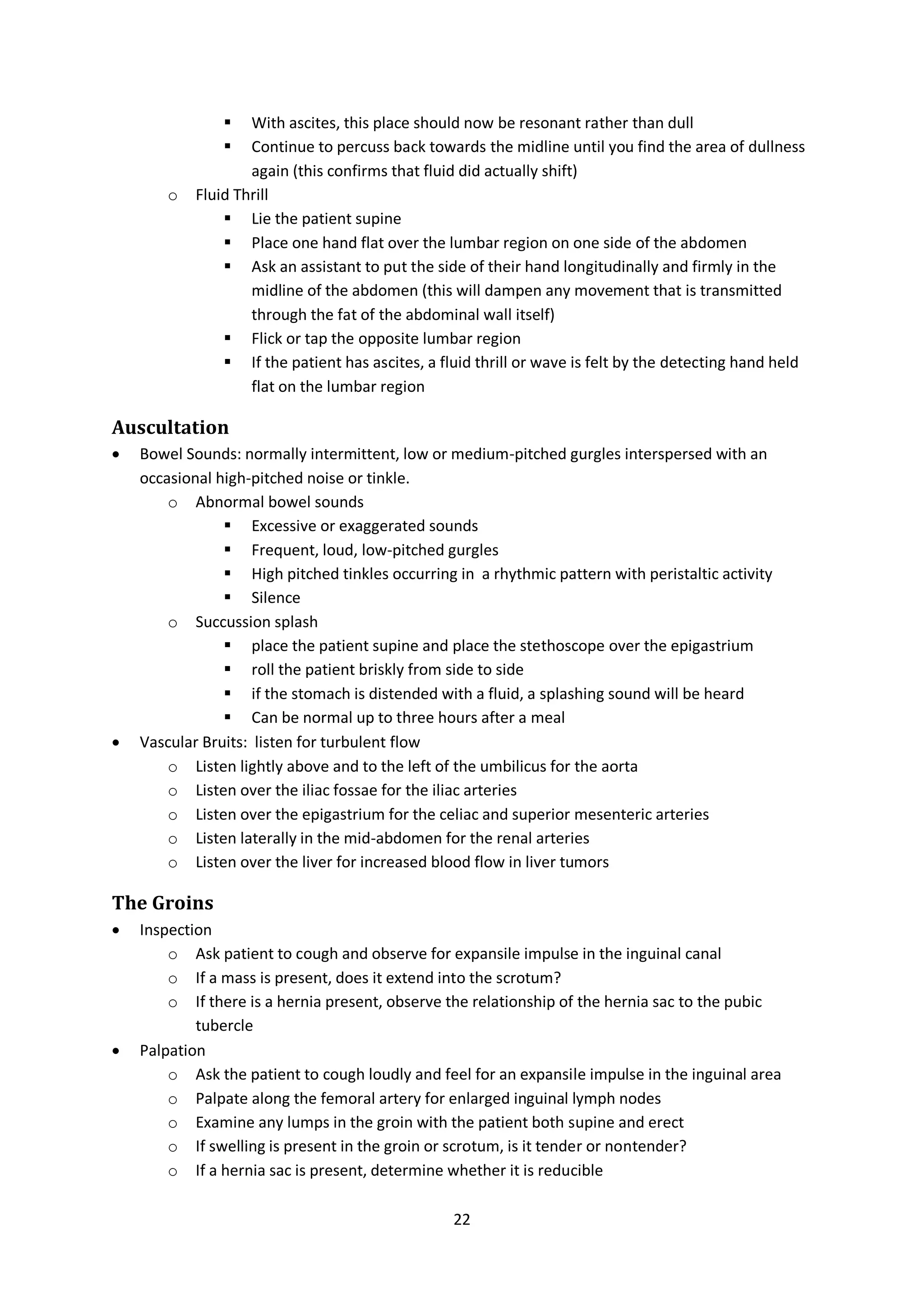 22
 With ascites, this place should now be resonant rather than dull
 Continue to percuss back towards the midline until you find the area of dullness
again (this confirms that fluid did actually shift)
o Fluid Thrill
 Lie the patient supine
 Place one hand flat over the lumbar region on one side of the abdomen
 Ask an assistant to put the side of their hand longitudinally and firmly in the
midline of the abdomen (this will dampen any movement that is transmitted
through the fat of the abdominal wall itself)
 Flick or tap the opposite lumbar region
 If the patient has ascites, a fluid thrill or wave is felt by the detecting hand held
flat on the lumbar region
Auscultation
 Bowel Sounds: normally intermittent, low or medium-pitched gurgles interspersed with an
occasional high-pitched noise or tinkle.
o Abnormal bowel sounds
 Excessive or exaggerated sounds
 Frequent, loud, low-pitched gurgles
 High pitched tinkles occurring in a rhythmic pattern with peristaltic activity
 Silence
o Succussion splash
 place the patient supine and place the stethoscope over the epigastrium
 roll the patient briskly from side to side
 if the stomach is distended with a fluid, a splashing sound will be heard
 Can be normal up to three hours after a meal
 Vascular Bruits: listen for turbulent flow
o Listen lightly above and to the left of the umbilicus for the aorta
o Listen over the iliac fossae for the iliac arteries
o Listen over the epigastrium for the celiac and superior mesenteric arteries
o Listen laterally in the mid-abdomen for the renal arteries
o Listen over the liver for increased blood flow in liver tumors
The Groins
 Inspection
o Ask patient to cough and observe for expansile impulse in the inguinal canal
o If a mass is present, does it extend into the scrotum?
o If there is a hernia present, observe the relationship of the hernia sac to the pubic
tubercle
 Palpation
o Ask the patient to cough loudly and feel for an expansile impulse in the inguinal area
o Palpate along the femoral artery for enlarged inguinal lymph nodes
o Examine any lumps in the groin with the patient both supine and erect
o If swelling is present in the groin or scrotum, is it tender or nontender?
o If a hernia sac is present, determine whether it is reducible
 