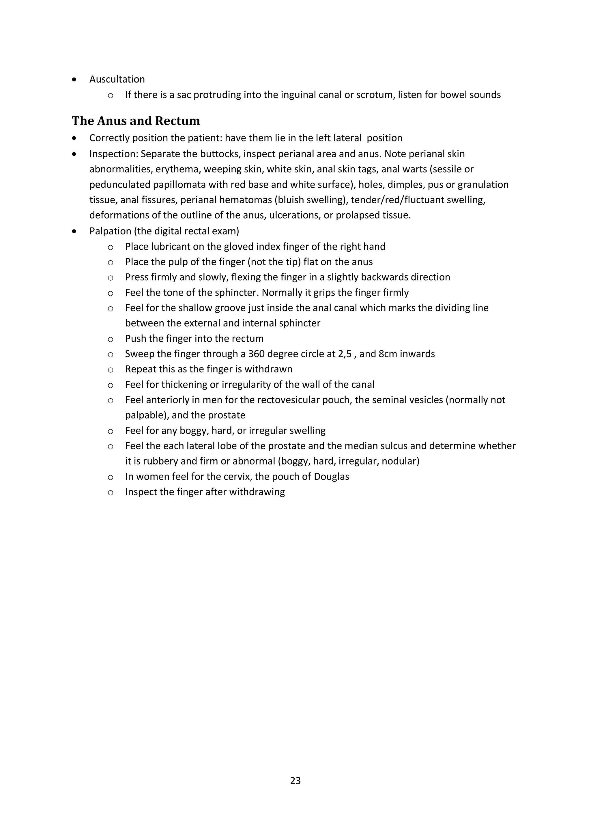 23
 Auscultation
o If there is a sac protruding into the inguinal canal or scrotum, listen for bowel sounds
The Anus and Rectum
 Correctly position the patient: have them lie in the left lateral position
 Inspection: Separate the buttocks, inspect perianal area and anus. Note perianal skin
abnormalities, erythema, weeping skin, white skin, anal skin tags, anal warts (sessile or
pedunculated papillomata with red base and white surface), holes, dimples, pus or granulation
tissue, anal fissures, perianal hematomas (bluish swelling), tender/red/fluctuant swelling,
deformations of the outline of the anus, ulcerations, or prolapsed tissue.
 Palpation (the digital rectal exam)
o Place lubricant on the gloved index finger of the right hand
o Place the pulp of the finger (not the tip) flat on the anus
o Press firmly and slowly, flexing the finger in a slightly backwards direction
o Feel the tone of the sphincter. Normally it grips the finger firmly
o Feel for the shallow groove just inside the anal canal which marks the dividing line
between the external and internal sphincter
o Push the finger into the rectum
o Sweep the finger through a 360 degree circle at 2,5 , and 8cm inwards
o Repeat this as the finger is withdrawn
o Feel for thickening or irregularity of the wall of the canal
o Feel anteriorly in men for the rectovesicular pouch, the seminal vesicles (normally not
palpable), and the prostate
o Feel for any boggy, hard, or irregular swelling
o Feel the each lateral lobe of the prostate and the median sulcus and determine whether
it is rubbery and firm or abnormal (boggy, hard, irregular, nodular)
o In women feel for the cervix, the pouch of Douglas
o Inspect the finger after withdrawing
 