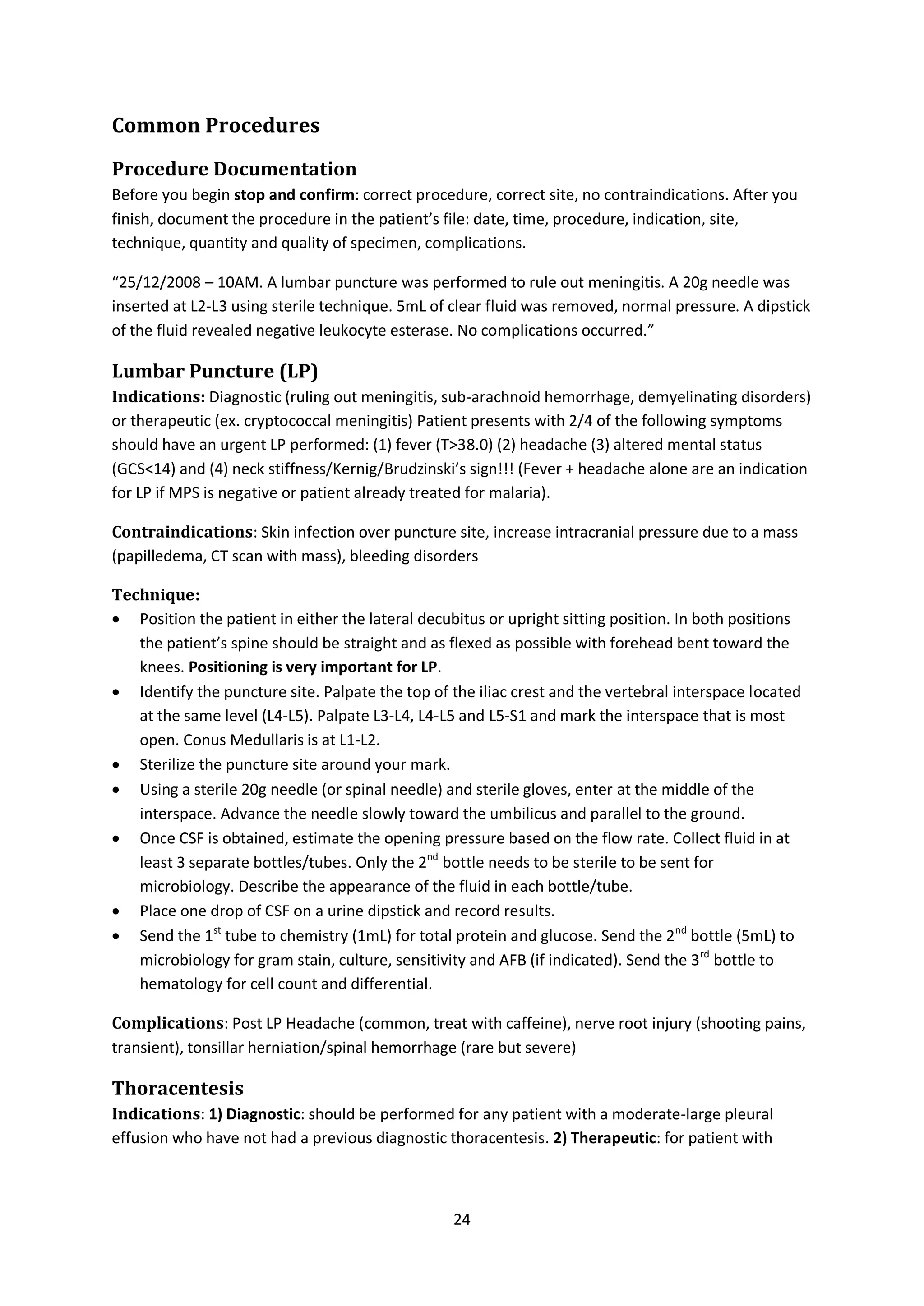 24
Common Procedures
Procedure Documentation
Before you begin stop and confirm: correct procedure, correct site, no contraindications. After you
finish, document the procedure in the patient’s file: date, time, procedure, indication, site,
technique, quantity and quality of specimen, complications.
“25/12/2008 – 10AM. A lumbar puncture was performed to rule out meningitis. A 20g needle was
inserted at L2-L3 using sterile technique. 5mL of clear fluid was removed, normal pressure. A dipstick
of the fluid revealed negative leukocyte esterase. No complications occurred.”
Lumbar Puncture (LP)
Indications: Diagnostic (ruling out meningitis, sub-arachnoid hemorrhage, demyelinating disorders)
or therapeutic (ex. cryptococcal meningitis) Patient presents with 2/4 of the following symptoms
should have an urgent LP performed: (1) fever (T>38.0) (2) headache (3) altered mental status
(GCS<14) and (4) neck stiffness/Kernig/Brudzinski’s sign!!! (Fever + headache alone are an indication
for LP if MPS is negative or patient already treated for malaria).
Contraindications: Skin infection over puncture site, increase intracranial pressure due to a mass
(papilledema, CT scan with mass), bleeding disorders
Technique:
 Position the patient in either the lateral decubitus or upright sitting position. In both positions
the patient’s spine should be straight and as flexed as possible with forehead bent toward the
knees. Positioning is very important for LP.
 Identify the puncture site. Palpate the top of the iliac crest and the vertebral interspace located
at the same level (L4-L5). Palpate L3-L4, L4-L5 and L5-S1 and mark the interspace that is most
open. Conus Medullaris is at L1-L2.
 Sterilize the puncture site around your mark.
 Using a sterile 20g needle (or spinal needle) and sterile gloves, enter at the middle of the
interspace. Advance the needle slowly toward the umbilicus and parallel to the ground.
 Once CSF is obtained, estimate the opening pressure based on the flow rate. Collect fluid in at
least 3 separate bottles/tubes. Only the 2nd
bottle needs to be sterile to be sent for
microbiology. Describe the appearance of the fluid in each bottle/tube.
 Place one drop of CSF on a urine dipstick and record results.
 Send the 1st
tube to chemistry (1mL) for total protein and glucose. Send the 2nd
bottle (5mL) to
microbiology for gram stain, culture, sensitivity and AFB (if indicated). Send the 3rd
bottle to
hematology for cell count and differential.
Complications: Post LP Headache (common, treat with caffeine), nerve root injury (shooting pains,
transient), tonsillar herniation/spinal hemorrhage (rare but severe)
Thoracentesis
Indications: 1) Diagnostic: should be performed for any patient with a moderate-large pleural
effusion who have not had a previous diagnostic thoracentesis. 2) Therapeutic: for patient with
 