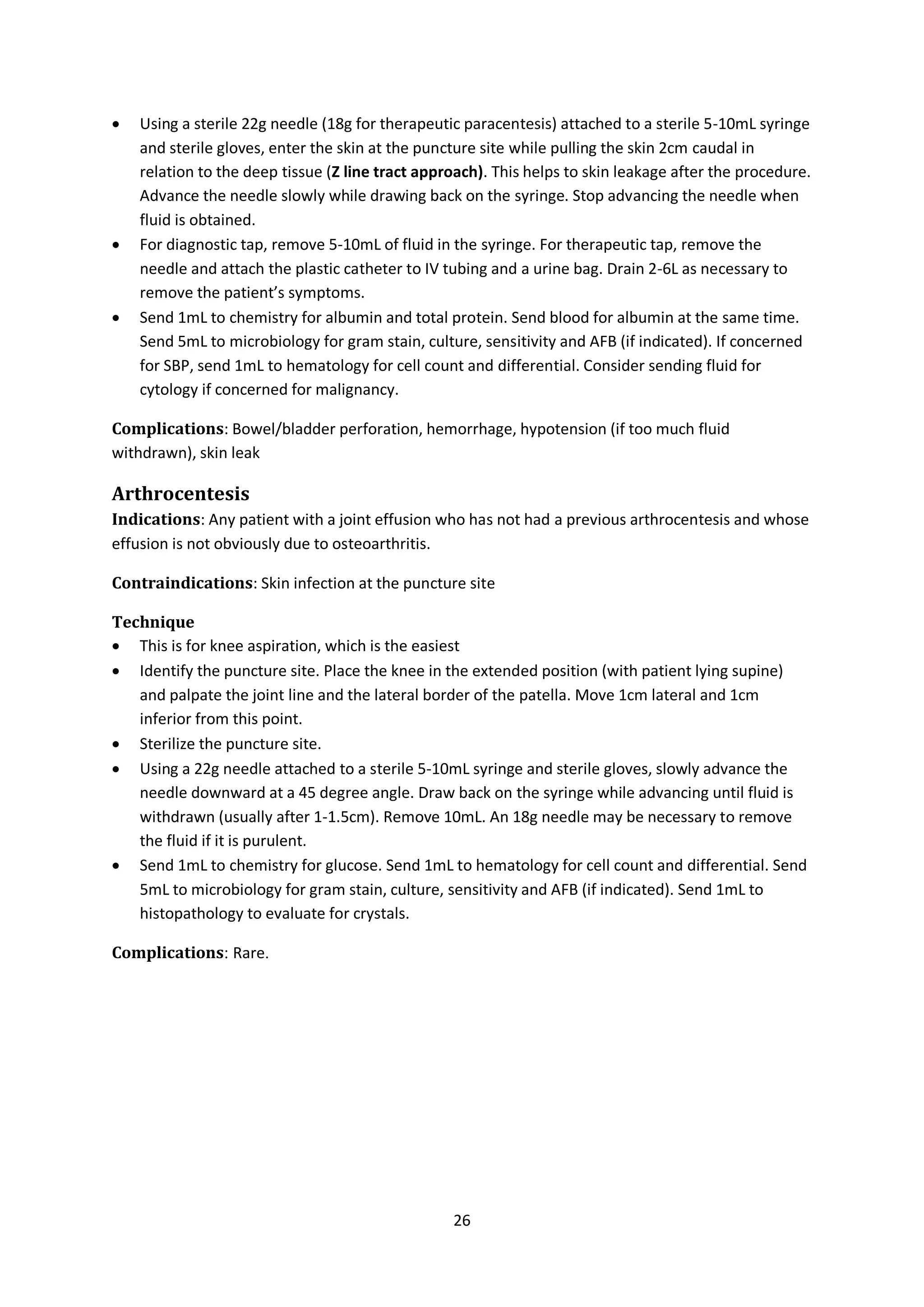 26
 Using a sterile 22g needle (18g for therapeutic paracentesis) attached to a sterile 5-10mL syringe
and sterile gloves, enter the skin at the puncture site while pulling the skin 2cm caudal in
relation to the deep tissue (Z line tract approach). This helps to skin leakage after the procedure.
Advance the needle slowly while drawing back on the syringe. Stop advancing the needle when
fluid is obtained.
 For diagnostic tap, remove 5-10mL of fluid in the syringe. For therapeutic tap, remove the
needle and attach the plastic catheter to IV tubing and a urine bag. Drain 2-6L as necessary to
remove the patient’s symptoms.
 Send 1mL to chemistry for albumin and total protein. Send blood for albumin at the same time.
Send 5mL to microbiology for gram stain, culture, sensitivity and AFB (if indicated). If concerned
for SBP, send 1mL to hematology for cell count and differential. Consider sending fluid for
cytology if concerned for malignancy.
Complications: Bowel/bladder perforation, hemorrhage, hypotension (if too much fluid
withdrawn), skin leak
Arthrocentesis
Indications: Any patient with a joint effusion who has not had a previous arthrocentesis and whose
effusion is not obviously due to osteoarthritis.
Contraindications: Skin infection at the puncture site
Technique
 This is for knee aspiration, which is the easiest
 Identify the puncture site. Place the knee in the extended position (with patient lying supine)
and palpate the joint line and the lateral border of the patella. Move 1cm lateral and 1cm
inferior from this point.
 Sterilize the puncture site.
 Using a 22g needle attached to a sterile 5-10mL syringe and sterile gloves, slowly advance the
needle downward at a 45 degree angle. Draw back on the syringe while advancing until fluid is
withdrawn (usually after 1-1.5cm). Remove 10mL. An 18g needle may be necessary to remove
the fluid if it is purulent.
 Send 1mL to chemistry for glucose. Send 1mL to hematology for cell count and differential. Send
5mL to microbiology for gram stain, culture, sensitivity and AFB (if indicated). Send 1mL to
histopathology to evaluate for crystals.
Complications: Rare.
 