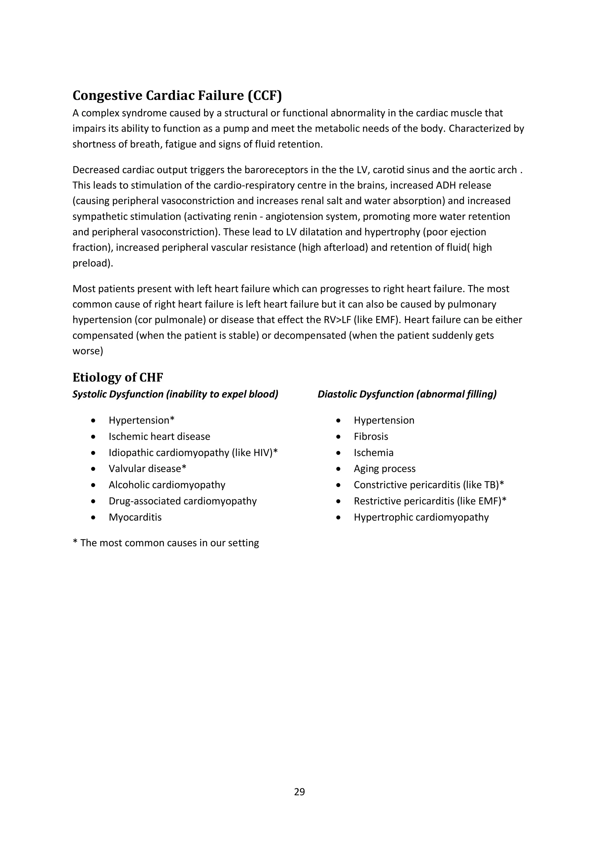 29
Congestive Cardiac Failure (CCF)
A complex syndrome caused by a structural or functional abnormality in the cardiac muscle that
impairs its ability to function as a pump and meet the metabolic needs of the body. Characterized by
shortness of breath, fatigue and signs of fluid retention.
Decreased cardiac output triggers the baroreceptors in the the LV, carotid sinus and the aortic arch .
This leads to stimulation of the cardio-respiratory centre in the brains, increased ADH release
(causing peripheral vasoconstriction and increases renal salt and water absorption) and increased
sympathetic stimulation (activating renin - angiotension system, promoting more water retention
and peripheral vasoconstriction). These lead to LV dilatation and hypertrophy (poor ejection
fraction), increased peripheral vascular resistance (high afterload) and retention of fluid( high
preload).
Most patients present with left heart failure which can progresses to right heart failure. The most
common cause of right heart failure is left heart failure but it can also be caused by pulmonary
hypertension (cor pulmonale) or disease that effect the RV>LF (like EMF). Heart failure can be either
compensated (when the patient is stable) or decompensated (when the patient suddenly gets
worse)
Etiology of CHF
Systolic Dysfunction (inability to expel blood)
 Hypertension*
 Ischemic heart disease
 Idiopathic cardiomyopathy (like HIV)*
 Valvular disease*
 Alcoholic cardiomyopathy
 Drug-associated cardiomyopathy
 Myocarditis
* The most common causes in our setting
Diastolic Dysfunction (abnormal filling)
 Hypertension
 Fibrosis
 Ischemia
 Aging process
 Constrictive pericarditis (like TB)*
 Restrictive pericarditis (like EMF)*
 Hypertrophic cardiomyopathy
 