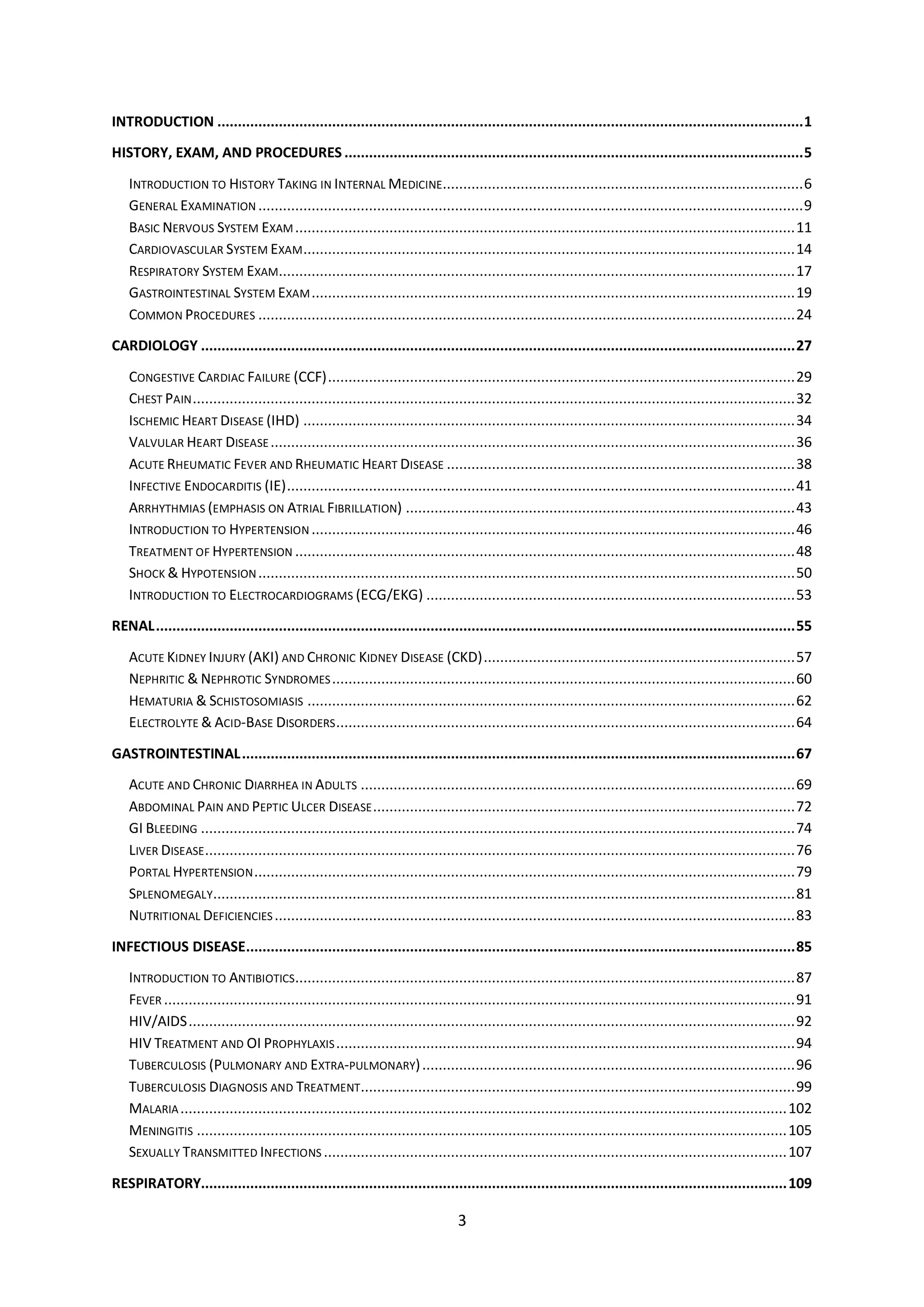 3
INTRODUCTION ...............................................................................................................................................1
HISTORY, EXAM, AND PROCEDURES ................................................................................................................5
INTRODUCTION TO HISTORY TAKING IN INTERNAL MEDICINE........................................................................................6
GENERAL EXAMINATION .....................................................................................................................................9
BASIC NERVOUS SYSTEM EXAM..........................................................................................................................11
CARDIOVASCULAR SYSTEM EXAM........................................................................................................................14
RESPIRATORY SYSTEM EXAM..............................................................................................................................17
GASTROINTESTINAL SYSTEM EXAM......................................................................................................................19
COMMON PROCEDURES ...................................................................................................................................24
CARDIOLOGY .................................................................................................................................................27
CONGESTIVE CARDIAC FAILURE (CCF)..................................................................................................................29
CHEST PAIN...................................................................................................................................................32
ISCHEMIC HEART DISEASE (IHD) ........................................................................................................................34
VALVULAR HEART DISEASE................................................................................................................................36
ACUTE RHEUMATIC FEVER AND RHEUMATIC HEART DISEASE .....................................................................................38
INFECTIVE ENDOCARDITIS (IE)............................................................................................................................41
ARRHYTHMIAS (EMPHASIS ON ATRIAL FIBRILLATION) ...............................................................................................43
INTRODUCTION TO HYPERTENSION ......................................................................................................................46
TREATMENT OF HYPERTENSION ..........................................................................................................................48
SHOCK & HYPOTENSION...................................................................................................................................50
INTRODUCTION TO ELECTROCARDIOGRAMS (ECG/EKG) ..........................................................................................53
RENAL............................................................................................................................................................55
ACUTE KIDNEY INJURY (AKI) AND CHRONIC KIDNEY DISEASE (CKD)............................................................................57
NEPHRITIC & NEPHROTIC SYNDROMES.................................................................................................................60
HEMATURIA & SCHISTOSOMIASIS .......................................................................................................................62
ELECTROLYTE & ACID-BASE DISORDERS................................................................................................................64
GASTROINTESTINAL.......................................................................................................................................67
ACUTE AND CHRONIC DIARRHEA IN ADULTS ..........................................................................................................69
ABDOMINAL PAIN AND PEPTIC ULCER DISEASE.......................................................................................................72
GI BLEEDING .................................................................................................................................................74
LIVER DISEASE................................................................................................................................................76
PORTAL HYPERTENSION....................................................................................................................................79
SPLENOMEGALY..............................................................................................................................................81
NUTRITIONAL DEFICIENCIES ...............................................................................................................................83
INFECTIOUS DISEASE......................................................................................................................................85
INTRODUCTION TO ANTIBIOTICS..........................................................................................................................87
FEVER ..........................................................................................................................................................91
HIV/AIDS....................................................................................................................................................92
HIV TREATMENT AND OI PROPHYLAXIS................................................................................................................94
TUBERCULOSIS (PULMONARY AND EXTRA-PULMONARY)...........................................................................................96
TUBERCULOSIS DIAGNOSIS AND TREATMENT..........................................................................................................99
MALARIA....................................................................................................................................................102
MENINGITIS ................................................................................................................................................105
SEXUALLY TRANSMITTED INFECTIONS .................................................................................................................107
RESPIRATORY...............................................................................................................................................109
 