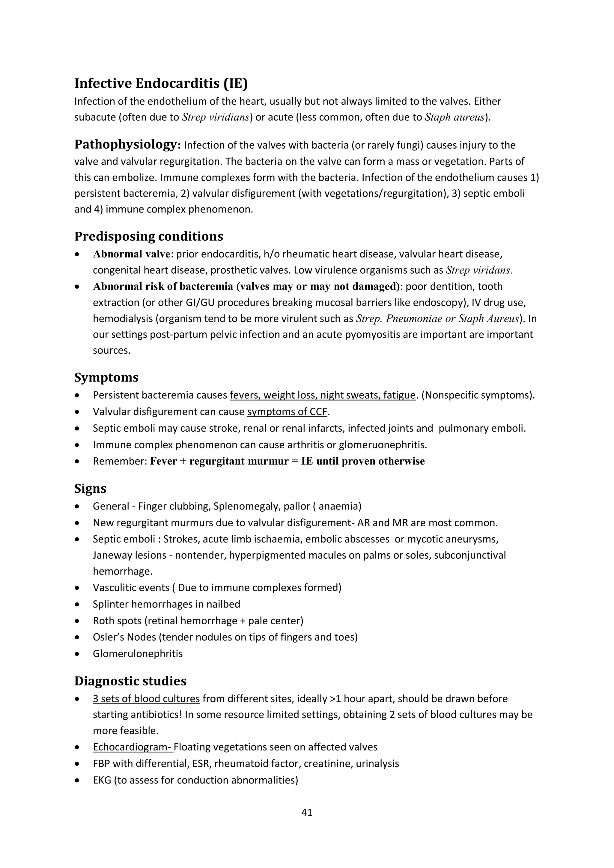 41
Infective Endocarditis (IE)
Infection of the endothelium of the heart, usually but not always limited to the valves. Either
subacute (often due to Strep viridians) or acute (less common, often due to Staph aureus).
Pathophysiology: Infection of the valves with bacteria (or rarely fungi) causes injury to the
valve and valvular regurgitation. The bacteria on the valve can form a mass or vegetation. Parts of
this can embolize. Immune complexes form with the bacteria. Infection of the endothelium causes 1)
persistent bacteremia, 2) valvular disfigurement (with vegetations/regurgitation), 3) septic emboli
and 4) immune complex phenomenon.
Predisposing conditions
 Abnormal valve: prior endocarditis, h/o rheumatic heart disease, valvular heart disease,
congenital heart disease, prosthetic valves. Low virulence organisms such as Strep viridans.
 Abnormal risk of bacteremia (valves may or may not damaged): poor dentition, tooth
extraction (or other GI/GU procedures breaking mucosal barriers like endoscopy), IV drug use,
hemodialysis (organism tend to be more virulent such as Strep. Pneumoniae or Staph Aureus). In
our settings post-partum pelvic infection and an acute pyomyositis are important are important
sources.
Symptoms
 Persistent bacteremia causes fevers, weight loss, night sweats, fatigue. (Nonspecific symptoms).
 Valvular disfigurement can cause symptoms of CCF.
 Septic emboli may cause stroke, renal or renal infarcts, infected joints and pulmonary emboli.
 Immune complex phenomenon can cause arthritis or glomeruonephritis.
 Remember: Fever + regurgitant murmur = IE until proven otherwise
Signs
 General - Finger clubbing, Splenomegaly, pallor ( anaemia)
 New regurgitant murmurs due to valvular disfigurement- AR and MR are most common.
 Septic emboli : Strokes, acute limb ischaemia, embolic abscesses or mycotic aneurysms,
Janeway lesions - nontender, hyperpigmented macules on palms or soles, subconjunctival
hemorrhage.
 Vasculitic events ( Due to immune complexes formed)
 Splinter hemorrhages in nailbed
 Roth spots (retinal hemorrhage + pale center)
 Osler’s Nodes (tender nodules on tips of fingers and toes)
 Glomerulonephritis
Diagnostic studies
 3 sets of blood cultures from different sites, ideally >1 hour apart, should be drawn before
starting antibiotics! In some resource limited settings, obtaining 2 sets of blood cultures may be
more feasible.
 Echocardiogram- Floating vegetations seen on affected valves
 FBP with differential, ESR, rheumatoid factor, creatinine, urinalysis
 EKG (to assess for conduction abnormalities)
 