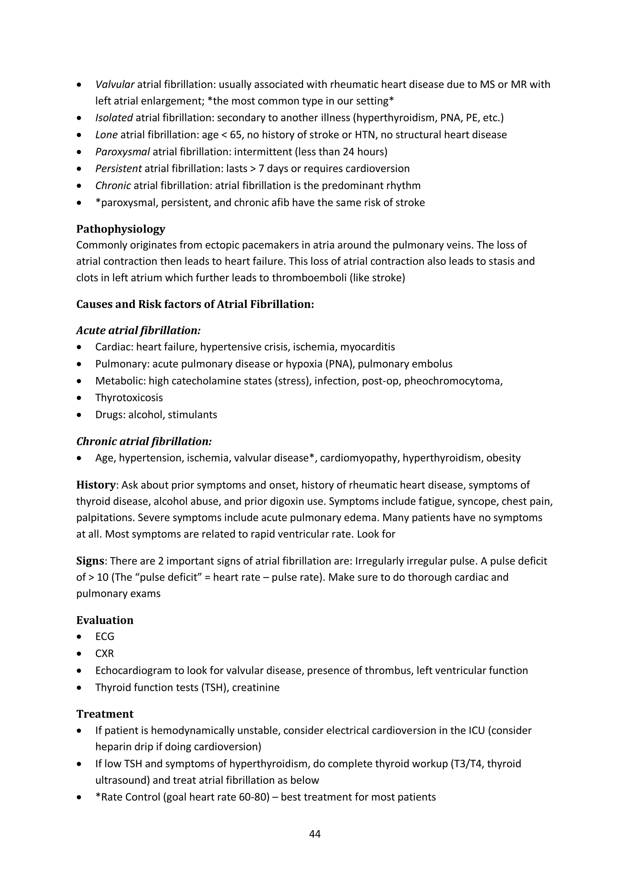 44
 Valvular atrial fibrillation: usually associated with rheumatic heart disease due to MS or MR with
left atrial enlargement; *the most common type in our setting*
 Isolated atrial fibrillation: secondary to another illness (hyperthyroidism, PNA, PE, etc.)
 Lone atrial fibrillation: age < 65, no history of stroke or HTN, no structural heart disease
 Paroxysmal atrial fibrillation: intermittent (less than 24 hours)
 Persistent atrial fibrillation: lasts > 7 days or requires cardioversion
 Chronic atrial fibrillation: atrial fibrillation is the predominant rhythm
 *paroxysmal, persistent, and chronic afib have the same risk of stroke
Pathophysiology
Commonly originates from ectopic pacemakers in atria around the pulmonary veins. The loss of
atrial contraction then leads to heart failure. This loss of atrial contraction also leads to stasis and
clots in left atrium which further leads to thromboemboli (like stroke)
Causes and Risk factors of Atrial Fibrillation:
Acute atrial fibrillation:
 Cardiac: heart failure, hypertensive crisis, ischemia, myocarditis
 Pulmonary: acute pulmonary disease or hypoxia (PNA), pulmonary embolus
 Metabolic: high catecholamine states (stress), infection, post-op, pheochromocytoma,
 Thyrotoxicosis
 Drugs: alcohol, stimulants
Chronic atrial fibrillation:
 Age, hypertension, ischemia, valvular disease*, cardiomyopathy, hyperthyroidism, obesity
History: Ask about prior symptoms and onset, history of rheumatic heart disease, symptoms of
thyroid disease, alcohol abuse, and prior digoxin use. Symptoms include fatigue, syncope, chest pain,
palpitations. Severe symptoms include acute pulmonary edema. Many patients have no symptoms
at all. Most symptoms are related to rapid ventricular rate. Look for
Signs: There are 2 important signs of atrial fibrillation are: Irregularly irregular pulse. A pulse deficit
of > 10 (The “pulse deficit” = heart rate – pulse rate). Make sure to do thorough cardiac and
pulmonary exams
Evaluation
 ECG
 CXR
 Echocardiogram to look for valvular disease, presence of thrombus, left ventricular function
 Thyroid function tests (TSH), creatinine
Treatment
 If patient is hemodynamically unstable, consider electrical cardioversion in the ICU (consider
heparin drip if doing cardioversion)
 If low TSH and symptoms of hyperthyroidism, do complete thyroid workup (T3/T4, thyroid
ultrasound) and treat atrial fibrillation as below
 *Rate Control (goal heart rate 60-80) – best treatment for most patients
 