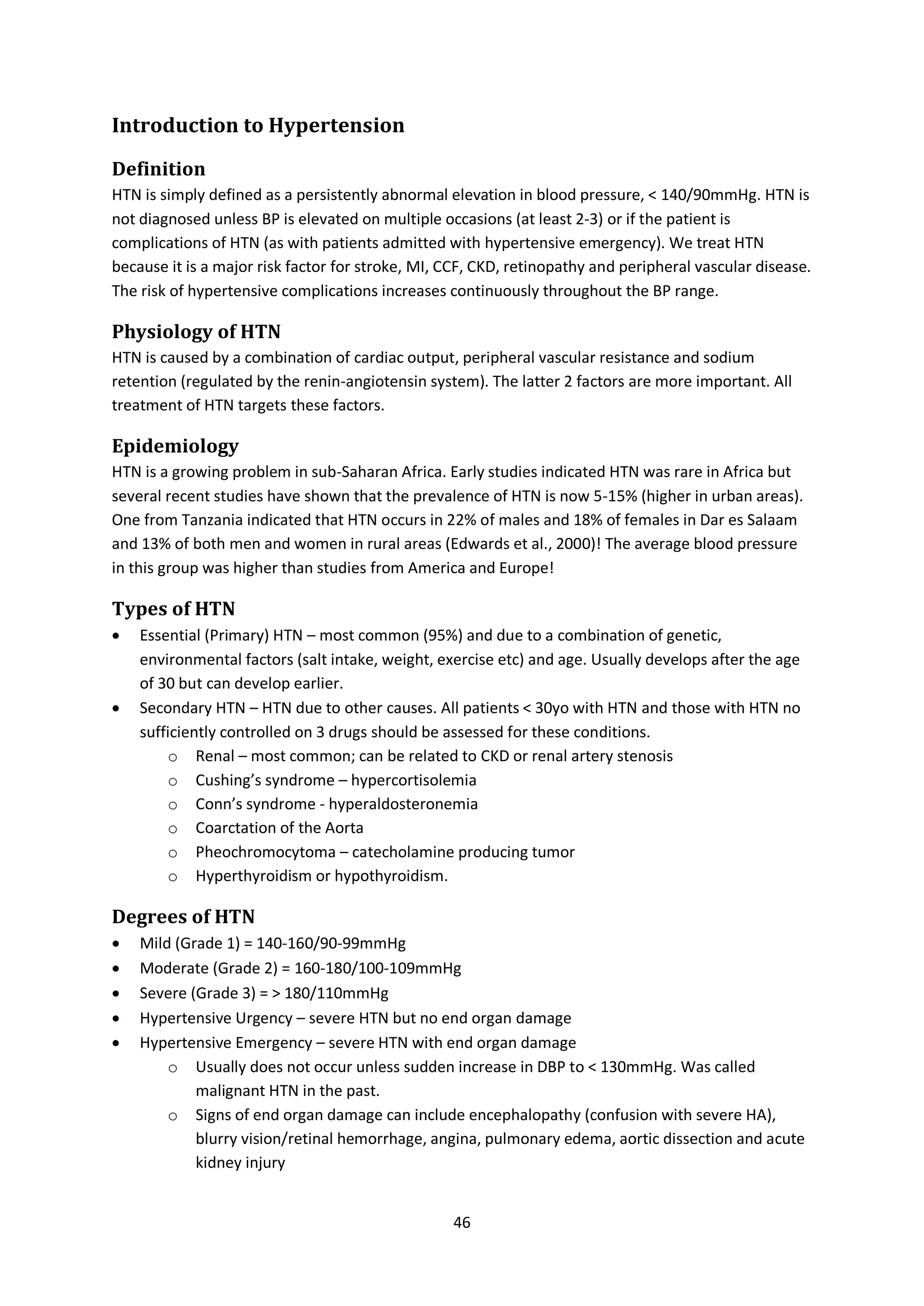 46
Introduction to Hypertension
Definition
HTN is simply defined as a persistently abnormal elevation in blood pressure, < 140/90mmHg. HTN is
not diagnosed unless BP is elevated on multiple occasions (at least 2-3) or if the patient is
complications of HTN (as with patients admitted with hypertensive emergency). We treat HTN
because it is a major risk factor for stroke, MI, CCF, CKD, retinopathy and peripheral vascular disease.
The risk of hypertensive complications increases continuously throughout the BP range.
Physiology of HTN
HTN is caused by a combination of cardiac output, peripheral vascular resistance and sodium
retention (regulated by the renin-angiotensin system). The latter 2 factors are more important. All
treatment of HTN targets these factors.
Epidemiology
HTN is a growing problem in sub-Saharan Africa. Early studies indicated HTN was rare in Africa but
several recent studies have shown that the prevalence of HTN is now 5-15% (higher in urban areas).
One from Tanzania indicated that HTN occurs in 22% of males and 18% of females in Dar es Salaam
and 13% of both men and women in rural areas (Edwards et al., 2000)! The average blood pressure
in this group was higher than studies from America and Europe!
Types of HTN
 Essential (Primary) HTN – most common (95%) and due to a combination of genetic,
environmental factors (salt intake, weight, exercise etc) and age. Usually develops after the age
of 30 but can develop earlier.
 Secondary HTN – HTN due to other causes. All patients < 30yo with HTN and those with HTN no
sufficiently controlled on 3 drugs should be assessed for these conditions.
o Renal – most common; can be related to CKD or renal artery stenosis
o Cushing’s syndrome – hypercortisolemia
o Conn’s syndrome - hyperaldosteronemia
o Coarctation of the Aorta
o Pheochromocytoma – catecholamine producing tumor
o Hyperthyroidism or hypothyroidism.
Degrees of HTN
 Mild (Grade 1) = 140-160/90-99mmHg
 Moderate (Grade 2) = 160-180/100-109mmHg
 Severe (Grade 3) = > 180/110mmHg
 Hypertensive Urgency – severe HTN but no end organ damage
 Hypertensive Emergency – severe HTN with end organ damage
o Usually does not occur unless sudden increase in DBP to < 130mmHg. Was called
malignant HTN in the past.
o Signs of end organ damage can include encephalopathy (confusion with severe HA),
blurry vision/retinal hemorrhage, angina, pulmonary edema, aortic dissection and acute
kidney injury
 