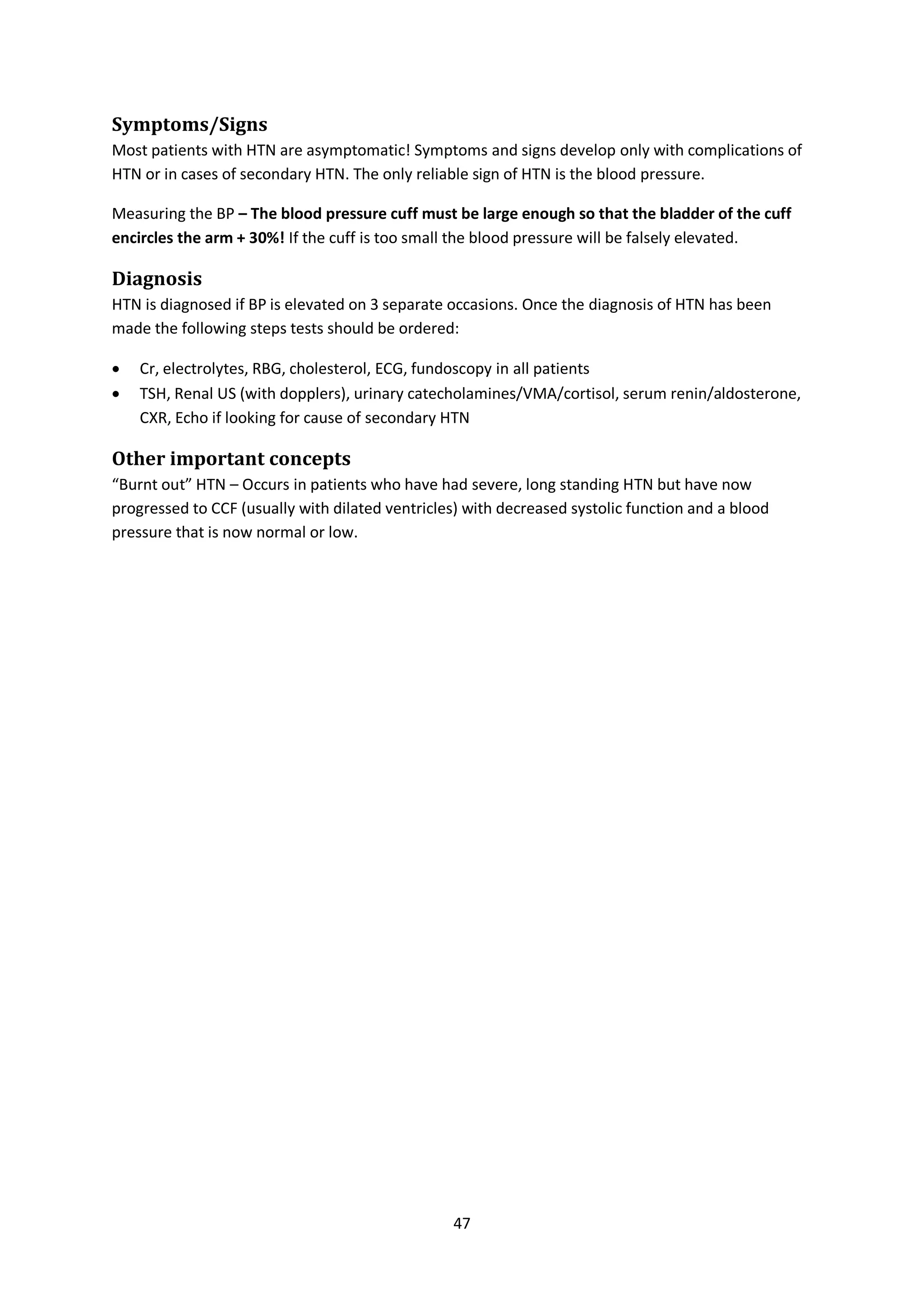 47
Symptoms/Signs
Most patients with HTN are asymptomatic! Symptoms and signs develop only with complications of
HTN or in cases of secondary HTN. The only reliable sign of HTN is the blood pressure.
Measuring the BP – The blood pressure cuff must be large enough so that the bladder of the cuff
encircles the arm + 30%! If the cuff is too small the blood pressure will be falsely elevated.
Diagnosis
HTN is diagnosed if BP is elevated on 3 separate occasions. Once the diagnosis of HTN has been
made the following steps tests should be ordered:
 Cr, electrolytes, RBG, cholesterol, ECG, fundoscopy in all patients
 TSH, Renal US (with dopplers), urinary catecholamines/VMA/cortisol, serum renin/aldosterone,
CXR, Echo if looking for cause of secondary HTN
Other important concepts
“Burnt out” HTN – Occurs in patients who have had severe, long standing HTN but have now
progressed to CCF (usually with dilated ventricles) with decreased systolic function and a blood
pressure that is now normal or low.
 