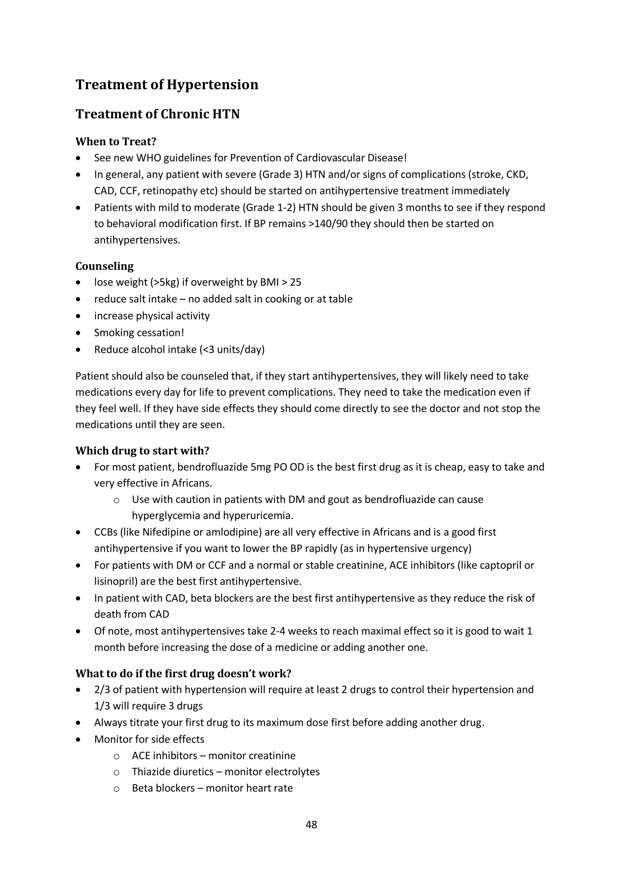 48
Treatment of Hypertension
Treatment of Chronic HTN
When to Treat?
 See new WHO guidelines for Prevention of Cardiovascular Disease!
 In general, any patient with severe (Grade 3) HTN and/or signs of complications (stroke, CKD,
CAD, CCF, retinopathy etc) should be started on antihypertensive treatment immediately
 Patients with mild to moderate (Grade 1-2) HTN should be given 3 months to see if they respond
to behavioral modification first. If BP remains >140/90 they should then be started on
antihypertensives.
Counseling
 lose weight (>5kg) if overweight by BMI > 25
 reduce salt intake – no added salt in cooking or at table
 increase physical activity
 Smoking cessation!
 Reduce alcohol intake (<3 units/day)
Patient should also be counseled that, if they start antihypertensives, they will likely need to take
medications every day for life to prevent complications. They need to take the medication even if
they feel well. If they have side effects they should come directly to see the doctor and not stop the
medications until they are seen.
Which drug to start with?
 For most patient, bendrofluazide 5mg PO OD is the best first drug as it is cheap, easy to take and
very effective in Africans.
o Use with caution in patients with DM and gout as bendrofluazide can cause
hyperglycemia and hyperuricemia.
 CCBs (like Nifedipine or amlodipine) are all very effective in Africans and is a good first
antihypertensive if you want to lower the BP rapidly (as in hypertensive urgency)
 For patients with DM or CCF and a normal or stable creatinine, ACE inhibitors (like captopril or
lisinopril) are the best first antihypertensive.
 In patient with CAD, beta blockers are the best first antihypertensive as they reduce the risk of
death from CAD
 Of note, most antihypertensives take 2-4 weeks to reach maximal effect so it is good to wait 1
month before increasing the dose of a medicine or adding another one.
What to do if the first drug doesn’t work?
 2/3 of patient with hypertension will require at least 2 drugs to control their hypertension and
1/3 will require 3 drugs
 Always titrate your first drug to its maximum dose first before adding another drug.
 Monitor for side effects
o ACE inhibitors – monitor creatinine
o Thiazide diuretics – monitor electrolytes
o Beta blockers – monitor heart rate
 