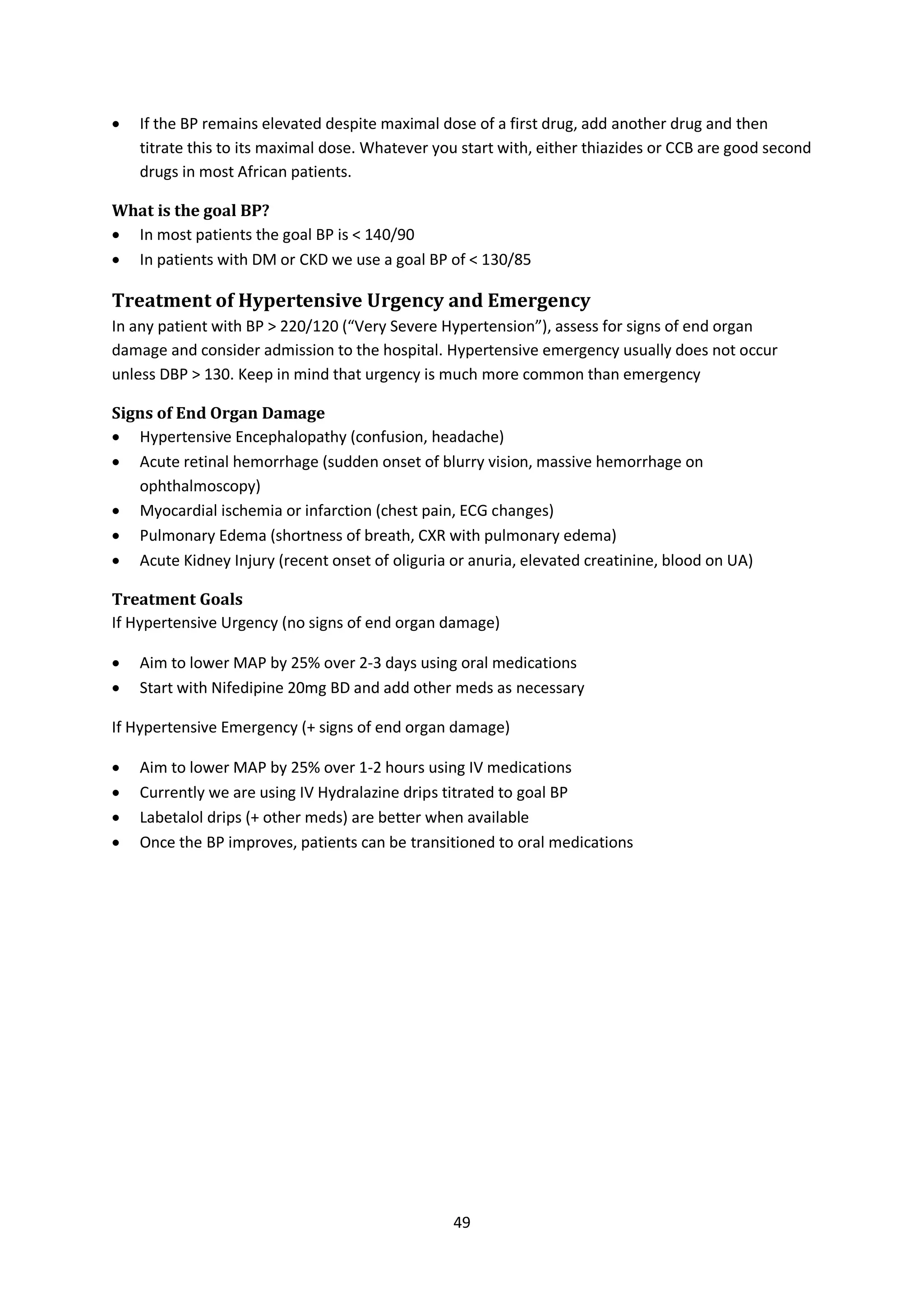 49
 If the BP remains elevated despite maximal dose of a first drug, add another drug and then
titrate this to its maximal dose. Whatever you start with, either thiazides or CCB are good second
drugs in most African patients.
What is the goal BP?
 In most patients the goal BP is < 140/90
 In patients with DM or CKD we use a goal BP of < 130/85
Treatment of Hypertensive Urgency and Emergency
In any patient with BP > 220/120 (“Very Severe Hypertension”), assess for signs of end organ
damage and consider admission to the hospital. Hypertensive emergency usually does not occur
unless DBP > 130. Keep in mind that urgency is much more common than emergency
Signs of End Organ Damage
 Hypertensive Encephalopathy (confusion, headache)
 Acute retinal hemorrhage (sudden onset of blurry vision, massive hemorrhage on
ophthalmoscopy)
 Myocardial ischemia or infarction (chest pain, ECG changes)
 Pulmonary Edema (shortness of breath, CXR with pulmonary edema)
 Acute Kidney Injury (recent onset of oliguria or anuria, elevated creatinine, blood on UA)
Treatment Goals
If Hypertensive Urgency (no signs of end organ damage)
 Aim to lower MAP by 25% over 2-3 days using oral medications
 Start with Nifedipine 20mg BD and add other meds as necessary
If Hypertensive Emergency (+ signs of end organ damage)
 Aim to lower MAP by 25% over 1-2 hours using IV medications
 Currently we are using IV Hydralazine drips titrated to goal BP
 Labetalol drips (+ other meds) are better when available
 Once the BP improves, patients can be transitioned to oral medications
 