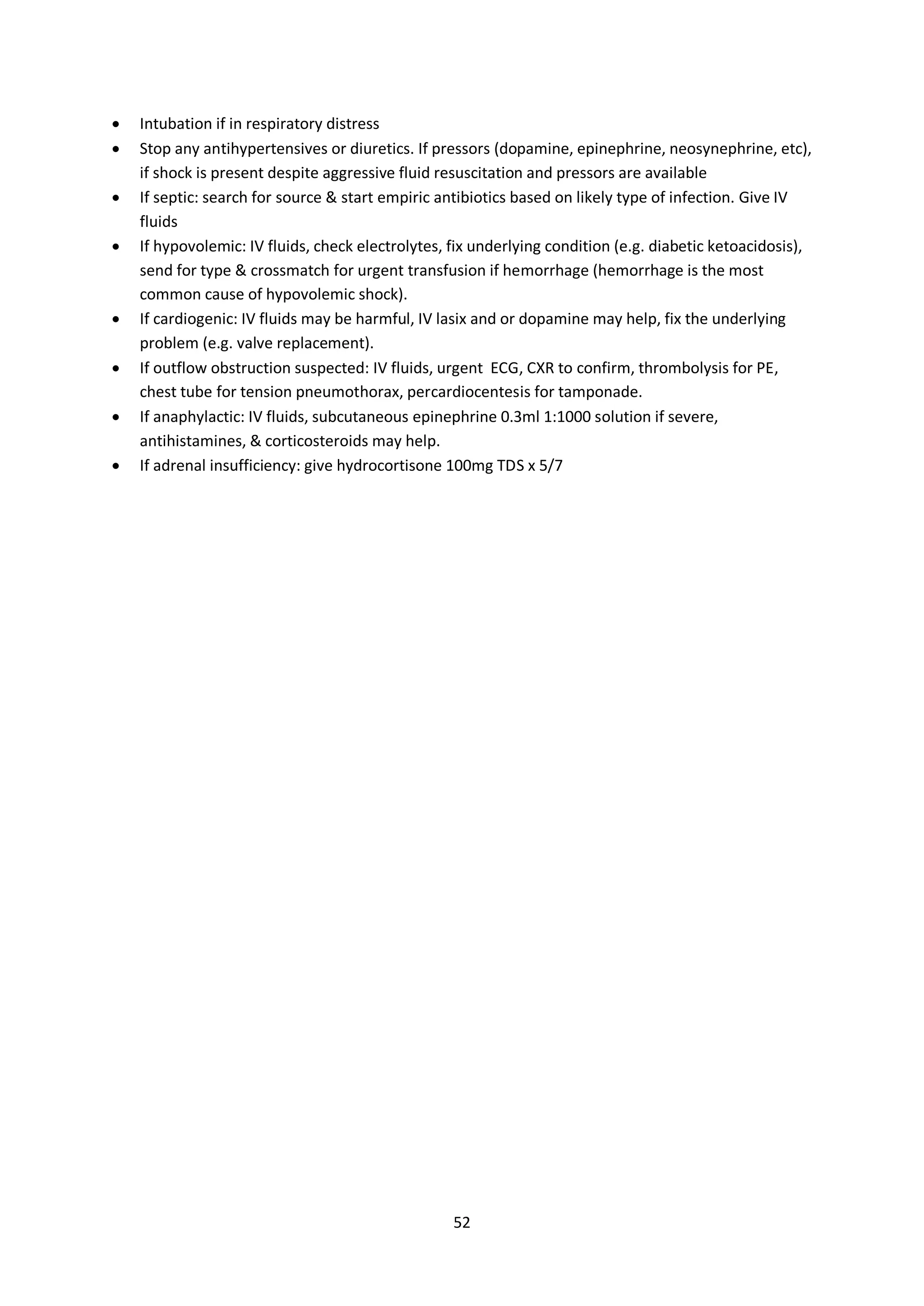 52
 Intubation if in respiratory distress
 Stop any antihypertensives or diuretics. If pressors (dopamine, epinephrine, neosynephrine, etc),
if shock is present despite aggressive fluid resuscitation and pressors are available
 If septic: search for source & start empiric antibiotics based on likely type of infection. Give IV
fluids
 If hypovolemic: IV fluids, check electrolytes, fix underlying condition (e.g. diabetic ketoacidosis),
send for type & crossmatch for urgent transfusion if hemorrhage (hemorrhage is the most
common cause of hypovolemic shock).
 If cardiogenic: IV fluids may be harmful, IV lasix and or dopamine may help, fix the underlying
problem (e.g. valve replacement).
 If outflow obstruction suspected: IV fluids, urgent ECG, CXR to confirm, thrombolysis for PE,
chest tube for tension pneumothorax, percardiocentesis for tamponade.
 If anaphylactic: IV fluids, subcutaneous epinephrine 0.3ml 1:1000 solution if severe,
antihistamines, & corticosteroids may help.
 If adrenal insufficiency: give hydrocortisone 100mg TDS x 5/7
 