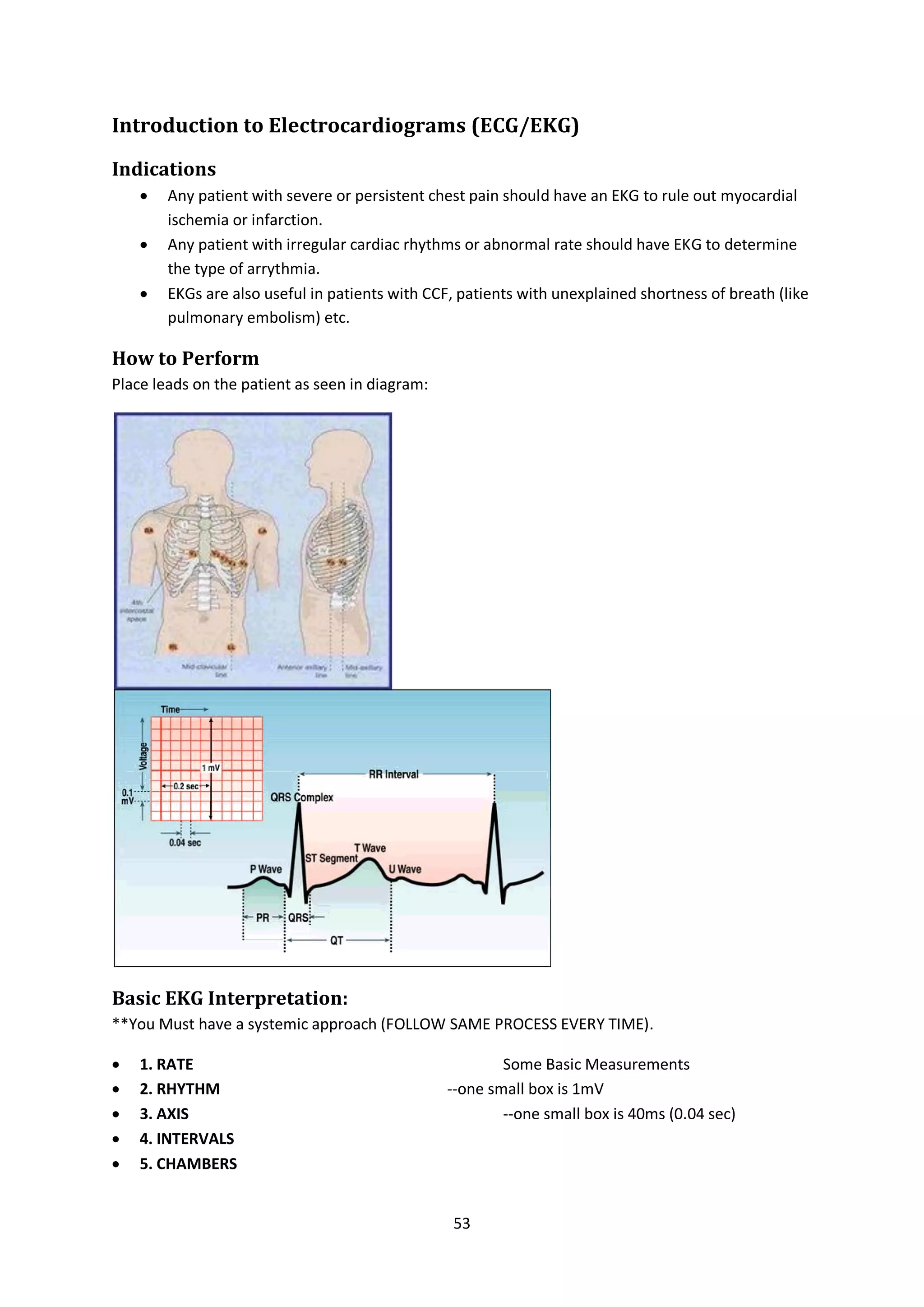 53
Introduction to Electrocardiograms (ECG/EKG)
Indications
 Any patient with severe or persistent chest pain should have an EKG to rule out myocardial
ischemia or infarction.
 Any patient with irregular cardiac rhythms or abnormal rate should have EKG to determine
the type of arrythmia.
 EKGs are also useful in patients with CCF, patients with unexplained shortness of breath (like
pulmonary embolism) etc.
How to Perform
Place leads on the patient as seen in diagram:
Basic EKG Interpretation:
**You Must have a systemic approach (FOLLOW SAME PROCESS EVERY TIME).
 1. RATE Some Basic Measurements
 2. RHYTHM --one small box is 1mV
 3. AXIS --one small box is 40ms (0.04 sec)
 4. INTERVALS
 5. CHAMBERS
 