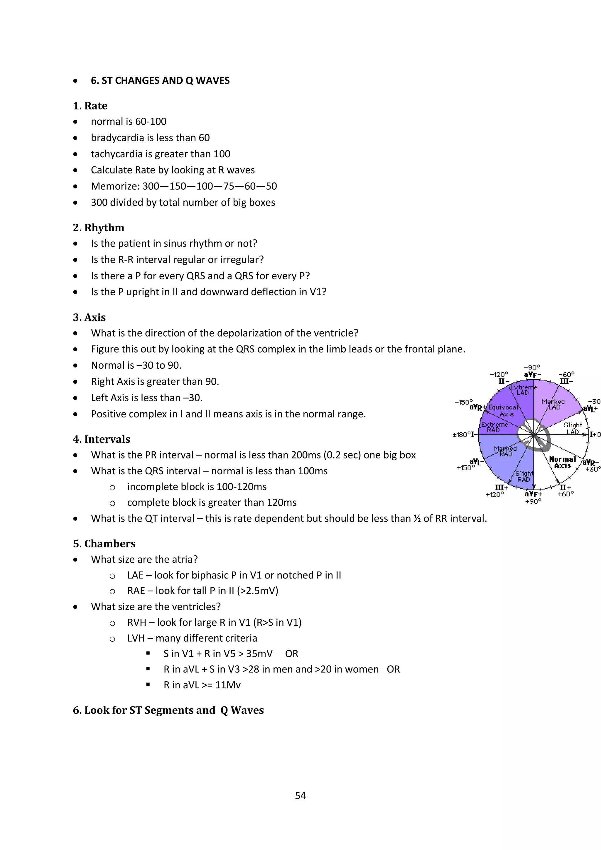 54
 6. ST CHANGES AND Q WAVES
1. Rate
 normal is 60-100
 bradycardia is less than 60
 tachycardia is greater than 100
 Calculate Rate by looking at R waves
 Memorize: 300—150—100—75—60—50
 300 divided by total number of big boxes
2. Rhythm
 Is the patient in sinus rhythm or not?
 Is the R-R interval regular or irregular?
 Is there a P for every QRS and a QRS for every P?
 Is the P upright in II and downward deflection in V1?
3. Axis
 What is the direction of the depolarization of the ventricle?
 Figure this out by looking at the QRS complex in the limb leads or the frontal plane.
 Normal is –30 to 90.
 Right Axis is greater than 90.
 Left Axis is less than –30.
 Positive complex in I and II means axis is in the normal range.
4. Intervals
 What is the PR interval – normal is less than 200ms (0.2 sec) one big box
 What is the QRS interval – normal is less than 100ms
o incomplete block is 100-120ms
o complete block is greater than 120ms
 What is the QT interval – this is rate dependent but should be less than ½ of RR interval.
5. Chambers
 What size are the atria?
o LAE – look for biphasic P in V1 or notched P in II
o RAE – look for tall P in II (>2.5mV)
 What size are the ventricles?
o RVH – look for large R in V1 (R>S in V1)
o LVH – many different criteria
 S in V1 + R in V5 > 35mV OR
 R in aVL + S in V3 >28 in men and >20 in women OR
 R in aVL >= 11Mv
6. Look for ST Segments and Q Waves
 