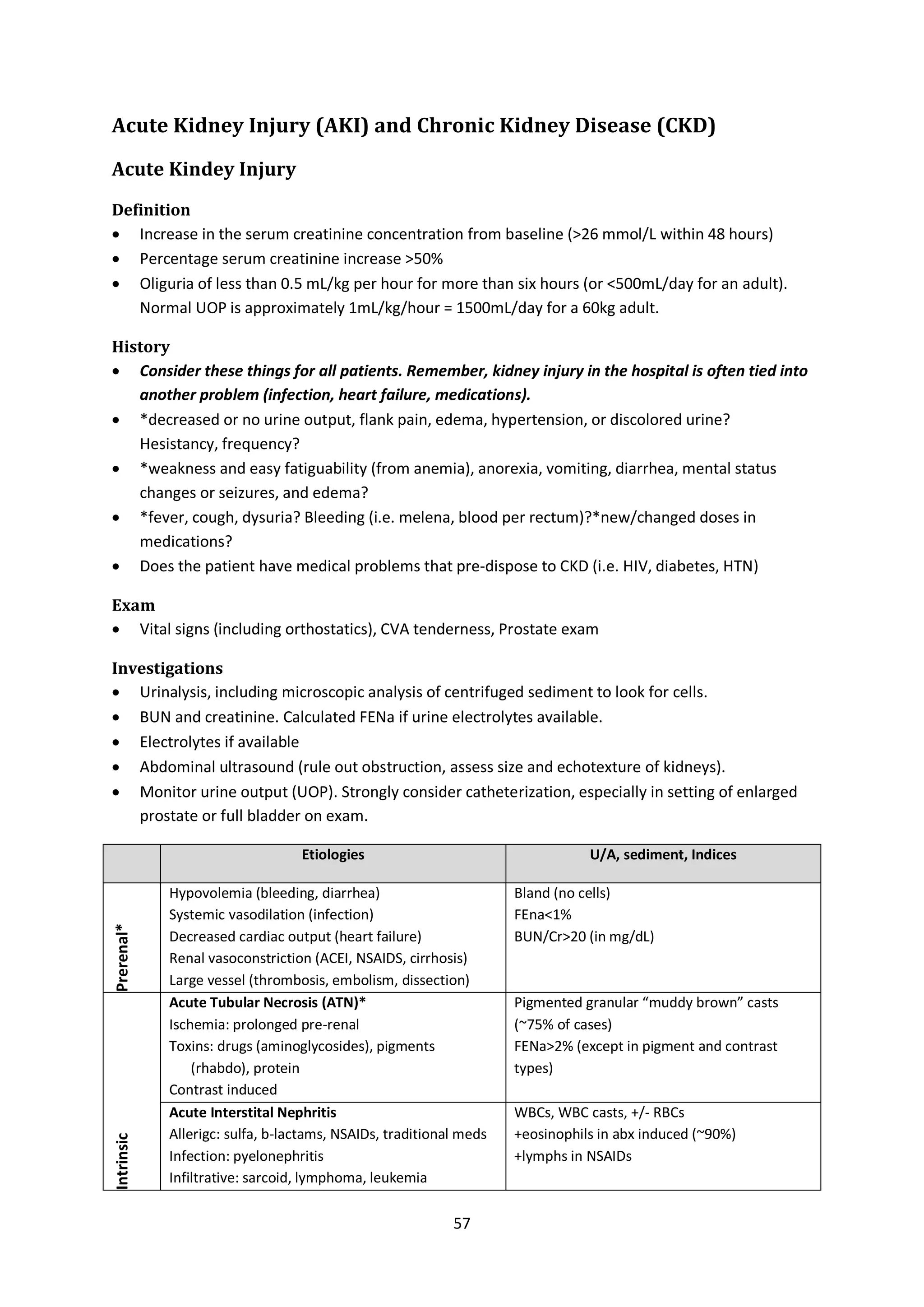 57
Acute Kidney Injury (AKI) and Chronic Kidney Disease (CKD)
Acute Kindey Injury
Definition
 Increase in the serum creatinine concentration from baseline (>26 mmol/L within 48 hours)
 Percentage serum creatinine increase >50%
 Oliguria of less than 0.5 mL/kg per hour for more than six hours (or <500mL/day for an adult).
Normal UOP is approximately 1mL/kg/hour = 1500mL/day for a 60kg adult.
History
 Consider these things for all patients. Remember, kidney injury in the hospital is often tied into
another problem (infection, heart failure, medications).
 *decreased or no urine output, flank pain, edema, hypertension, or discolored urine?
Hesistancy, frequency?
 *weakness and easy fatiguability (from anemia), anorexia, vomiting, diarrhea, mental status
changes or seizures, and edema?
 *fever, cough, dysuria? Bleeding (i.e. melena, blood per rectum)?*new/changed doses in
medications?
 Does the patient have medical problems that pre-dispose to CKD (i.e. HIV, diabetes, HTN)
Exam
 Vital signs (including orthostatics), CVA tenderness, Prostate exam
Investigations
 Urinalysis, including microscopic analysis of centrifuged sediment to look for cells.
 BUN and creatinine. Calculated FENa if urine electrolytes available.
 Electrolytes if available
 Abdominal ultrasound (rule out obstruction, assess size and echotexture of kidneys).
 Monitor urine output (UOP). Strongly consider catheterization, especially in setting of enlarged
prostate or full bladder on exam.
Etiologies U/A, sediment, Indices
Prerenal*
Hypovolemia (bleeding, diarrhea)
Systemic vasodilation (infection)
Decreased cardiac output (heart failure)
Renal vasoconstriction (ACEI, NSAIDS, cirrhosis)
Large vessel (thrombosis, embolism, dissection)
Bland (no cells)
FEna<1%
BUN/Cr>20 (in mg/dL)
Intrinsic
Acute Tubular Necrosis (ATN)*
Ischemia: prolonged pre-renal
Toxins: drugs (aminoglycosides), pigments
(rhabdo), protein
Contrast induced
Pigmented granular “muddy brown” casts
(~75% of cases)
FENa>2% (except in pigment and contrast
types)
Acute Interstital Nephritis
Allerigc: sulfa, b-lactams, NSAIDs, traditional meds
Infection: pyelonephritis
Infiltrative: sarcoid, lymphoma, leukemia
WBCs, WBC casts, +/- RBCs
+eosinophils in abx induced (~90%)
+lymphs in NSAIDs
 