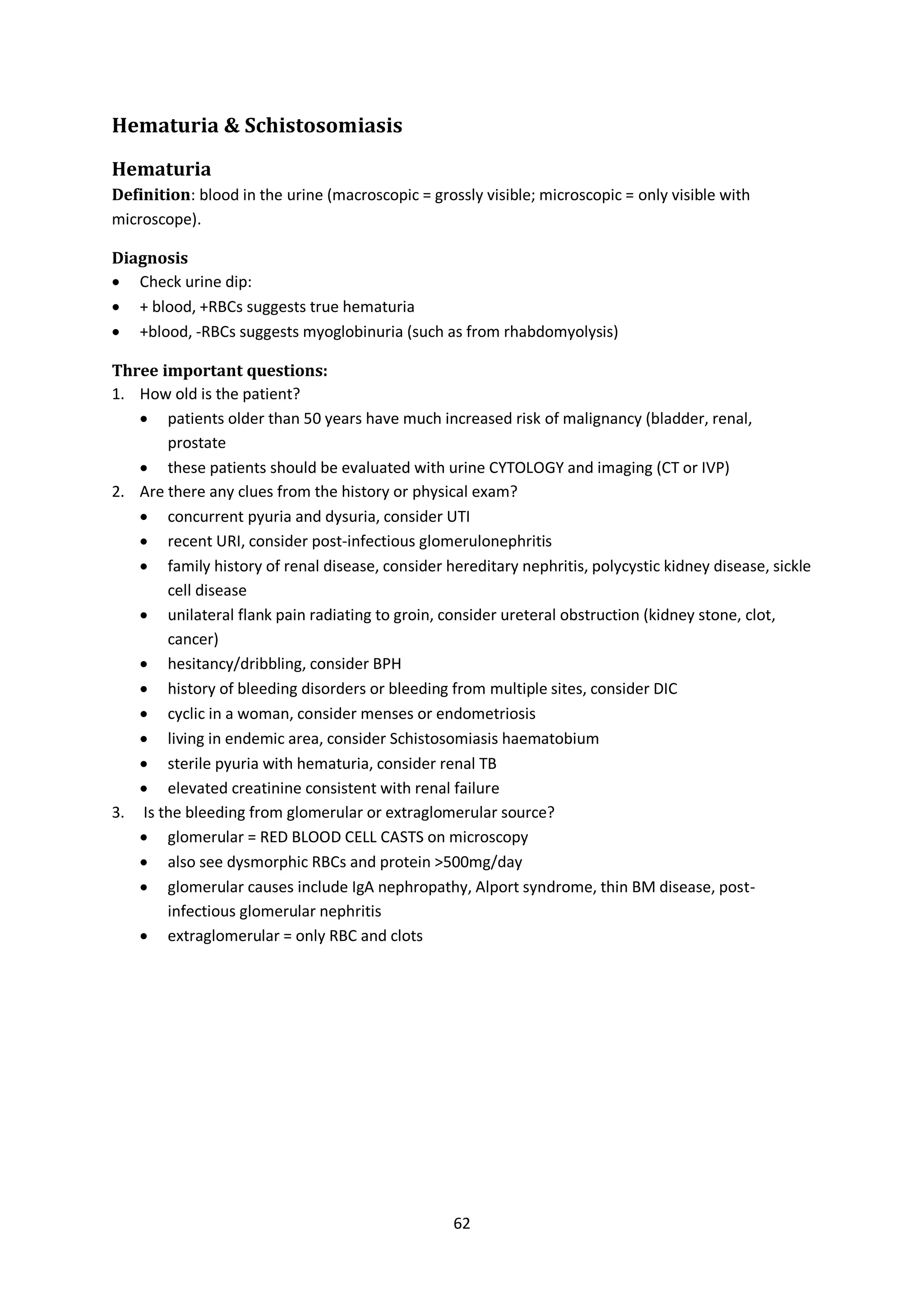 62
Hematuria & Schistosomiasis
Hematuria
Definition: blood in the urine (macroscopic = grossly visible; microscopic = only visible with
microscope).
Diagnosis
 Check urine dip:
 + blood, +RBCs suggests true hematuria
 +blood, -RBCs suggests myoglobinuria (such as from rhabdomyolysis)
Three important questions:
1. How old is the patient?
 patients older than 50 years have much increased risk of malignancy (bladder, renal,
prostate
 these patients should be evaluated with urine CYTOLOGY and imaging (CT or IVP)
2. Are there any clues from the history or physical exam?
 concurrent pyuria and dysuria, consider UTI
 recent URI, consider post-infectious glomerulonephritis
 family history of renal disease, consider hereditary nephritis, polycystic kidney disease, sickle
cell disease
 unilateral flank pain radiating to groin, consider ureteral obstruction (kidney stone, clot,
cancer)
 hesitancy/dribbling, consider BPH
 history of bleeding disorders or bleeding from multiple sites, consider DIC
 cyclic in a woman, consider menses or endometriosis
 living in endemic area, consider Schistosomiasis haematobium
 sterile pyuria with hematuria, consider renal TB
 elevated creatinine consistent with renal failure
3. Is the bleeding from glomerular or extraglomerular source?
 glomerular = RED BLOOD CELL CASTS on microscopy
 also see dysmorphic RBCs and protein >500mg/day
 glomerular causes include IgA nephropathy, Alport syndrome, thin BM disease, post-
infectious glomerular nephritis
 extraglomerular = only RBC and clots
 