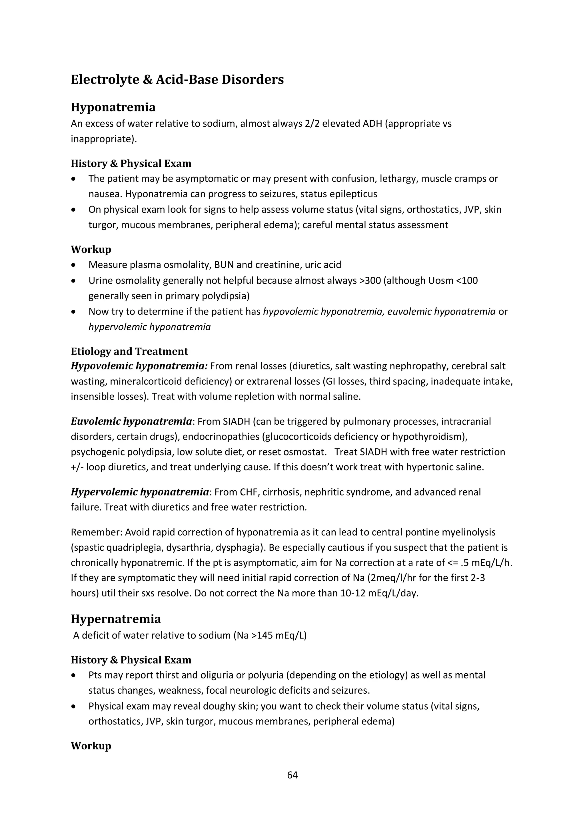 64
Electrolyte & Acid-Base Disorders
Hyponatremia
An excess of water relative to sodium, almost always 2/2 elevated ADH (appropriate vs
inappropriate).
History & Physical Exam
 The patient may be asymptomatic or may present with confusion, lethargy, muscle cramps or
nausea. Hyponatremia can progress to seizures, status epilepticus
 On physical exam look for signs to help assess volume status (vital signs, orthostatics, JVP, skin
turgor, mucous membranes, peripheral edema); careful mental status assessment
Workup
 Measure plasma osmolality, BUN and creatinine, uric acid
 Urine osmolality generally not helpful because almost always >300 (although Uosm <100
generally seen in primary polydipsia)
 Now try to determine if the patient has hypovolemic hyponatremia, euvolemic hyponatremia or
hypervolemic hyponatremia
Etiology and Treatment
Hypovolemic hyponatremia: From renal losses (diuretics, salt wasting nephropathy, cerebral salt
wasting, mineralcorticoid deficiency) or extrarenal losses (GI losses, third spacing, inadequate intake,
insensible losses). Treat with volume repletion with normal saline.
Euvolemic hyponatremia: From SIADH (can be triggered by pulmonary processes, intracranial
disorders, certain drugs), endocrinopathies (glucocorticoids deficiency or hypothyroidism),
psychogenic polydipsia, low solute diet, or reset osmostat. Treat SIADH with free water restriction
+/- loop diuretics, and treat underlying cause. If this doesn’t work treat with hypertonic saline.
Hypervolemic hyponatremia: From CHF, cirrhosis, nephritic syndrome, and advanced renal
failure. Treat with diuretics and free water restriction.
Remember: Avoid rapid correction of hyponatremia as it can lead to central pontine myelinolysis
(spastic quadriplegia, dysarthria, dysphagia). Be especially cautious if you suspect that the patient is
chronically hyponatremic. If the pt is asymptomatic, aim for Na correction at a rate of <= .5 mEq/L/h.
If they are symptomatic they will need initial rapid correction of Na (2meq/l/hr for the first 2-3
hours) util their sxs resolve. Do not correct the Na more than 10-12 mEq/L/day.
Hypernatremia
A deficit of water relative to sodium (Na >145 mEq/L)
History & Physical Exam
 Pts may report thirst and oliguria or polyuria (depending on the etiology) as well as mental
status changes, weakness, focal neurologic deficits and seizures.
 Physical exam may reveal doughy skin; you want to check their volume status (vital signs,
orthostatics, JVP, skin turgor, mucous membranes, peripheral edema)
Workup
 