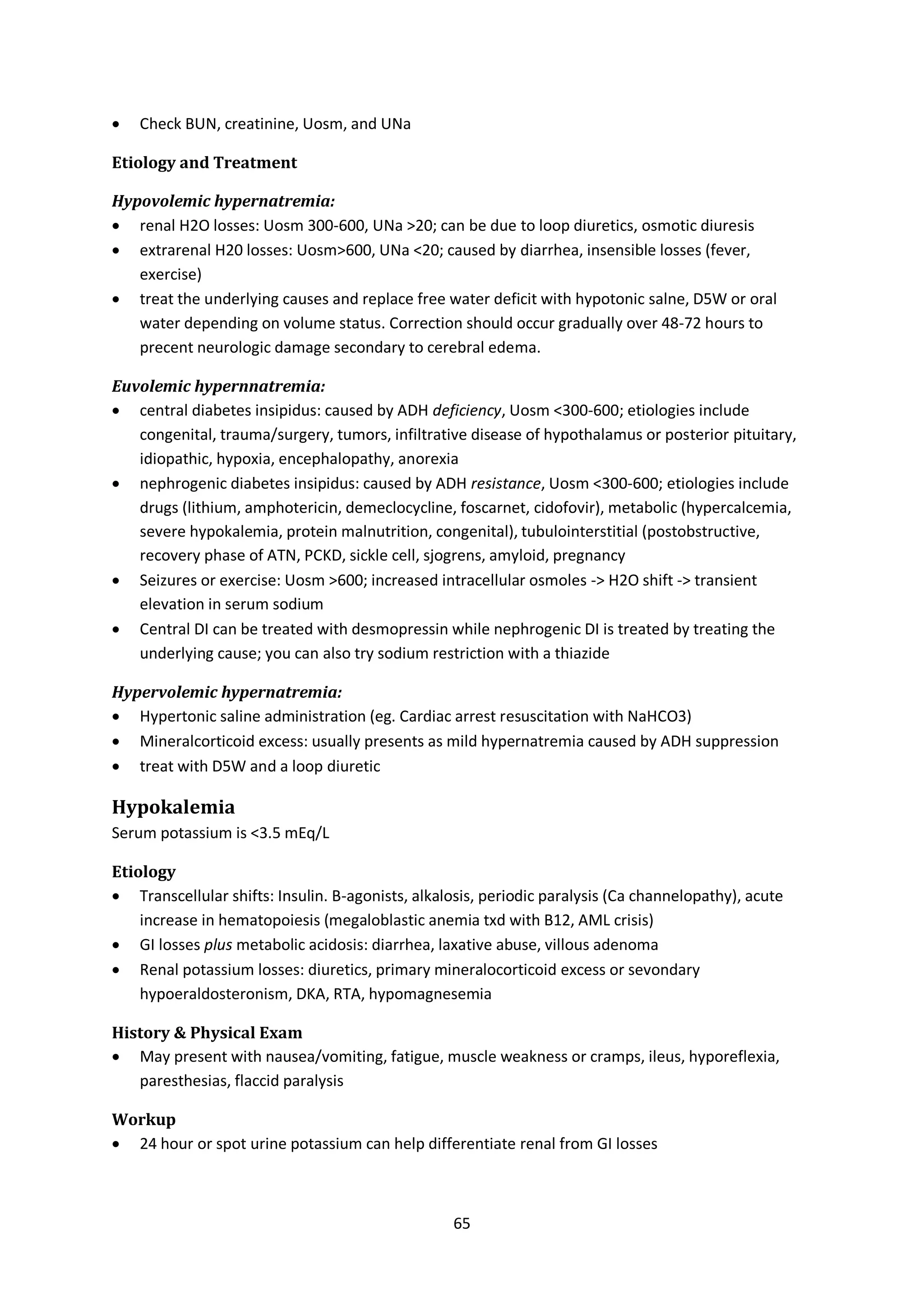 65
 Check BUN, creatinine, Uosm, and UNa
Etiology and Treatment
Hypovolemic hypernatremia:
 renal H2O losses: Uosm 300-600, UNa >20; can be due to loop diuretics, osmotic diuresis
 extrarenal H20 losses: Uosm>600, UNa <20; caused by diarrhea, insensible losses (fever,
exercise)
 treat the underlying causes and replace free water deficit with hypotonic salne, D5W or oral
water depending on volume status. Correction should occur gradually over 48-72 hours to
precent neurologic damage secondary to cerebral edema.
Euvolemic hypernnatremia:
 central diabetes insipidus: caused by ADH deficiency, Uosm <300-600; etiologies include
congenital, trauma/surgery, tumors, infiltrative disease of hypothalamus or posterior pituitary,
idiopathic, hypoxia, encephalopathy, anorexia
 nephrogenic diabetes insipidus: caused by ADH resistance, Uosm <300-600; etiologies include
drugs (lithium, amphotericin, demeclocycline, foscarnet, cidofovir), metabolic (hypercalcemia,
severe hypokalemia, protein malnutrition, congenital), tubulointerstitial (postobstructive,
recovery phase of ATN, PCKD, sickle cell, sjogrens, amyloid, pregnancy
 Seizures or exercise: Uosm >600; increased intracellular osmoles -> H2O shift -> transient
elevation in serum sodium
 Central DI can be treated with desmopressin while nephrogenic DI is treated by treating the
underlying cause; you can also try sodium restriction with a thiazide
Hypervolemic hypernatremia:
 Hypertonic saline administration (eg. Cardiac arrest resuscitation with NaHCO3)
 Mineralcorticoid excess: usually presents as mild hypernatremia caused by ADH suppression
 treat with D5W and a loop diuretic
Hypokalemia
Serum potassium is <3.5 mEq/L
Etiology
 Transcellular shifts: Insulin. B-agonists, alkalosis, periodic paralysis (Ca channelopathy), acute
increase in hematopoiesis (megaloblastic anemia txd with B12, AML crisis)
 GI losses plus metabolic acidosis: diarrhea, laxative abuse, villous adenoma
 Renal potassium losses: diuretics, primary mineralocorticoid excess or sevondary
hypoeraldosteronism, DKA, RTA, hypomagnesemia
History & Physical Exam
 May present with nausea/vomiting, fatigue, muscle weakness or cramps, ileus, hyporeflexia,
paresthesias, flaccid paralysis
Workup
 24 hour or spot urine potassium can help differentiate renal from GI losses
 