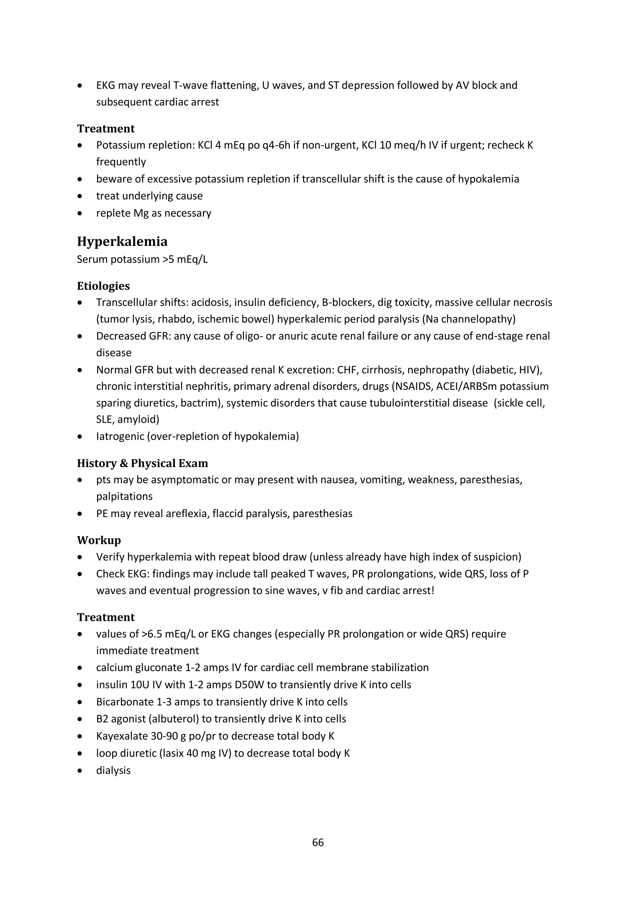 66
 EKG may reveal T-wave flattening, U waves, and ST depression followed by AV block and
subsequent cardiac arrest
Treatment
 Potassium repletion: KCl 4 mEq po q4-6h if non-urgent, KCl 10 meq/h IV if urgent; recheck K
frequently
 beware of excessive potassium repletion if transcellular shift is the cause of hypokalemia
 treat underlying cause
 replete Mg as necessary
Hyperkalemia
Serum potassium >5 mEq/L
Etiologies
 Transcellular shifts: acidosis, insulin deficiency, B-blockers, dig toxicity, massive cellular necrosis
(tumor lysis, rhabdo, ischemic bowel) hyperkalemic period paralysis (Na channelopathy)
 Decreased GFR: any cause of oligo- or anuric acute renal failure or any cause of end-stage renal
disease
 Normal GFR but with decreased renal K excretion: CHF, cirrhosis, nephropathy (diabetic, HIV),
chronic interstitial nephritis, primary adrenal disorders, drugs (NSAIDS, ACEI/ARBSm potassium
sparing diuretics, bactrim), systemic disorders that cause tubulointerstitial disease (sickle cell,
SLE, amyloid)
 Iatrogenic (over-repletion of hypokalemia)
History & Physical Exam
 pts may be asymptomatic or may present with nausea, vomiting, weakness, paresthesias,
palpitations
 PE may reveal areflexia, flaccid paralysis, paresthesias
Workup
 Verify hyperkalemia with repeat blood draw (unless already have high index of suspicion)
 Check EKG: findings may include tall peaked T waves, PR prolongations, wide QRS, loss of P
waves and eventual progression to sine waves, v fib and cardiac arrest!
Treatment
 values of >6.5 mEq/L or EKG changes (especially PR prolongation or wide QRS) require
immediate treatment
 calcium gluconate 1-2 amps IV for cardiac cell membrane stabilization
 insulin 10U IV with 1-2 amps D50W to transiently drive K into cells
 Bicarbonate 1-3 amps to transiently drive K into cells
 B2 agonist (albuterol) to transiently drive K into cells
 Kayexalate 30-90 g po/pr to decrease total body K
 loop diuretic (lasix 40 mg IV) to decrease total body K
 dialysis
 
