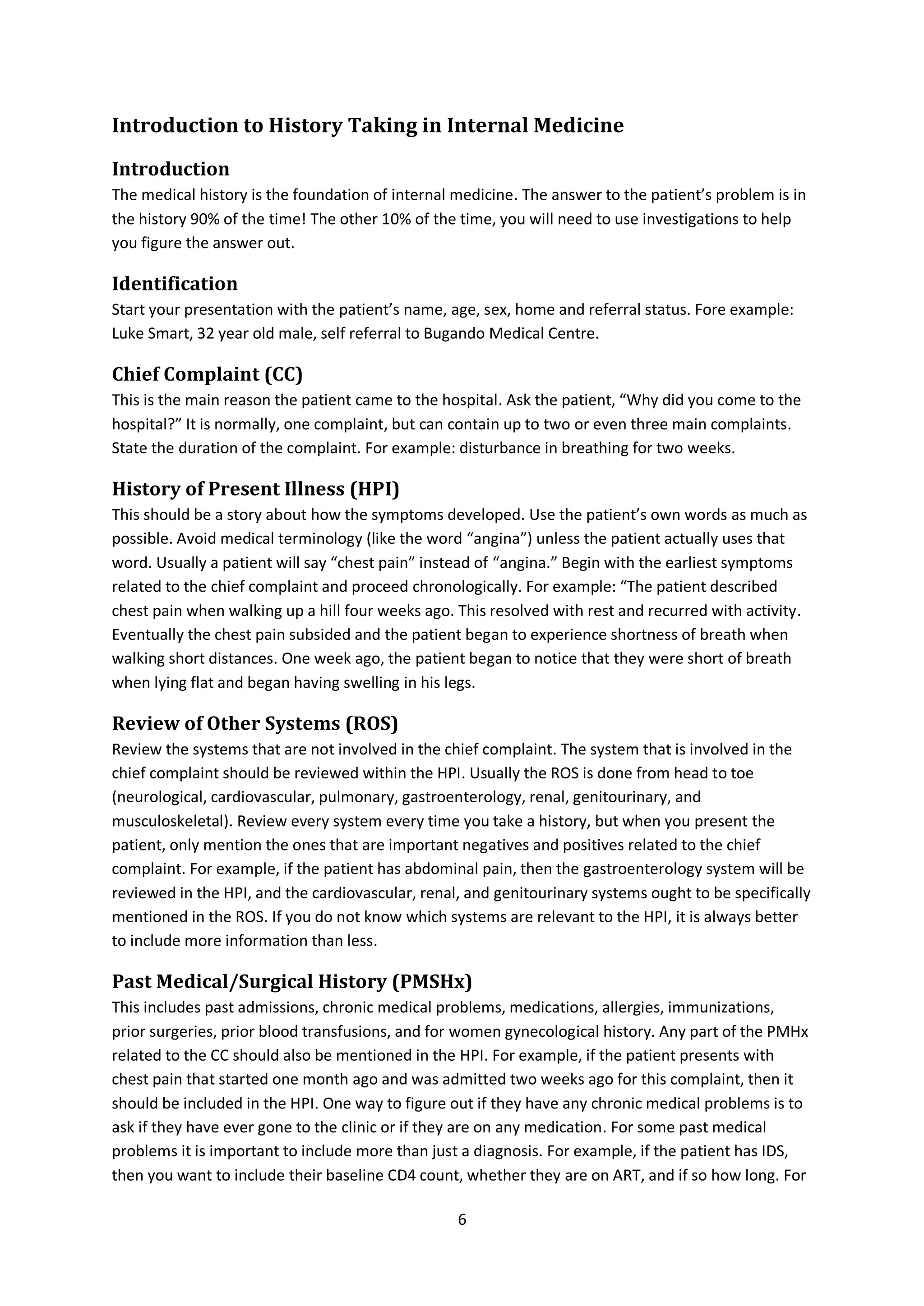 6
Introduction to History Taking in Internal Medicine
Introduction
The medical history is the foundation of internal medicine. The answer to the patient’s problem is in
the history 90% of the time! The other 10% of the time, you will need to use investigations to help
you figure the answer out.
Identification
Start your presentation with the patient’s name, age, sex, home and referral status. Fore example:
Luke Smart, 32 year old male, self referral to Bugando Medical Centre.
Chief Complaint (CC)
This is the main reason the patient came to the hospital. Ask the patient, “Why did you come to the
hospital?” It is normally, one complaint, but can contain up to two or even three main complaints.
State the duration of the complaint. For example: disturbance in breathing for two weeks.
History of Present Illness (HPI)
This should be a story about how the symptoms developed. Use the patient’s own words as much as
possible. Avoid medical terminology (like the word “angina”) unless the patient actually uses that
word. Usually a patient will say “chest pain” instead of “angina.” Begin with the earliest symptoms
related to the chief complaint and proceed chronologically. For example: “The patient described
chest pain when walking up a hill four weeks ago. This resolved with rest and recurred with activity.
Eventually the chest pain subsided and the patient began to experience shortness of breath when
walking short distances. One week ago, the patient began to notice that they were short of breath
when lying flat and began having swelling in his legs.
Review of Other Systems (ROS)
Review the systems that are not involved in the chief complaint. The system that is involved in the
chief complaint should be reviewed within the HPI. Usually the ROS is done from head to toe
(neurological, cardiovascular, pulmonary, gastroenterology, renal, genitourinary, and
musculoskeletal). Review every system every time you take a history, but when you present the
patient, only mention the ones that are important negatives and positives related to the chief
complaint. For example, if the patient has abdominal pain, then the gastroenterology system will be
reviewed in the HPI, and the cardiovascular, renal, and genitourinary systems ought to be specifically
mentioned in the ROS. If you do not know which systems are relevant to the HPI, it is always better
to include more information than less.
Past Medical/Surgical History (PMSHx)
This includes past admissions, chronic medical problems, medications, allergies, immunizations,
prior surgeries, prior blood transfusions, and for women gynecological history. Any part of the PMHx
related to the CC should also be mentioned in the HPI. For example, if the patient presents with
chest pain that started one month ago and was admitted two weeks ago for this complaint, then it
should be included in the HPI. One way to figure out if they have any chronic medical problems is to
ask if they have ever gone to the clinic or if they are on any medication. For some past medical
problems it is important to include more than just a diagnosis. For example, if the patient has IDS,
then you want to include their baseline CD4 count, whether they are on ART, and if so how long. For
 
