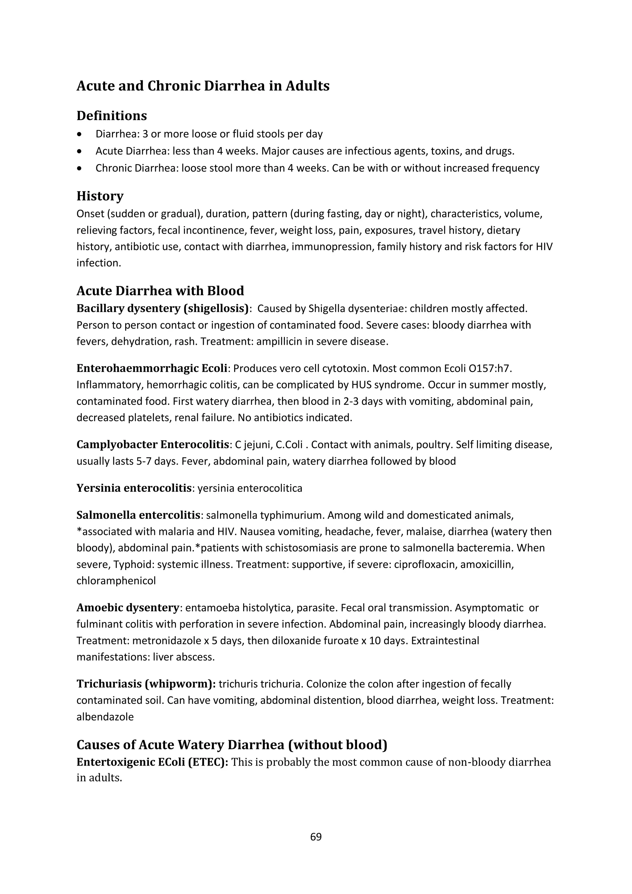 69
Acute and Chronic Diarrhea in Adults
Definitions
 Diarrhea: 3 or more loose or fluid stools per day
 Acute Diarrhea: less than 4 weeks. Major causes are infectious agents, toxins, and drugs.
 Chronic Diarrhea: loose stool more than 4 weeks. Can be with or without increased frequency
History
Onset (sudden or gradual), duration, pattern (during fasting, day or night), characteristics, volume,
relieving factors, fecal incontinence, fever, weight loss, pain, exposures, travel history, dietary
history, antibiotic use, contact with diarrhea, immunopression, family history and risk factors for HIV
infection.
Acute Diarrhea with Blood
Bacillary dysentery (shigellosis): Caused by Shigella dysenteriae: children mostly affected.
Person to person contact or ingestion of contaminated food. Severe cases: bloody diarrhea with
fevers, dehydration, rash. Treatment: ampillicin in severe disease.
Enterohaemmorrhagic Ecoli: Produces vero cell cytotoxin. Most common Ecoli O157:h7.
Inflammatory, hemorrhagic colitis, can be complicated by HUS syndrome. Occur in summer mostly,
contaminated food. First watery diarrhea, then blood in 2-3 days with vomiting, abdominal pain,
decreased platelets, renal failure. No antibiotics indicated.
Camplyobacter Enterocolitis: C jejuni, C.Coli . Contact with animals, poultry. Self limiting disease,
usually lasts 5-7 days. Fever, abdominal pain, watery diarrhea followed by blood
Yersinia enterocolitis: yersinia enterocolitica
Salmonella entercolitis: salmonella typhimurium. Among wild and domesticated animals,
*associated with malaria and HIV. Nausea vomiting, headache, fever, malaise, diarrhea (watery then
bloody), abdominal pain.*patients with schistosomiasis are prone to salmonella bacteremia. When
severe, Typhoid: systemic illness. Treatment: supportive, if severe: ciprofloxacin, amoxicillin,
chloramphenicol
Amoebic dysentery: entamoeba histolytica, parasite. Fecal oral transmission. Asymptomatic or
fulminant colitis with perforation in severe infection. Abdominal pain, increasingly bloody diarrhea.
Treatment: metronidazole x 5 days, then diloxanide furoate x 10 days. Extraintestinal
manifestations: liver abscess.
Trichuriasis (whipworm): trichuris trichuria. Colonize the colon after ingestion of fecally
contaminated soil. Can have vomiting, abdominal distention, blood diarrhea, weight loss. Treatment:
albendazole
Causes of Acute Watery Diarrhea (without blood)
Entertoxigenic EColi (ETEC): This is probably the most common cause of non-bloody diarrhea
in adults.
 