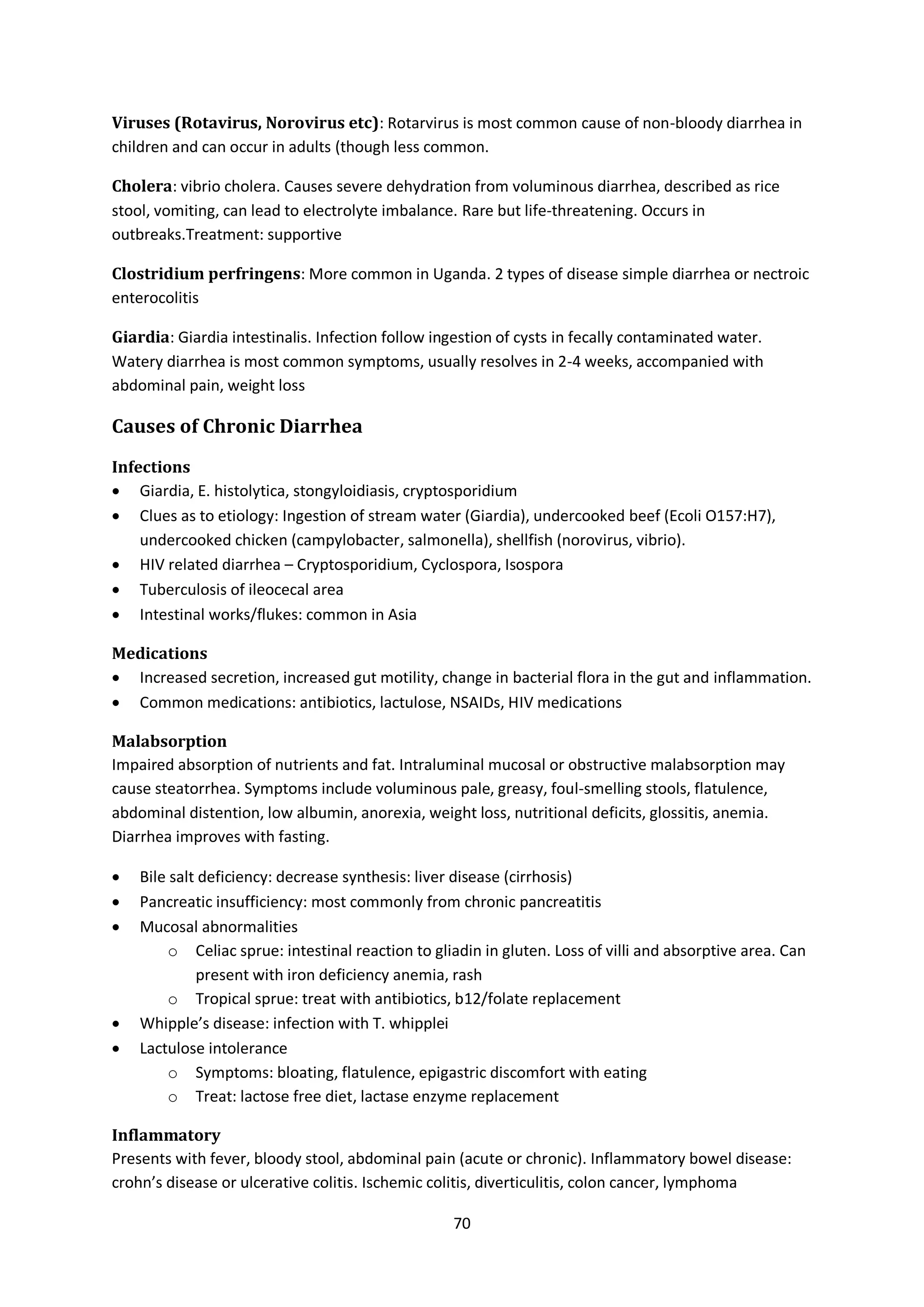 70
Viruses (Rotavirus, Norovirus etc): Rotarvirus is most common cause of non-bloody diarrhea in
children and can occur in adults (though less common.
Cholera: vibrio cholera. Causes severe dehydration from voluminous diarrhea, described as rice
stool, vomiting, can lead to electrolyte imbalance. Rare but life-threatening. Occurs in
outbreaks.Treatment: supportive
Clostridium perfringens: More common in Uganda. 2 types of disease simple diarrhea or nectroic
enterocolitis
Giardia: Giardia intestinalis. Infection follow ingestion of cysts in fecally contaminated water.
Watery diarrhea is most common symptoms, usually resolves in 2-4 weeks, accompanied with
abdominal pain, weight loss
Causes of Chronic Diarrhea
Infections
 Giardia, E. histolytica, stongyloidiasis, cryptosporidium
 Clues as to etiology: Ingestion of stream water (Giardia), undercooked beef (Ecoli O157:H7),
undercooked chicken (campylobacter, salmonella), shellfish (norovirus, vibrio).
 HIV related diarrhea – Cryptosporidium, Cyclospora, Isospora
 Tuberculosis of ileocecal area
 Intestinal works/flukes: common in Asia
Medications
 Increased secretion, increased gut motility, change in bacterial flora in the gut and inflammation.
 Common medications: antibiotics, lactulose, NSAIDs, HIV medications
Malabsorption
Impaired absorption of nutrients and fat. Intraluminal mucosal or obstructive malabsorption may
cause steatorrhea. Symptoms include voluminous pale, greasy, foul-smelling stools, flatulence,
abdominal distention, low albumin, anorexia, weight loss, nutritional deficits, glossitis, anemia.
Diarrhea improves with fasting.
 Bile salt deficiency: decrease synthesis: liver disease (cirrhosis)
 Pancreatic insufficiency: most commonly from chronic pancreatitis
 Mucosal abnormalities
o Celiac sprue: intestinal reaction to gliadin in gluten. Loss of villi and absorptive area. Can
present with iron deficiency anemia, rash
o Tropical sprue: treat with antibiotics, b12/folate replacement
 Whipple’s disease: infection with T. whipplei
 Lactulose intolerance
o Symptoms: bloating, flatulence, epigastric discomfort with eating
o Treat: lactose free diet, lactase enzyme replacement
Inflammatory
Presents with fever, bloody stool, abdominal pain (acute or chronic). Inflammatory bowel disease:
crohn’s disease or ulcerative colitis. Ischemic colitis, diverticulitis, colon cancer, lymphoma
 