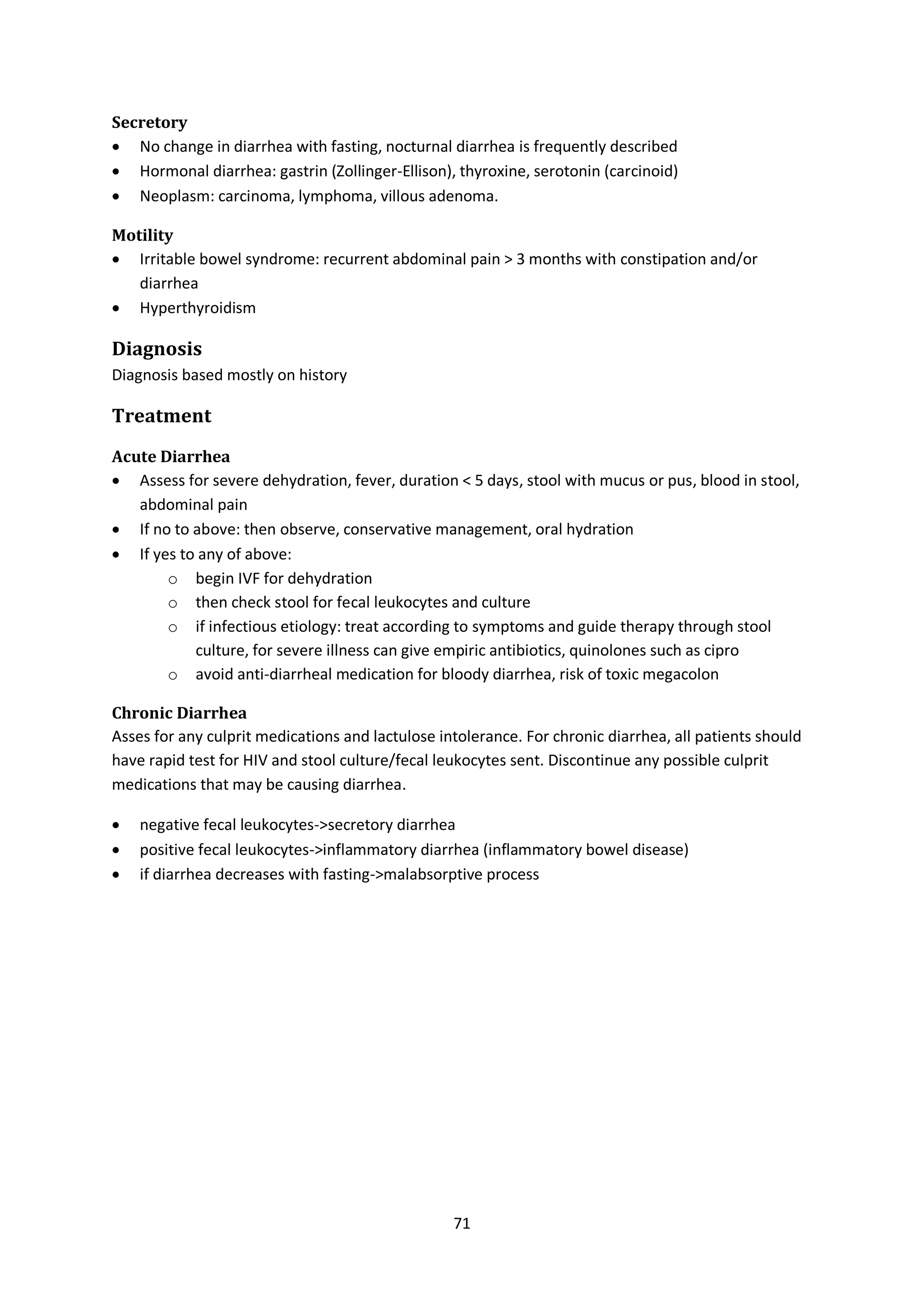 71
Secretory
 No change in diarrhea with fasting, nocturnal diarrhea is frequently described
 Hormonal diarrhea: gastrin (Zollinger-Ellison), thyroxine, serotonin (carcinoid)
 Neoplasm: carcinoma, lymphoma, villous adenoma.
Motility
 Irritable bowel syndrome: recurrent abdominal pain > 3 months with constipation and/or
diarrhea
 Hyperthyroidism
Diagnosis
Diagnosis based mostly on history
Treatment
Acute Diarrhea
 Assess for severe dehydration, fever, duration < 5 days, stool with mucus or pus, blood in stool,
abdominal pain
 If no to above: then observe, conservative management, oral hydration
 If yes to any of above:
o begin IVF for dehydration
o then check stool for fecal leukocytes and culture
o if infectious etiology: treat according to symptoms and guide therapy through stool
culture, for severe illness can give empiric antibiotics, quinolones such as cipro
o avoid anti-diarrheal medication for bloody diarrhea, risk of toxic megacolon
Chronic Diarrhea
Asses for any culprit medications and lactulose intolerance. For chronic diarrhea, all patients should
have rapid test for HIV and stool culture/fecal leukocytes sent. Discontinue any possible culprit
medications that may be causing diarrhea.
 negative fecal leukocytes->secretory diarrhea
 positive fecal leukocytes->inflammatory diarrhea (inflammatory bowel disease)
 if diarrhea decreases with fasting->malabsorptive process
 