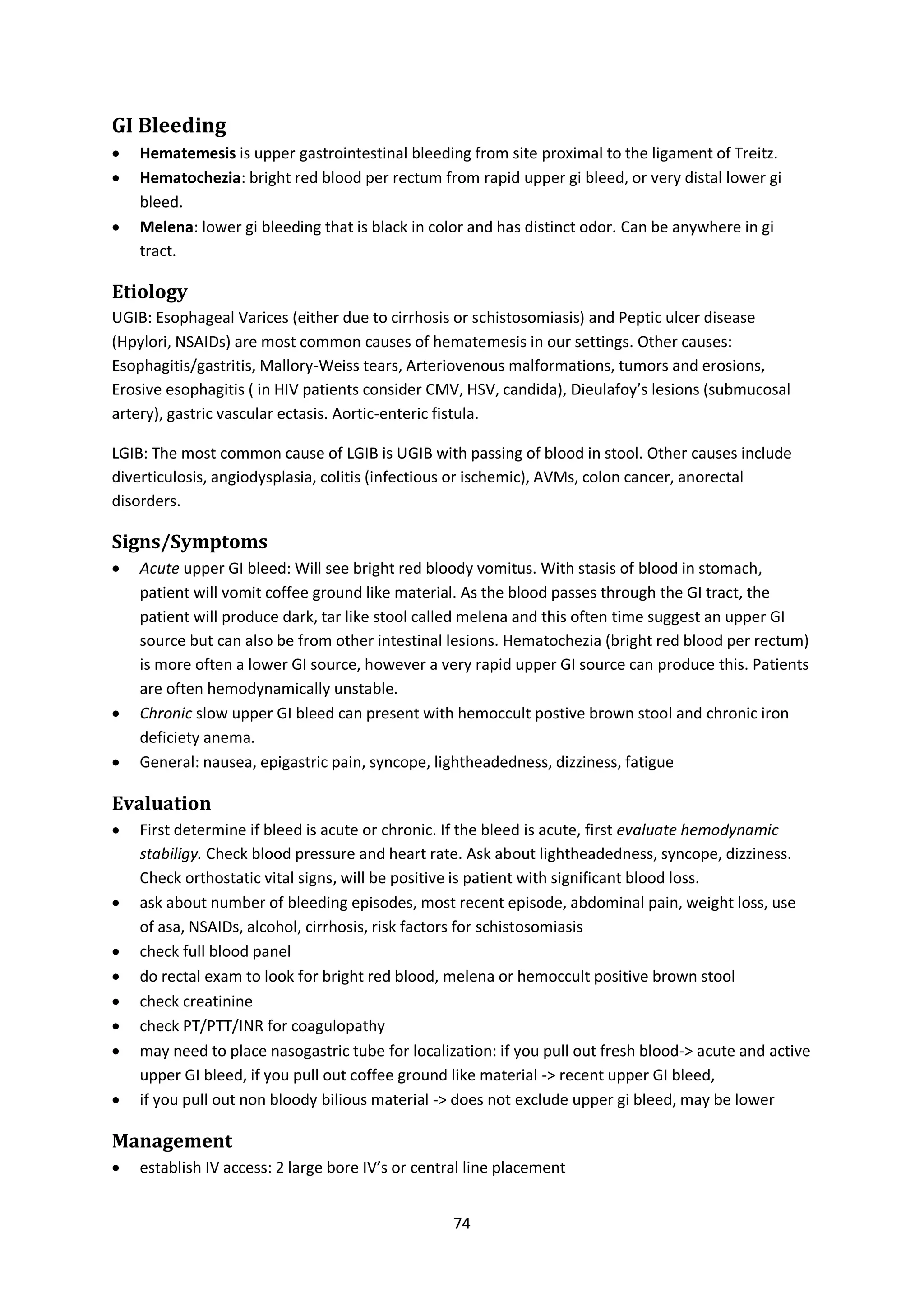 74
GI Bleeding
 Hematemesis is upper gastrointestinal bleeding from site proximal to the ligament of Treitz.
 Hematochezia: bright red blood per rectum from rapid upper gi bleed, or very distal lower gi
bleed.
 Melena: lower gi bleeding that is black in color and has distinct odor. Can be anywhere in gi
tract.
Etiology
UGIB: Esophageal Varices (either due to cirrhosis or schistosomiasis) and Peptic ulcer disease
(Hpylori, NSAIDs) are most common causes of hematemesis in our settings. Other causes:
Esophagitis/gastritis, Mallory-Weiss tears, Arteriovenous malformations, tumors and erosions,
Erosive esophagitis ( in HIV patients consider CMV, HSV, candida), Dieulafoy’s lesions (submucosal
artery), gastric vascular ectasis. Aortic-enteric fistula.
LGIB: The most common cause of LGIB is UGIB with passing of blood in stool. Other causes include
diverticulosis, angiodysplasia, colitis (infectious or ischemic), AVMs, colon cancer, anorectal
disorders.
Signs/Symptoms
 Acute upper GI bleed: Will see bright red bloody vomitus. With stasis of blood in stomach,
patient will vomit coffee ground like material. As the blood passes through the GI tract, the
patient will produce dark, tar like stool called melena and this often time suggest an upper GI
source but can also be from other intestinal lesions. Hematochezia (bright red blood per rectum)
is more often a lower GI source, however a very rapid upper GI source can produce this. Patients
are often hemodynamically unstable.
 Chronic slow upper GI bleed can present with hemoccult postive brown stool and chronic iron
deficiety anema.
 General: nausea, epigastric pain, syncope, lightheadedness, dizziness, fatigue
Evaluation
 First determine if bleed is acute or chronic. If the bleed is acute, first evaluate hemodynamic
stabiligy. Check blood pressure and heart rate. Ask about lightheadedness, syncope, dizziness.
Check orthostatic vital signs, will be positive is patient with significant blood loss.
 ask about number of bleeding episodes, most recent episode, abdominal pain, weight loss, use
of asa, NSAIDs, alcohol, cirrhosis, risk factors for schistosomiasis
 check full blood panel
 do rectal exam to look for bright red blood, melena or hemoccult positive brown stool
 check creatinine
 check PT/PTT/INR for coagulopathy
 may need to place nasogastric tube for localization: if you pull out fresh blood-> acute and active
upper GI bleed, if you pull out coffee ground like material -> recent upper GI bleed,
 if you pull out non bloody bilious material -> does not exclude upper gi bleed, may be lower
Management
 establish IV access: 2 large bore IV’s or central line placement
 