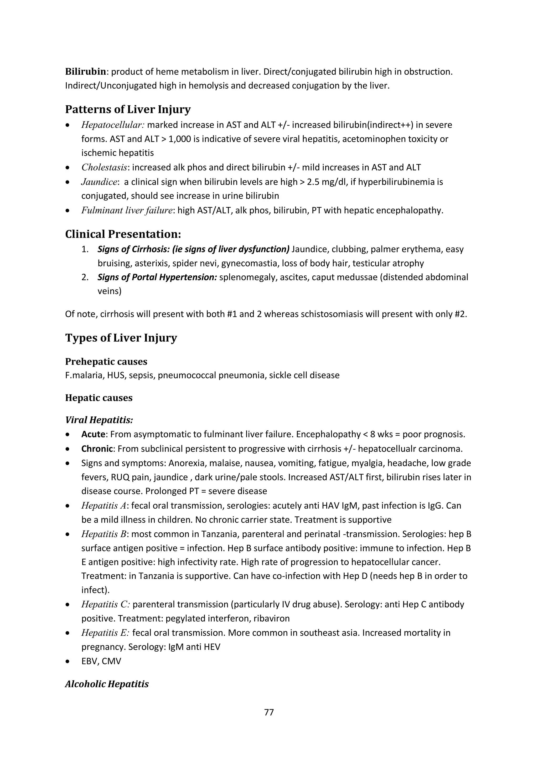 77
Bilirubin: product of heme metabolism in liver. Direct/conjugated bilirubin high in obstruction.
Indirect/Unconjugated high in hemolysis and decreased conjugation by the liver.
Patterns of Liver Injury
 Hepatocellular: marked increase in AST and ALT +/- increased bilirubin(indirect++) in severe
forms. AST and ALT > 1,000 is indicative of severe viral hepatitis, acetominophen toxicity or
ischemic hepatitis
 Cholestasis: increased alk phos and direct bilirubin +/- mild increases in AST and ALT
 Jaundice: a clinical sign when bilirubin levels are high > 2.5 mg/dl, if hyperbilirubinemia is
conjugated, should see increase in urine bilirubin
 Fulminant liver failure: high AST/ALT, alk phos, bilirubin, PT with hepatic encephalopathy.
Clinical Presentation:
1. Signs of Cirrhosis: (ie signs of liver dysfunction) Jaundice, clubbing, palmer erythema, easy
bruising, asterixis, spider nevi, gynecomastia, loss of body hair, testicular atrophy
2. Signs of Portal Hypertension: splenomegaly, ascites, caput medussae (distended abdominal
veins)
Of note, cirrhosis will present with both #1 and 2 whereas schistosomiasis will present with only #2.
Types of Liver Injury
Prehepatic causes
F.malaria, HUS, sepsis, pneumococcal pneumonia, sickle cell disease
Hepatic causes
Viral Hepatitis:
 Acute: From asymptomatic to fulminant liver failure. Encephalopathy < 8 wks = poor prognosis.
 Chronic: From subclinical persistent to progressive with cirrhosis +/- hepatocellualr carcinoma.
 Signs and symptoms: Anorexia, malaise, nausea, vomiting, fatigue, myalgia, headache, low grade
fevers, RUQ pain, jaundice , dark urine/pale stools. Increased AST/ALT first, bilirubin rises later in
disease course. Prolonged PT = severe disease
 Hepatitis A: fecal oral transmission, serologies: acutely anti HAV IgM, past infection is IgG. Can
be a mild illness in children. No chronic carrier state. Treatment is supportive
 Hepatitis B: most common in Tanzania, parenteral and perinatal -transmission. Serologies: hep B
surface antigen positive = infection. Hep B surface antibody positive: immune to infection. Hep B
E antigen positive: high infectivity rate. High rate of progression to hepatocellular cancer.
Treatment: in Tanzania is supportive. Can have co-infection with Hep D (needs hep B in order to
infect).
 Hepatitis C: parenteral transmission (particularly IV drug abuse). Serology: anti Hep C antibody
positive. Treatment: pegylated interferon, ribaviron
 Hepatitis E: fecal oral transmission. More common in southeast asia. Increased mortality in
pregnancy. Serology: IgM anti HEV
 EBV, CMV
Alcoholic Hepatitis
 